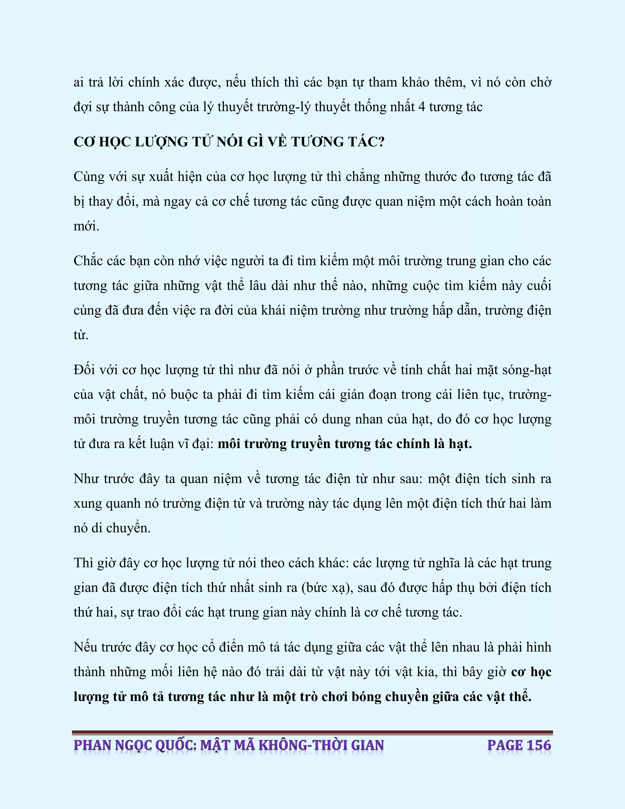 ai trả lời chính xác được, nếu thích thì các bạn tự tham khảo thêm, vì nó còn chờ
đợi sự thành công của lý thuyết trường-lý thuyết thống nhất 4 tương tác
CƠ HỌC LƯỢNG TỬ NÓI GÌ VỀ TƯƠNG TÁC?
Cùng với sự xuất hiện của cơ học lượng tử thì chẳng những thước đo tương tác đã
bị thay đổi, mà ngay cả cơ chế tương tác cũng được quan niệm một cách hoàn toàn
mới.
Chắc các bạn còn nhớ việc người ta đi tìm kiếm một môi trường trung gian cho các
tương tác giữa những vật thể lâu dài như thế nào, những cuộc tìm kiếm này cuối
cùng đã đưa đến việc ra đời của khái niệm trường như trường hấp dẫn, trường điện
từ.
Đối với cơ học lượng tử thì như đã nói ở phần trước về tính chất hai mặt sóng-hạt
của vật chất, nó buộc ta phải đi tìm kiếm cái gián đoạn trong cái liên tục, trường-
môi trường truyền tương tác cũng phải có dung nhan của hạt, do đó cơ học lượng
tử đưa ra kết luận vĩ đại: môi trường truyền tương tác chính là hạt.
Như trước đây ta quan niệm về tương tác điện từ như sau: một điện tích sinh ra
xung quanh nó trường điện từ và trường này tác dụng lên một điện tích thứ hai làm
nó di chuyển.
Thì giờ đây cơ học lượng tử nói theo cách khác: các lượng tử nghĩa là các hạt trung
gian đã được điện tích thứ nhất sinh ra (bức xạ), sau đó được hấp thụ bởi điện tích
thứ hai, sự trao đổi các hạt trung gian này chính là cơ chế tương tác.
Nếu trước đây cơ học cổ điển mô tả tác dụng giữa các vật thể lên nhau là phải hình
thành những mối liên hệ nào đó trải dài từ vật này tới vật kia, thì bây giờ cơ học
lượng tử mô tả tương tác như là một trò chơi bóng chuyền giữa các vật thể.
 