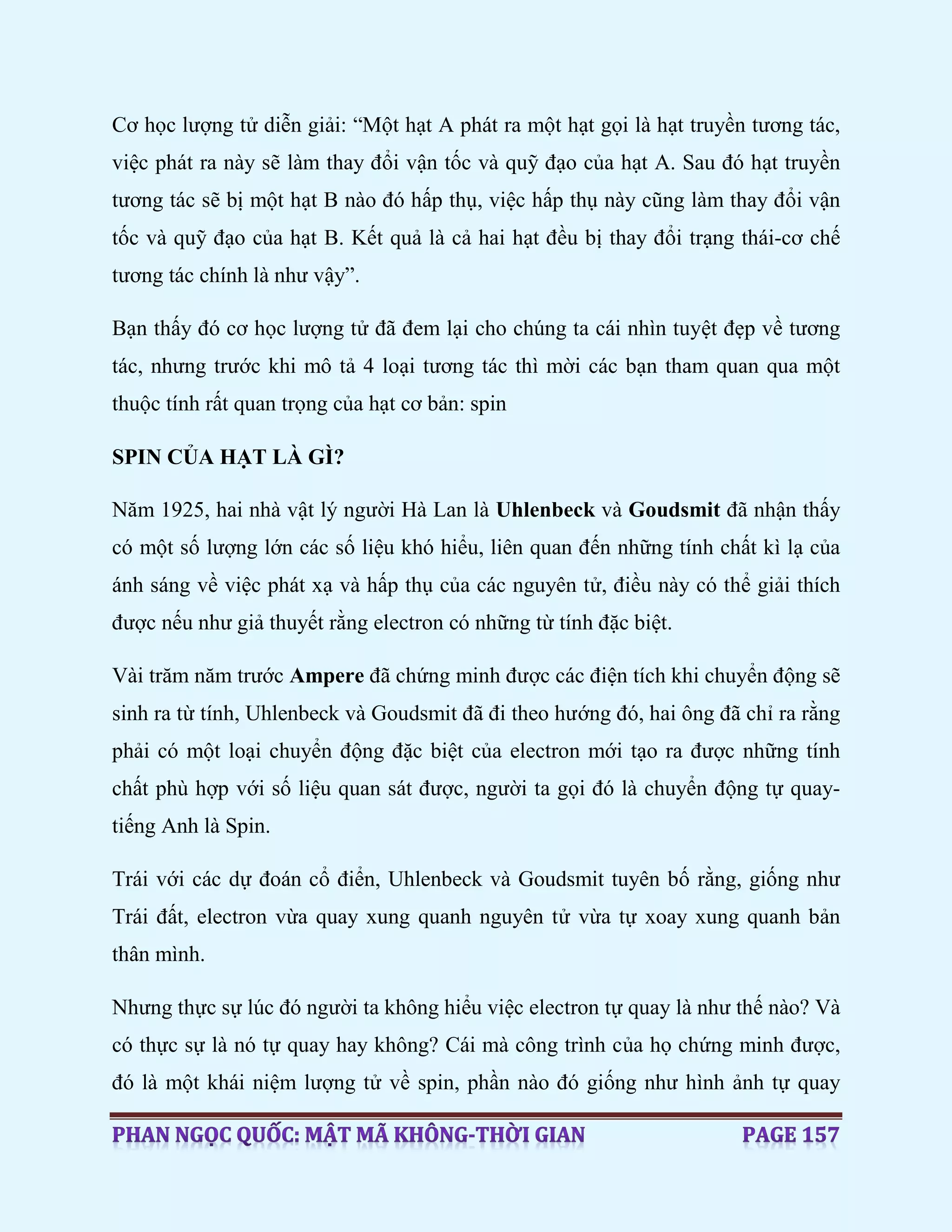 Cơ học lượng tử diễn giải: “Một hạt A phát ra một hạt gọi là hạt truyền tương tác,
việc phát ra này sẽ làm thay đổi vận tốc và quỹ đạo của hạt A. Sau đó hạt truyền
tương tác sẽ bị một hạt B nào đó hấp thụ, việc hấp thụ này cũng làm thay đổi vận
tốc và quỹ đạo của hạt B. Kết quả là cả hai hạt đều bị thay đổi trạng thái-cơ chế
tương tác chính là như vậy”.
Bạn thấy đó cơ học lượng tử đã đem lại cho chúng ta cái nhìn tuyệt đẹp về tương
tác, nhưng trước khi mô tả 4 loại tương tác thì mời các bạn tham quan qua một
thuộc tính rất quan trọng của hạt cơ bản: spin
SPIN CỦA HẠT LÀ GÌ?
Năm 1925, hai nhà vật lý người Hà Lan là Uhlenbeck và Goudsmit đã nhận thấy
có một số lượng lớn các số liệu khó hiểu, liên quan đến những tính chất kì lạ của
ánh sáng về việc phát xạ và hấp thụ của các nguyên tử, điều này có thể giải thích
được nếu như giả thuyết rằng electron có những từ tính đặc biệt.
Vài trăm năm trước Ampere đã chứng minh được các điện tích khi chuyển động sẽ
sinh ra từ tính, Uhlenbeck và Goudsmit đã đi theo hướng đó, hai ông đã chỉ ra rằng
phải có một loại chuyển động đặc biệt của electron mới tạo ra được những tính
chất phù hợp với số liệu quan sát được, người ta gọi đó là chuyển động tự quay-
tiếng Anh là Spin.
Trái với các dự đoán cổ điển, Uhlenbeck và Goudsmit tuyên bố rằng, giống như
Trái đất, electron vừa quay xung quanh nguyên tử vừa tự xoay xung quanh bản
thân mình.
Nhưng thực sự lúc đó người ta không hiểu việc electron tự quay là như thế nào? Và
có thực sự là nó tự quay hay không? Cái mà công trình của họ chứng minh được,
đó là một khái niệm lượng tử về spin, phần nào đó giống như hình ảnh tự quay
 