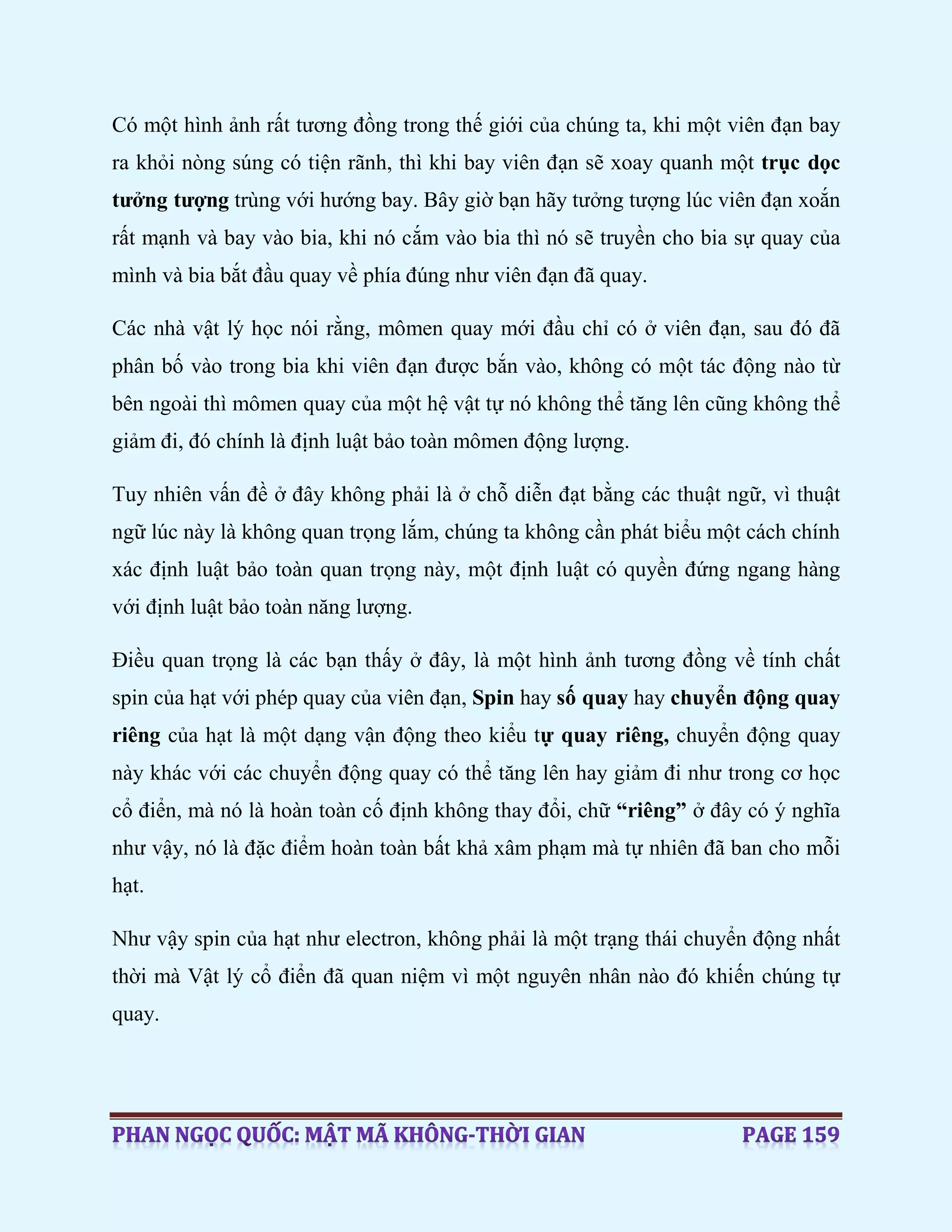 Có một hình ảnh rất tương đồng trong thế giới của chúng ta, khi một viên đạn bay
ra khỏi nòng súng có tiện rãnh, thì khi bay viên đạn sẽ xoay quanh một trục dọc
tưởng tượng trùng với hướng bay. Bây giờ bạn hãy tưởng tượng lúc viên đạn xoắn
rất mạnh và bay vào bia, khi nó cắm vào bia thì nó sẽ truyền cho bia sự quay của
mình và bia bắt đầu quay về phía đúng như viên đạn đã quay.
Các nhà vật lý học nói rằng, mômen quay mới đầu chỉ có ở viên đạn, sau đó đã
phân bố vào trong bia khi viên đạn được bắn vào, không có một tác động nào từ
bên ngoài thì mômen quay của một hệ vật tự nó không thể tăng lên cũng không thể
giảm đi, đó chính là định luật bảo toàn mômen động lượng.
Tuy nhiên vấn đề ở đây không phải là ở chỗ diễn đạt bằng các thuật ngữ, vì thuật
ngữ lúc này là không quan trọng lắm, chúng ta không cần phát biểu một cách chính
xác định luật bảo toàn quan trọng này, một định luật có quyền đứng ngang hàng
với định luật bảo toàn năng lượng.
Điều quan trọng là các bạn thấy ở đây, là một hình ảnh tương đồng về tính chất
spin của hạt với phép quay của viên đạn, Spin hay số quay hay chuyển động quay
riêng của hạt là một dạng vận động theo kiểu tự quay riêng, chuyển động quay
này khác với các chuyển động quay có thể tăng lên hay giảm đi như trong cơ học
cổ điển, mà nó là hoàn toàn cố định không thay đổi, chữ “riêng” ở đây có ý nghĩa
như vậy, nó là đặc điểm hoàn toàn bất khả xâm phạm mà tự nhiên đã ban cho mỗi
hạt.
Như vậy spin của hạt như electron, không phải là một trạng thái chuyển động nhất
thời mà Vật lý cổ điển đã quan niệm vì một nguyên nhân nào đó khiến chúng tự
quay.
 