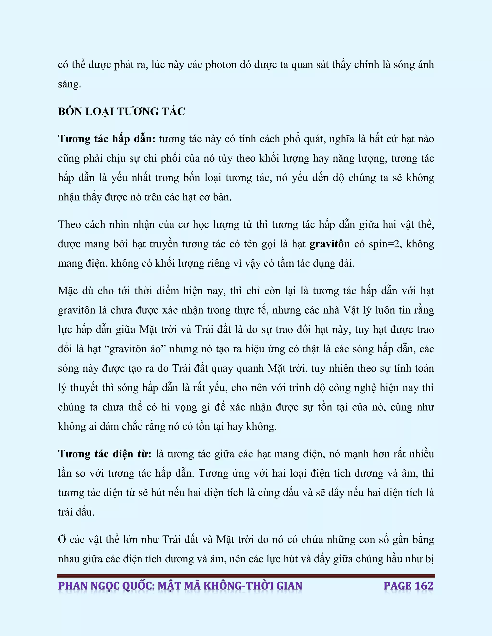 có thể được phát ra, lúc này các photon đó được ta quan sát thấy chính là sóng ánh
sáng.
BỐN LOẠI TƯƠNG TÁC
Tương tác hấp dẫn: tương tác này có tính cách phổ quát, nghĩa là bất cứ hạt nào
cũng phải chịu sự chi phối của nó tùy theo khối lượng hay năng lượng, tương tác
hấp dẫn là yếu nhất trong bốn loại tương tác, nó yếu đến độ chúng ta sẽ không
nhận thấy được nó trên các hạt cơ bản.
Theo cách nhìn nhận của cơ học lượng tử thì tương tác hấp dẫn giữa hai vật thể,
được mang bởi hạt truyền tương tác có tên gọi là hạt gravitôn có spin=2, không
mang điện, không có khối lượng riêng vì vậy có tầm tác dụng dài.
Mặc dù cho tới thời điểm hiện nay, thì chỉ còn lại là tương tác hấp dẫn với hạt
gravitôn là chưa được xác nhận trong thực tế, nhưng các nhà Vật lý luôn tin rằng
lực hấp dẫn giữa Mặt trời và Trái đất là do sự trao đổi hạt này, tuy hạt được trao
đổi là hạt “gravitôn ảo” nhưng nó tạo ra hiệu ứng có thật là các sóng hấp dẫn, các
sóng này được tạo ra do Trái đất quay quanh Mặt trời, tuy nhiên theo sự tính toán
lý thuyết thì sóng hấp dẫn là rất yếu, cho nên với trình độ công nghệ hiện nay thì
chúng ta chưa thể có hi vọng gì để xác nhận được sự tồn tại của nó, cũng như
không ai dám chắc rằng nó có tồn tại hay không.
Tương tác điện từ: là tương tác giữa các hạt mang điện, nó mạnh hơn rất nhiều
lần so với tương tác hấp dẫn. Tương ứng với hai loại điện tích dương và âm, thì
tương tác điện từ sẽ hút nếu hai điện tích là cùng dấu và sẽ đẩy nếu hai điện tích là
trái dấu.
Ở các vật thể lớn như Trái đất và Mặt trời do nó có chứa những con số gần bằng
nhau giữa các điện tích dương và âm, nên các lực hút và đẩy giữa chúng hầu như bị
 