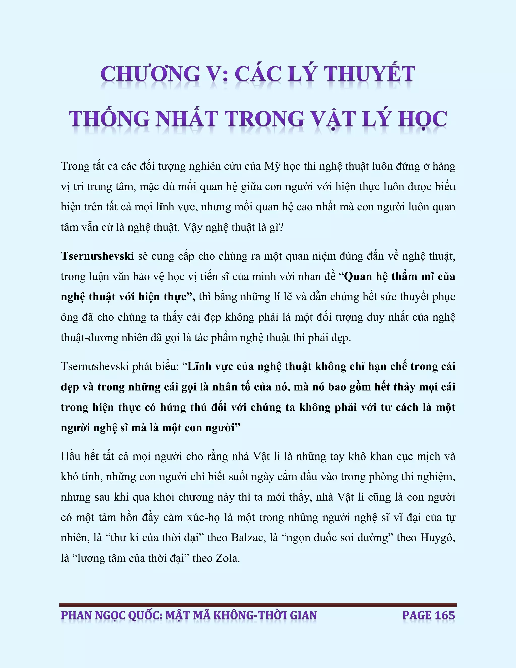 Trong tất cả các đối tượng nghiên cứu của Mỹ học thì nghệ thuật luôn đứng ở hàng
vị trí trung tâm, mặc dù mối quan hệ giữa con người với hiện thực luôn được biểu
hiện trên tất cả mọi lĩnh vực, nhưng mối quan hệ cao nhất mà con người luôn quan
tâm vẫn cứ là nghệ thuật. Vậy nghệ thuật là gì?
Tsernưshevski sẽ cung cấp cho chúng ra một quan niệm đúng đắn về nghệ thuật,
trong luận văn bảo vệ học vị tiến sĩ của mình với nhan đề “Quan hệ thẩm mĩ của
nghệ thuật với hiện thực”, thì bằng những lí lẽ và dẫn chứng hết sức thuyết phục
ông đã cho chúng ta thấy cái đẹp không phải là một đối tượng duy nhất của nghệ
thuật-đương nhiên đã gọi là tác phẩm nghệ thuật thì phải đẹp.
Tsernưshevski phát biểu: “Lĩnh vực của nghệ thuật không chỉ hạn chế trong cái
đẹp và trong những cái gọi là nhân tố của nó, mà nó bao gồm hết thảy mọi cái
trong hiện thực có hứng thú đối với chúng ta không phải với tư cách là một
người nghệ sĩ mà là một con người”
Hầu hết tất cả mọi người cho rằng nhà Vật lí là những tay khô khan cục mịch và
khó tính, những con người chỉ biết suốt ngày cắm đầu vào trong phòng thí nghiệm,
nhưng sau khi qua khỏi chương này thì ta mới thấy, nhà Vật lí cũng là con người
có một tâm hồn đầy cảm xúc-họ là một trong những người nghệ sĩ vĩ đại của tự
nhiên, là “thư kí của thời đại” theo Balzac, là “ngọn đuốc soi đường” theo Huygô,
là “lương tâm của thời đại” theo Zola.
 