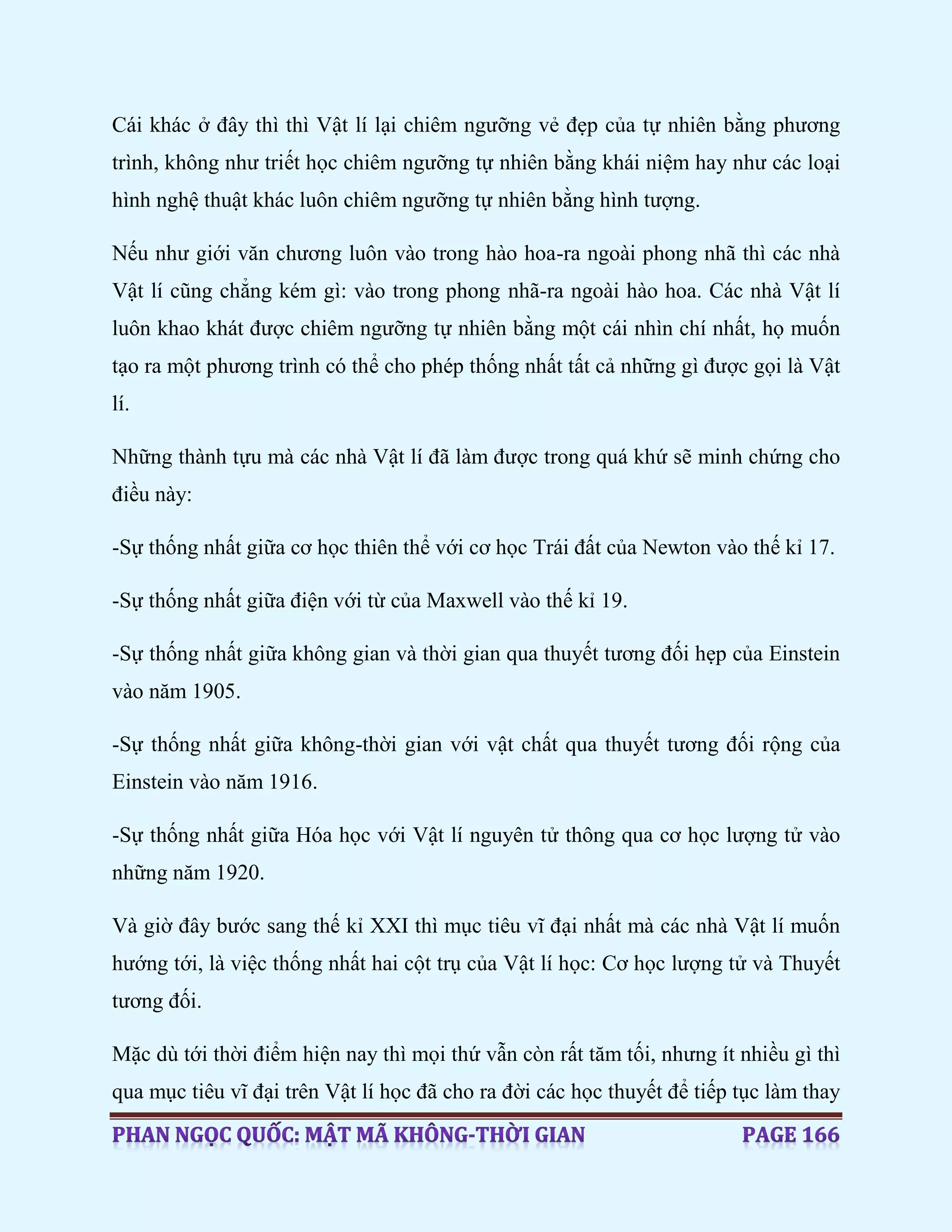 Cái khác ở đây thì thì Vật lí lại chiêm ngưỡng vẻ đẹp của tự nhiên bằng phương
trình, không như triết học chiêm ngưỡng tự nhiên bằng khái niệm hay như các loại
hình nghệ thuật khác luôn chiêm ngưỡng tự nhiên bằng hình tượng.
Nếu như giới văn chương luôn vào trong hào hoa-ra ngoài phong nhã thì các nhà
Vật lí cũng chẳng kém gì: vào trong phong nhã-ra ngoài hào hoa. Các nhà Vật lí
luôn khao khát được chiêm ngưỡng tự nhiên bằng một cái nhìn chí nhất, họ muốn
tạo ra một phương trình có thể cho phép thống nhất tất cả những gì được gọi là Vật
lí.
Những thành tựu mà các nhà Vật lí đã làm được trong quá khứ sẽ minh chứng cho
điều này:
-Sự thống nhất giữa cơ học thiên thể với cơ học Trái đất của Newton vào thế kỉ 17.
-Sự thống nhất giữa điện với từ của Maxwell vào thế kỉ 19.
-Sự thống nhất giữa không gian và thời gian qua thuyết tương đối hẹp của Einstein
vào năm 1905.
-Sự thống nhất giữa không-thời gian với vật chất qua thuyết tương đối rộng của
Einstein vào năm 1916.
-Sự thống nhất giữa Hóa học với Vật lí nguyên tử thông qua cơ học lượng tử vào
những năm 1920.
Và giờ đây bước sang thế kỉ XXI thì mục tiêu vĩ đại nhất mà các nhà Vật lí muốn
hướng tới, là việc thống nhất hai cột trụ của Vật lí học: Cơ học lượng tử và Thuyết
tương đối.
Mặc dù tới thời điểm hiện nay thì mọi thứ vẫn còn rất tăm tối, nhưng ít nhiều gì thì
qua mục tiêu vĩ đại trên Vật lí học đã cho ra đời các học thuyết để tiếp tục làm thay
 
