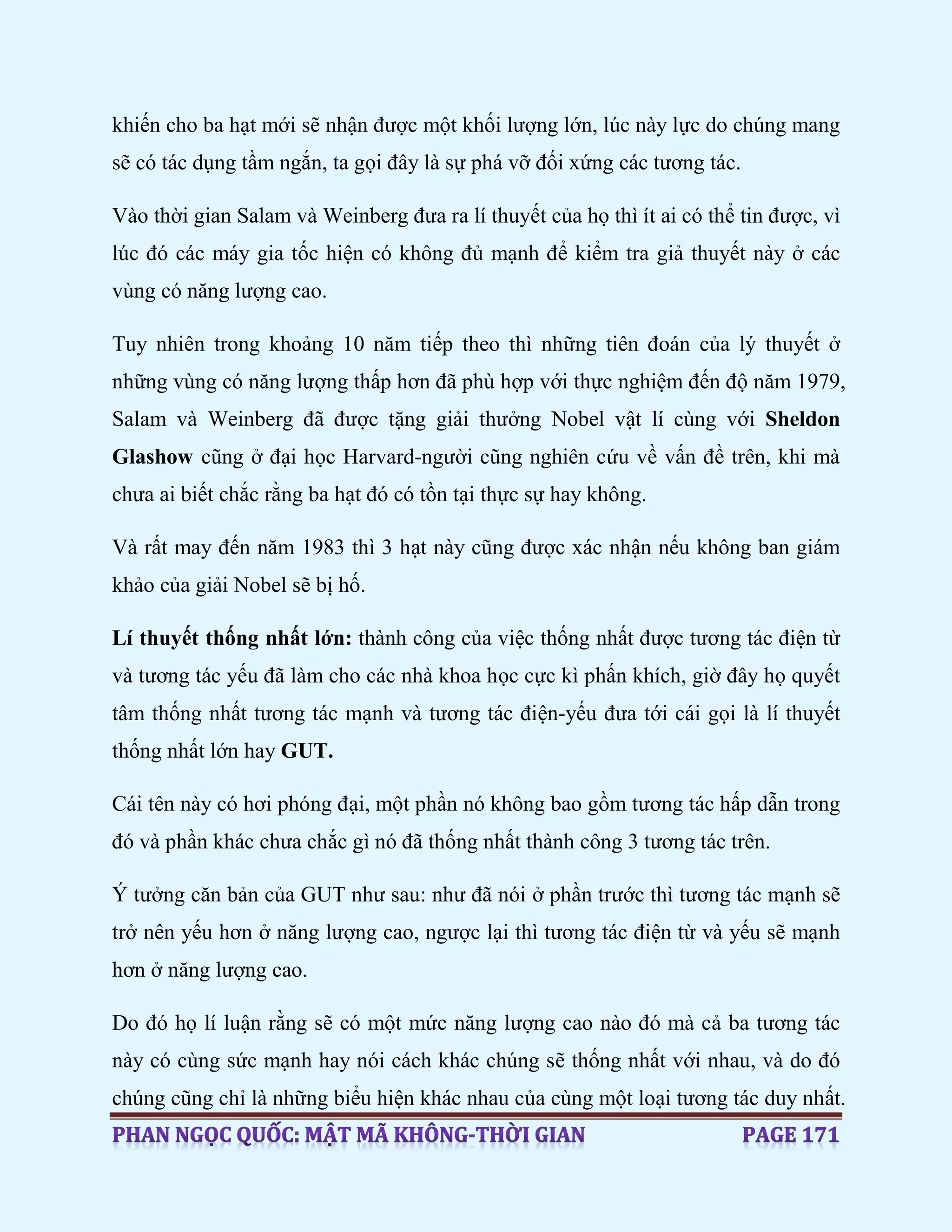khiến cho ba hạt mới sẽ nhận được một khối lượng lớn, lúc này lực do chúng mang
sẽ có tác dụng tầm ngắn, ta gọi đây là sự phá vỡ đối xứng các tương tác.
Vào thời gian Salam và Weinberg đưa ra lí thuyết của họ thì ít ai có thể tin được, vì
lúc đó các máy gia tốc hiện có không đủ mạnh để kiểm tra giả thuyết này ở các
vùng có năng lượng cao.
Tuy nhiên trong khoảng 10 năm tiếp theo thì những tiên đoán của lý thuyết ở
những vùng có năng lượng thấp hơn đã phù hợp với thực nghiệm đến độ năm 1979,
Salam và Weinberg đã được tặng giải thưởng Nobel vật lí cùng với Sheldon
Glashow cũng ở đại học Harvard-người cũng nghiên cứu về vấn đề trên, khi mà
chưa ai biết chắc rằng ba hạt đó có tồn tại thực sự hay không.
Và rất may đến năm 1983 thì 3 hạt này cũng được xác nhận nếu không ban giám
khảo của giải Nobel sẽ bị hố.
Lí thuyết thống nhất lớn: thành công của việc thống nhất được tương tác điện từ
và tương tác yếu đã làm cho các nhà khoa học cực kì phấn khích, giờ đây họ quyết
tâm thống nhất tương tác mạnh và tương tác điện-yếu đưa tới cái gọi là lí thuyết
thống nhất lớn hay GUT.
Cái tên này có hơi phóng đại, một phần nó không bao gồm tương tác hấp dẫn trong
đó và phần khác chưa chắc gì nó đã thống nhất thành công 3 tương tác trên.
Ý tưởng căn bản của GUT như sau: như đã nói ở phần trước thì tương tác mạnh sẽ
trở nên yếu hơn ở năng lượng cao, ngược lại thì tương tác điện từ và yếu sẽ mạnh
hơn ở năng lượng cao.
Do đó họ lí luận rằng sẽ có một mức năng lượng cao nào đó mà cả ba tương tác
này có cùng sức mạnh hay nói cách khác chúng sẽ thống nhất với nhau, và do đó
chúng cũng chỉ là những biểu hiện khác nhau của cùng một loại tương tác duy nhất.
 