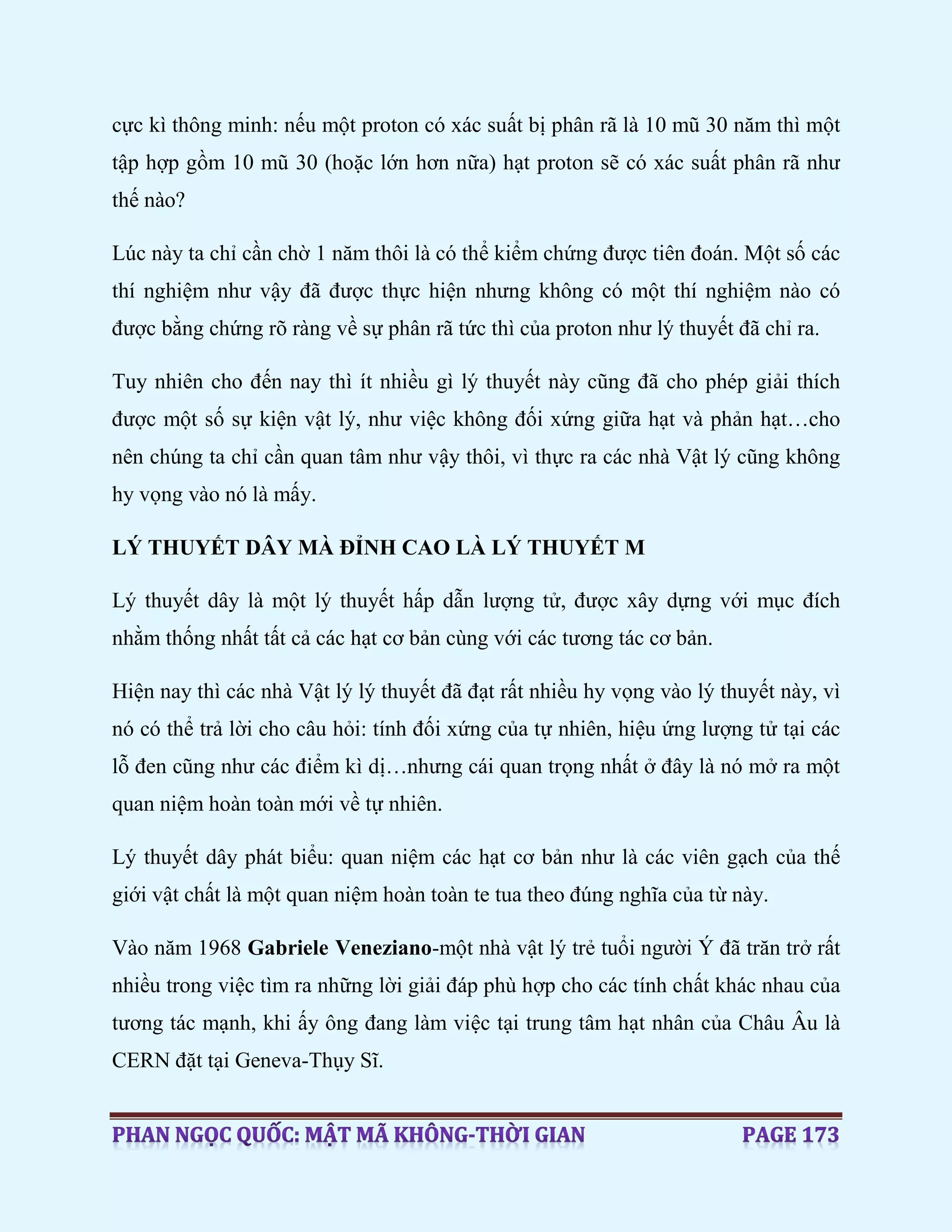 cực kì thông minh: nếu một proton có xác suất bị phân rã là 10 mũ 30 năm thì một
tập hợp gồm 10 mũ 30 (hoặc lớn hơn nữa) hạt proton sẽ có xác suất phân rã như
thế nào?
Lúc này ta chỉ cần chờ 1 năm thôi là có thể kiểm chứng được tiên đoán. Một số các
thí nghiệm như vậy đã được thực hiện nhưng không có một thí nghiệm nào có
được bằng chứng rõ ràng về sự phân rã tức thì của proton như lý thuyết đã chỉ ra.
Tuy nhiên cho đến nay thì ít nhiều gì lý thuyết này cũng đã cho phép giải thích
được một số sự kiện vật lý, như việc không đối xứng giữa hạt và phản hạt…cho
nên chúng ta chỉ cần quan tâm như vậy thôi, vì thực ra các nhà Vật lý cũng không
hy vọng vào nó là mấy.
LÝ THUYẾT DÂY MÀ ĐỈNH CAO LÀ LÝ THUYẾT M
Lý thuyết dây là một lý thuyết hấp dẫn lượng tử, được xây dựng với mục đích
nhằm thống nhất tất cả các hạt cơ bản cùng với các tương tác cơ bản.
Hiện nay thì các nhà Vật lý lý thuyết đã đạt rất nhiều hy vọng vào lý thuyết này, vì
nó có thể trả lời cho câu hỏi: tính đối xứng của tự nhiên, hiệu ứng lượng tử tại các
lỗ đen cũng như các điểm kì dị…nhưng cái quan trọng nhất ở đây là nó mở ra một
quan niệm hoàn toàn mới về tự nhiên.
Lý thuyết dây phát biểu: quan niệm các hạt cơ bản như là các viên gạch của thế
giới vật chất là một quan niệm hoàn toàn te tua theo đúng nghĩa của từ này.
Vào năm 1968 Gabriele Veneziano-một nhà vật lý trẻ tuổi người Ý đã trăn trở rất
nhiều trong việc tìm ra những lời giải đáp phù hợp cho các tính chất khác nhau của
tương tác mạnh, khi ấy ông đang làm việc tại trung tâm hạt nhân của Châu Âu là
CERN đặt tại Geneva-Thụy Sĩ.
 