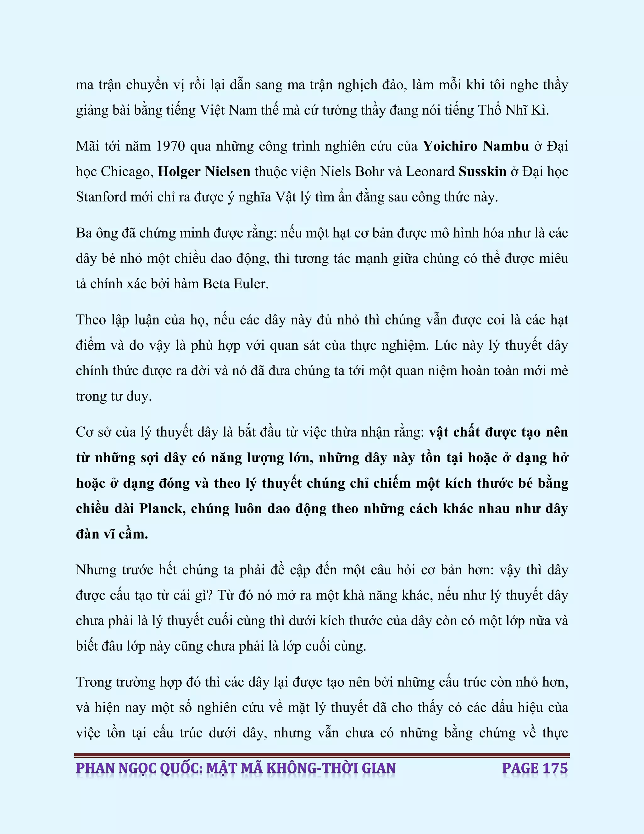 ma trận chuyển vị rồi lại dẫn sang ma trận nghịch đảo, làm mỗi khi tôi nghe thầy
giảng bài bằng tiếng Việt Nam thế mà cứ tưởng thầy đang nói tiếng Thổ Nhĩ Kì.
Mãi tới năm 1970 qua những công trình nghiên cứu của Yoichiro Nambu ở Đại
học Chicago, Holger Nielsen thuộc viện Niels Bohr và Leonard Susskin ở Đại học
Stanford mới chỉ ra được ý nghĩa Vật lý tìm ẩn đằng sau công thức này.
Ba ông đã chứng minh được rằng: nếu một hạt cơ bản được mô hình hóa như là các
dây bé nhỏ một chiều dao động, thì tương tác mạnh giữa chúng có thể được miêu
tả chính xác bởi hàm Beta Euler.
Theo lập luận của họ, nếu các dây này đủ nhỏ thì chúng vẫn được coi là các hạt
điểm và do vậy là phù hợp với quan sát của thực nghiệm. Lúc này lý thuyết dây
chính thức được ra đời và nó đã đưa chúng ta tới một quan niệm hoàn toàn mới mẻ
trong tư duy.
Cơ sở của lý thuyết dây là bắt đầu từ việc thừa nhận rằng: vật chất được tạo nên
từ những sợi dây có năng lượng lớn, những dây này tồn tại hoặc ở dạng hở
hoặc ở dạng đóng và theo lý thuyết chúng chỉ chiếm một kích thước bé bằng
chiều dài Planck, chúng luôn dao động theo những cách khác nhau như dây
đàn vĩ cầm.
Nhưng trước hết chúng ta phải đề cập đến một câu hỏi cơ bản hơn: vậy thì dây
được cấu tạo từ cái gì? Từ đó nó mở ra một khả năng khác, nếu như lý thuyết dây
chưa phải là lý thuyết cuối cùng thì dưới kích thước của dây còn có một lớp nữa và
biết đâu lớp này cũng chưa phải là lớp cuối cùng.
Trong trường hợp đó thì các dây lại được tạo nên bởi những cấu trúc còn nhỏ hơn,
và hiện nay một số nghiên cứu về mặt lý thuyết đã cho thấy có các dấu hiệu của
việc tồn tại cấu trúc dưới dây, nhưng vẫn chưa có những bằng chứng về thực
 
