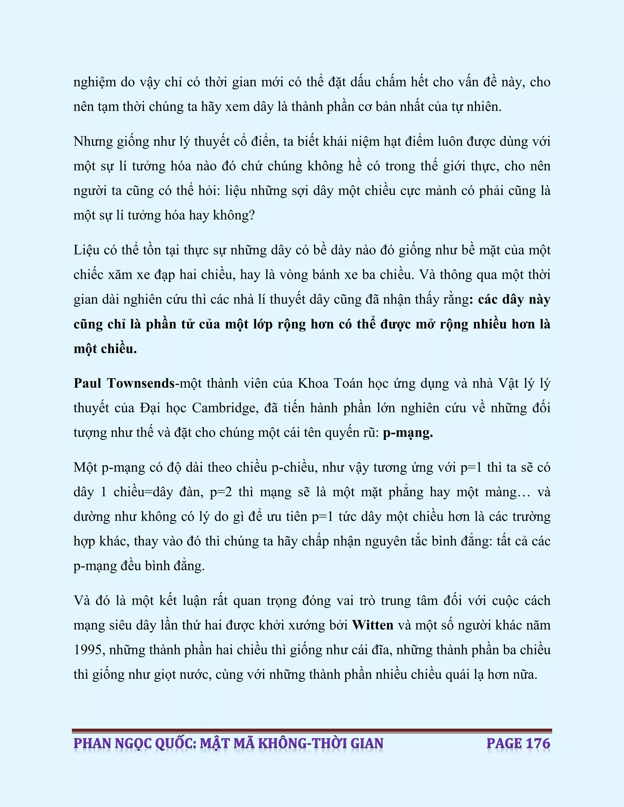 nghiệm do vậy chỉ có thời gian mới có thể đặt dấu chấm hết cho vấn đề này, cho
nên tạm thời chúng ta hãy xem dây là thành phần cơ bản nhất của tự nhiên.
Nhưng giống như lý thuyết cổ điển, ta biết khái niệm hạt điểm luôn được dùng với
một sự lí tưởng hóa nào đó chứ chúng không hề có trong thế giới thực, cho nên
người ta cũng có thể hỏi: liệu những sợi dây một chiều cực mảnh có phải cũng là
một sự lí tưởng hóa hay không?
Liệu có thể tồn tại thực sự những dây có bề dày nào đó giống như bề mặt của một
chiếc xăm xe đạp hai chiều, hay là vòng bánh xe ba chiều. Và thông qua một thời
gian dài nghiên cứu thì các nhà lí thuyết dây cũng đã nhận thấy rằng: các dây này
cũng chỉ là phần tử của một lớp rộng hơn có thể được mở rộng nhiều hơn là
một chiều.
Paul Townsends-một thành viên của Khoa Toán học ứng dụng và nhà Vật lý lý
thuyết của Đại học Cambridge, đã tiến hành phần lớn nghiên cứu về những đối
tượng như thế và đặt cho chúng một cái tên quyến rũ: p-mạng.
Một p-mạng có độ dài theo chiều p-chiều, như vậy tương ứng với p=1 thì ta sẽ có
dây 1 chiều=dây đàn, p=2 thì mạng sẽ là một mặt phẳng hay một màng… và
dường như không có lý do gì để ưu tiên p=1 tức dây một chiều hơn là các trường
hợp khác, thay vào đó thì chúng ta hãy chấp nhận nguyên tắc bình đẳng: tất cả các
p-mạng đều bình đẳng.
Và đó là một kết luận rất quan trọng đóng vai trò trung tâm đối với cuộc cách
mạng siêu dây lần thứ hai được khởi xướng bởi Witten và một số người khác năm
1995, những thành phần hai chiều thì giống như cái đĩa, những thành phần ba chiều
thì giống như giọt nước, cùng với những thành phần nhiều chiều quái lạ hơn nữa.
 