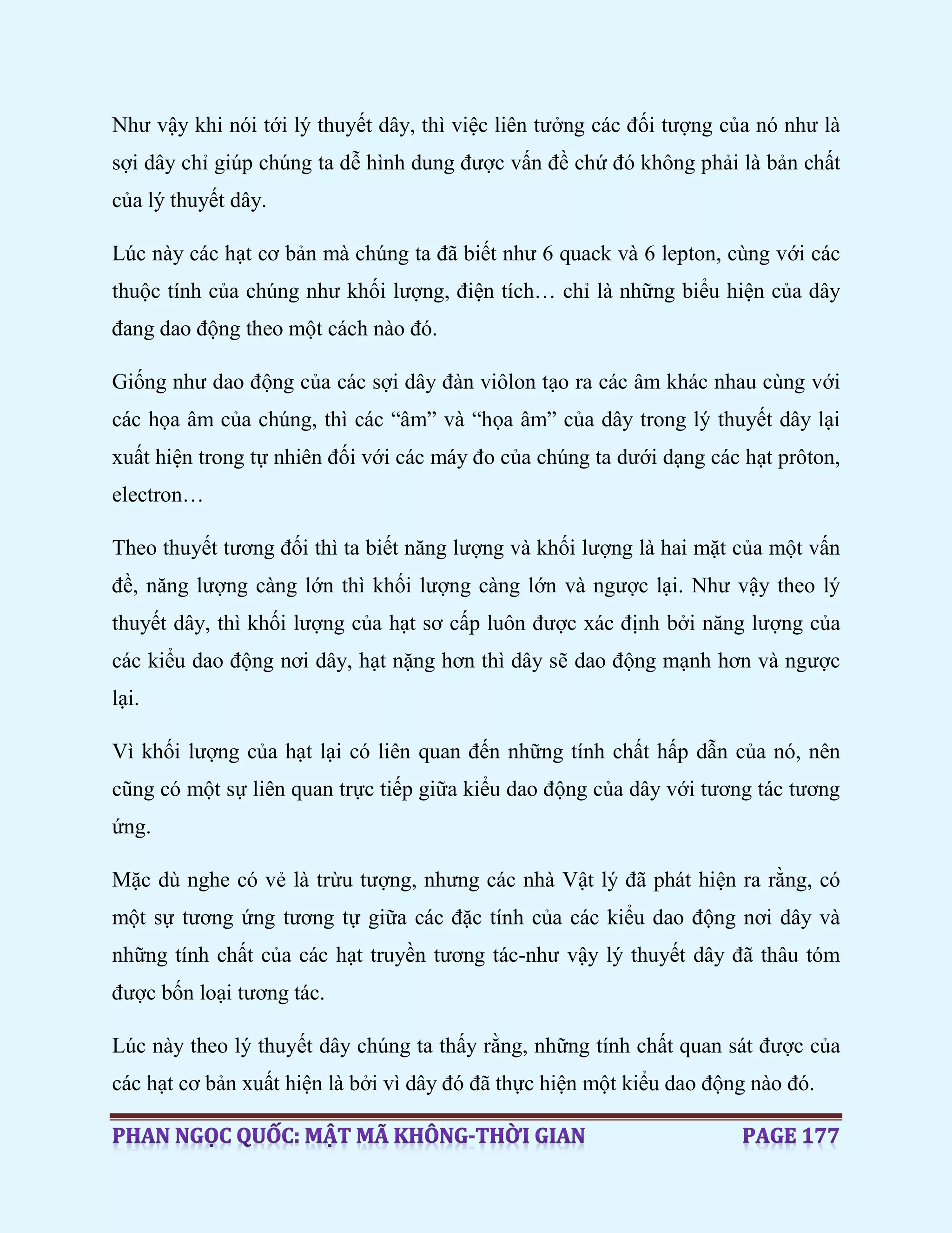 Như vậy khi nói tới lý thuyết dây, thì việc liên tưởng các đối tượng của nó như là
sợi dây chỉ giúp chúng ta dễ hình dung được vấn đề chứ đó không phải là bản chất
của lý thuyết dây.
Lúc này các hạt cơ bản mà chúng ta đã biết như 6 quack và 6 lepton, cùng với các
thuộc tính của chúng như khối lượng, điện tích… chỉ là những biểu hiện của dây
đang dao động theo một cách nào đó.
Giống như dao động của các sợi dây đàn viôlon tạo ra các âm khác nhau cùng với
các họa âm của chúng, thì các “âm” và “họa âm” của dây trong lý thuyết dây lại
xuất hiện trong tự nhiên đối với các máy đo của chúng ta dưới dạng các hạt prôton,
electron…
Theo thuyết tương đối thì ta biết năng lượng và khối lượng là hai mặt của một vấn
đề, năng lượng càng lớn thì khối lượng càng lớn và ngược lại. Như vậy theo lý
thuyết dây, thì khối lượng của hạt sơ cấp luôn được xác định bởi năng lượng của
các kiểu dao động nơi dây, hạt nặng hơn thì dây sẽ dao động mạnh hơn và ngược
lại.
Vì khối lượng của hạt lại có liên quan đến những tính chất hấp dẫn của nó, nên
cũng có một sự liên quan trực tiếp giữa kiểu dao động của dây với tương tác tương
ứng.
Mặc dù nghe có vẻ là trừu tượng, nhưng các nhà Vật lý đã phát hiện ra rằng, có
một sự tương ứng tương tự giữa các đặc tính của các kiểu dao động nơi dây và
những tính chất của các hạt truyền tương tác-như vậy lý thuyết dây đã thâu tóm
được bốn loại tương tác.
Lúc này theo lý thuyết dây chúng ta thấy rằng, những tính chất quan sát được của
các hạt cơ bản xuất hiện là bởi vì dây đó đã thực hiện một kiểu dao động nào đó.
 