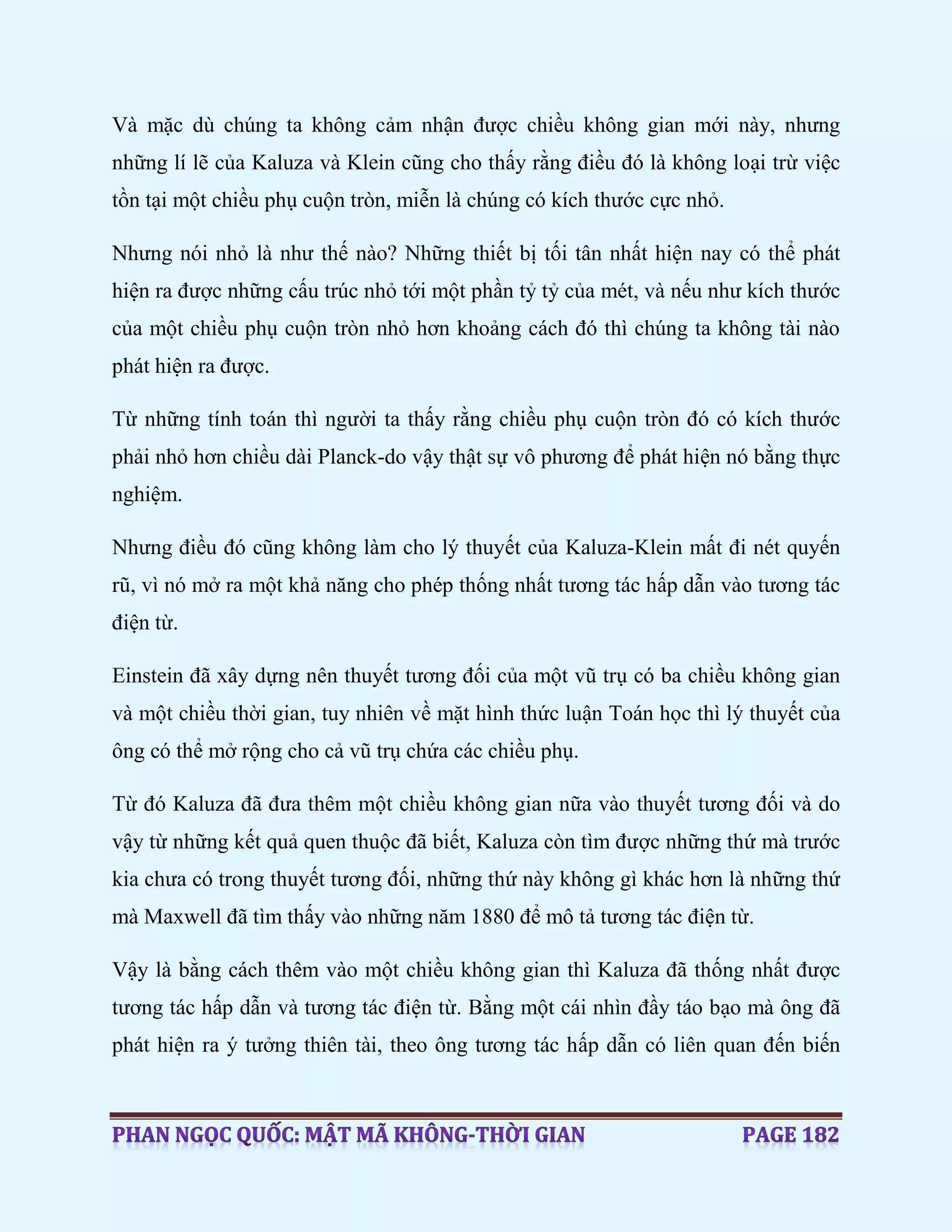 Và mặc dù chúng ta không cảm nhận được chiều không gian mới này, nhưng
những lí lẽ của Kaluza và Klein cũng cho thấy rằng điều đó là không loại trừ việc
tồn tại một chiều phụ cuộn tròn, miễn là chúng có kích thước cực nhỏ.
Nhưng nói nhỏ là như thế nào? Những thiết bị tối tân nhất hiện nay có thể phát
hiện ra được những cấu trúc nhỏ tới một phần tỷ tỷ của mét, và nếu như kích thước
của một chiều phụ cuộn tròn nhỏ hơn khoảng cách đó thì chúng ta không tài nào
phát hiện ra được.
Từ những tính toán thì người ta thấy rằng chiều phụ cuộn tròn đó có kích thước
phải nhỏ hơn chiều dài Planck-do vậy thật sự vô phương để phát hiện nó bằng thực
nghiệm.
Nhưng điều đó cũng không làm cho lý thuyết của Kaluza-Klein mất đi nét quyến
rũ, vì nó mở ra một khả năng cho phép thống nhất tương tác hấp dẫn vào tương tác
điện từ.
Einstein đã xây dựng nên thuyết tương đối của một vũ trụ có ba chiều không gian
và một chiều thời gian, tuy nhiên về mặt hình thức luận Toán học thì lý thuyết của
ông có thể mở rộng cho cả vũ trụ chứa các chiều phụ.
Từ đó Kaluza đã đưa thêm một chiều không gian nữa vào thuyết tương đối và do
vậy từ những kết quả quen thuộc đã biết, Kaluza còn tìm được những thứ mà trước
kia chưa có trong thuyết tương đối, những thứ này không gì khác hơn là những thứ
mà Maxwell đã tìm thấy vào những năm 1880 để mô tả tương tác điện từ.
Vậy là bằng cách thêm vào một chiều không gian thì Kaluza đã thống nhất được
tương tác hấp dẫn và tương tác điện từ. Bằng một cái nhìn đầy táo bạo mà ông đã
phát hiện ra ý tưởng thiên tài, theo ông tương tác hấp dẫn có liên quan đến biến
 
