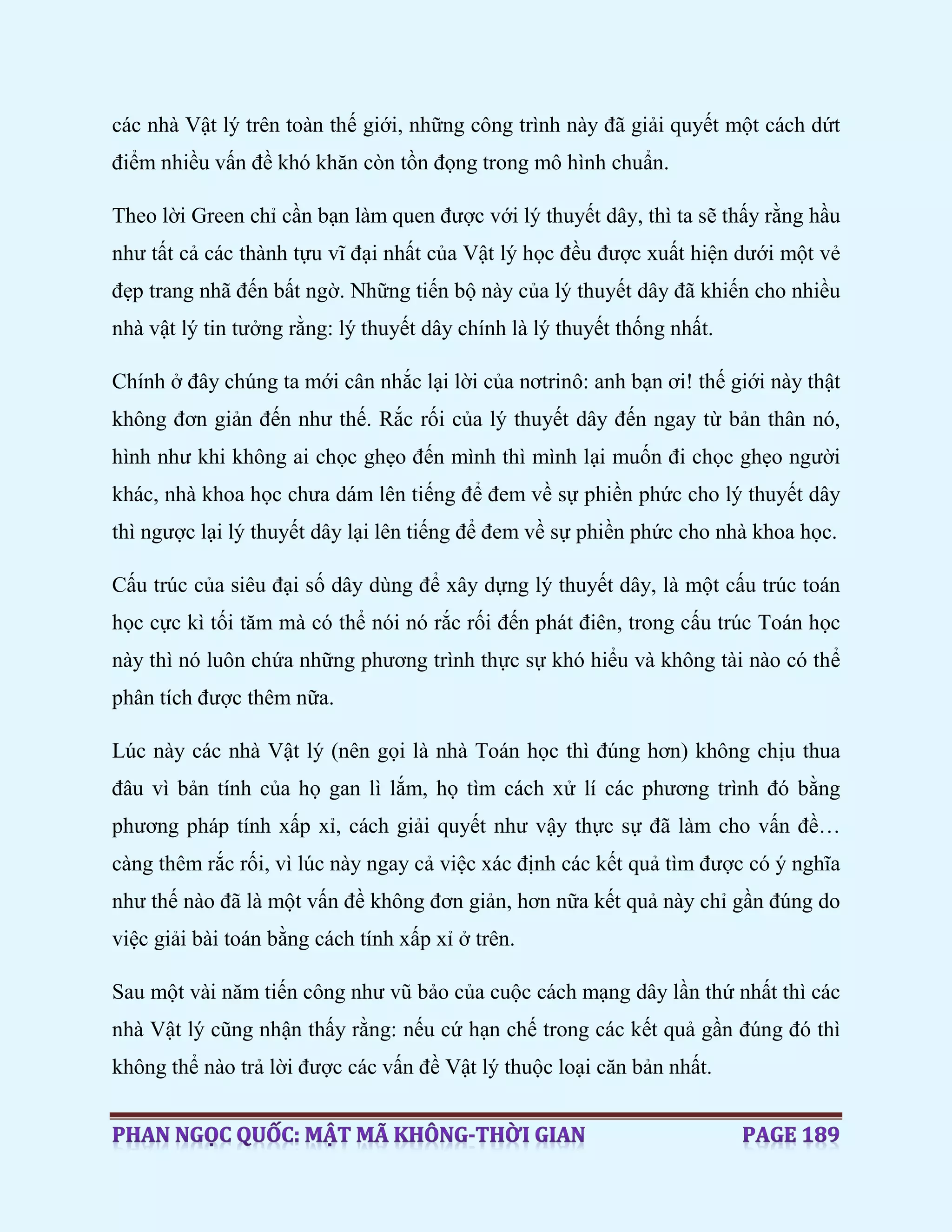 các nhà Vật lý trên toàn thế giới, những công trình này đã giải quyết một cách dứt
điểm nhiều vấn đề khó khăn còn tồn đọng trong mô hình chuẩn.
Theo lời Green chỉ cần bạn làm quen được với lý thuyết dây, thì ta sẽ thấy rằng hầu
như tất cả các thành tựu vĩ đại nhất của Vật lý học đều được xuất hiện dưới một vẻ
đẹp trang nhã đến bất ngờ. Những tiến bộ này của lý thuyết dây đã khiến cho nhiều
nhà vật lý tin tưởng rằng: lý thuyết dây chính là lý thuyết thống nhất.
Chính ở đây chúng ta mới cân nhắc lại lời của nơtrinô: anh bạn ơi! thế giới này thật
không đơn giản đến như thế. Rắc rối của lý thuyết dây đến ngay từ bản thân nó,
hình như khi không ai chọc ghẹo đến mình thì mình lại muốn đi chọc ghẹo người
khác, nhà khoa học chưa dám lên tiếng để đem về sự phiền phức cho lý thuyết dây
thì ngược lại lý thuyết dây lại lên tiếng để đem về sự phiền phức cho nhà khoa học.
Cấu trúc của siêu đại số dây dùng để xây dựng lý thuyết dây, là một cấu trúc toán
học cực kì tối tăm mà có thể nói nó rắc rối đến phát điên, trong cấu trúc Toán học
này thì nó luôn chứa những phương trình thực sự khó hiểu và không tài nào có thể
phân tích được thêm nữa.
Lúc này các nhà Vật lý (nên gọi là nhà Toán học thì đúng hơn) không chịu thua
đâu vì bản tính của họ gan lì lắm, họ tìm cách xử lí các phương trình đó bằng
phương pháp tính xấp xỉ, cách giải quyết như vậy thực sự đã làm cho vấn đề…
càng thêm rắc rối, vì lúc này ngay cả việc xác định các kết quả tìm được có ý nghĩa
như thế nào đã là một vấn đề không đơn giản, hơn nữa kết quả này chỉ gần đúng do
việc giải bài toán bằng cách tính xấp xỉ ở trên.
Sau một vài năm tiến công như vũ bảo của cuộc cách mạng dây lần thứ nhất thì các
nhà Vật lý cũng nhận thấy rằng: nếu cứ hạn chế trong các kết quả gần đúng đó thì
không thể nào trả lời được các vấn đề Vật lý thuộc loại căn bản nhất.
 