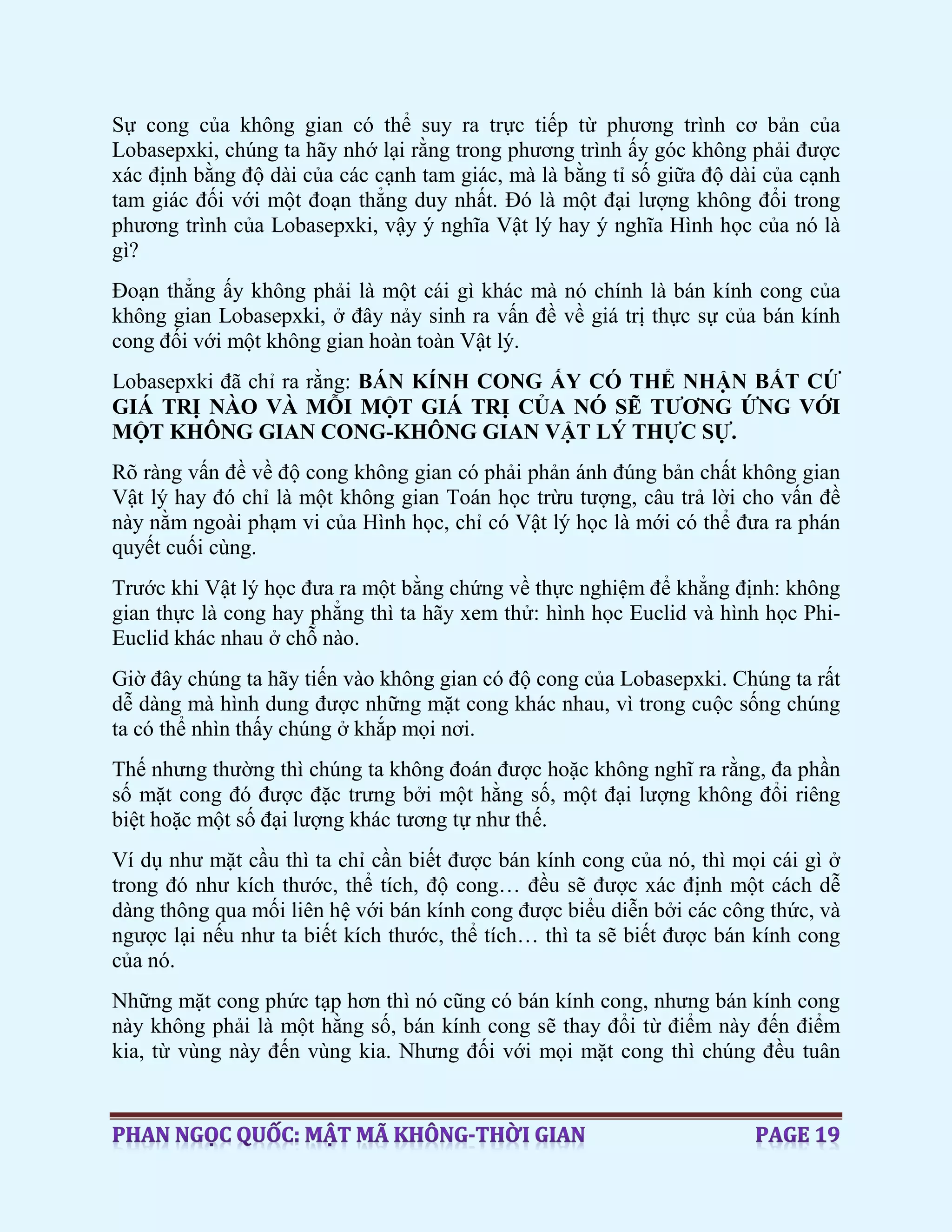 Sự cong của không gian có thể suy ra trực tiếp từ phương trình cơ bản của
Lobasepxki, chúng ta hãy nhớ lại rằng trong phương trình ấy góc không phải được
xác định bằng độ dài của các cạnh tam giác, mà là bằng tỉ số giữa độ dài của cạnh
tam giác đối với một đoạn thẳng duy nhất. Đó là một đại lượng không đổi trong
phương trình của Lobasepxki, vậy ý nghĩa Vật lý hay ý nghĩa Hình học của nó là
gì?
Đoạn thẳng ấy không phải là một cái gì khác mà nó chính là bán kính cong của
không gian Lobasepxki, ở đây nảy sinh ra vấn đề về giá trị thực sự của bán kính
cong đối với một không gian hoàn toàn Vật lý.
Lobasepxki đã chỉ ra rằng: BÁN KÍNH CONG ẤY CÓ THỂ NHẬN BẤT CỨ
GIÁ TRỊ NÀO VÀ MỖI MỘT GIÁ TRỊ CỦA NÓ SẼ TƯƠNG ỨNG VỚI
MỘT KHÔNG GIAN CONG-KHÔNG GIAN VẬT LÝ THỰC SỰ.
Rõ ràng vấn đề về độ cong không gian có phải phản ánh đúng bản chất không gian
Vật lý hay đó chỉ là một không gian Toán học trừu tượng, câu trả lời cho vấn đề
này nằm ngoài phạm vi của Hình học, chỉ có Vật lý học là mới có thể đưa ra phán
quyết cuối cùng.
Trước khi Vật lý học đưa ra một bằng chứng về thực nghiệm để khẳng định: không
gian thực là cong hay phẳng thì ta hãy xem thử: hình học Euclid và hình học Phi-
Euclid khác nhau ở chỗ nào.
Giờ đây chúng ta hãy tiến vào không gian có độ cong của Lobasepxki. Chúng ta rất
dễ dàng mà hình dung được những mặt cong khác nhau, vì trong cuộc sống chúng
ta có thể nhìn thấy chúng ở khắp mọi nơi.
Thế nhưng thường thì chúng ta không đoán được hoặc không nghĩ ra rằng, đa phần
số mặt cong đó được đặc trưng bởi một hằng số, một đại lượng không đổi riêng
biệt hoặc một số đại lượng khác tương tự như thế.
Ví dụ như mặt cầu thì ta chỉ cần biết được bán kính cong của nó, thì mọi cái gì ở
trong đó như kích thước, thể tích, độ cong… đều sẽ được xác định một cách dễ
dàng thông qua mối liên hệ với bán kính cong được biểu diễn bởi các công thức, và
ngược lại nếu như ta biết kích thước, thể tích… thì ta sẽ biết được bán kính cong
của nó.
Những mặt cong phức tạp hơn thì nó cũng có bán kính cong, nhưng bán kính cong
này không phải là một hằng số, bán kính cong sẽ thay đổi từ điểm này đến điểm
kia, từ vùng này đến vùng kia. Nhưng đối với mọi mặt cong thì chúng đều tuân
 