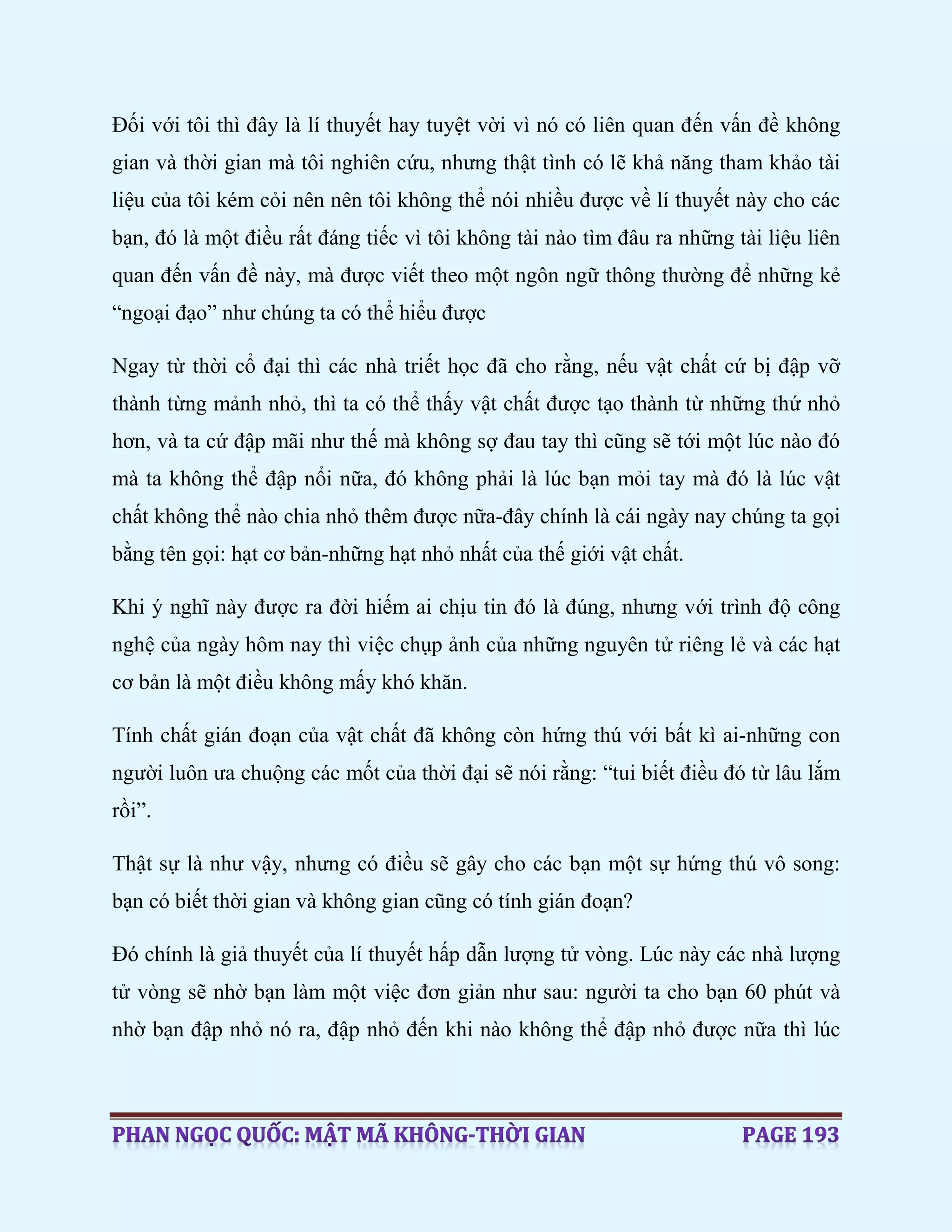 Đối với tôi thì đây là lí thuyết hay tuyệt vời vì nó có liên quan đến vấn đề không
gian và thời gian mà tôi nghiên cứu, nhưng thật tình có lẽ khả năng tham khảo tài
liệu của tôi kém cỏi nên nên tôi không thể nói nhiều được về lí thuyết này cho các
bạn, đó là một điều rất đáng tiếc vì tôi không tài nào tìm đâu ra những tài liệu liên
quan đến vấn đề này, mà được viết theo một ngôn ngữ thông thường để những kẻ
“ngoại đạo” như chúng ta có thể hiểu được
Ngay từ thời cổ đại thì các nhà triết học đã cho rằng, nếu vật chất cứ bị đập vỡ
thành từng mảnh nhỏ, thì ta có thể thấy vật chất được tạo thành từ những thứ nhỏ
hơn, và ta cứ đập mãi như thế mà không sợ đau tay thì cũng sẽ tới một lúc nào đó
mà ta không thể đập nổi nữa, đó không phải là lúc bạn mỏi tay mà đó là lúc vật
chất không thể nào chia nhỏ thêm được nữa-đây chính là cái ngày nay chúng ta gọi
bằng tên gọi: hạt cơ bản-những hạt nhỏ nhất của thế giới vật chất.
Khi ý nghĩ này được ra đời hiếm ai chịu tin đó là đúng, nhưng với trình độ công
nghệ của ngày hôm nay thì việc chụp ảnh của những nguyên tử riêng lẻ và các hạt
cơ bản là một điều không mấy khó khăn.
Tính chất gián đoạn của vật chất đã không còn hứng thú với bất kì ai-những con
người luôn ưa chuộng các mốt của thời đại sẽ nói rằng: “tui biết điều đó từ lâu lắm
rồi”.
Thật sự là như vậy, nhưng có điều sẽ gây cho các bạn một sự hứng thú vô song:
bạn có biết thời gian và không gian cũng có tính gián đoạn?
Đó chính là giả thuyết của lí thuyết hấp dẫn lượng tử vòng. Lúc này các nhà lượng
tử vòng sẽ nhờ bạn làm một việc đơn giản như sau: người ta cho bạn 60 phút và
nhờ bạn đập nhỏ nó ra, đập nhỏ đến khi nào không thể đập nhỏ được nữa thì lúc
 