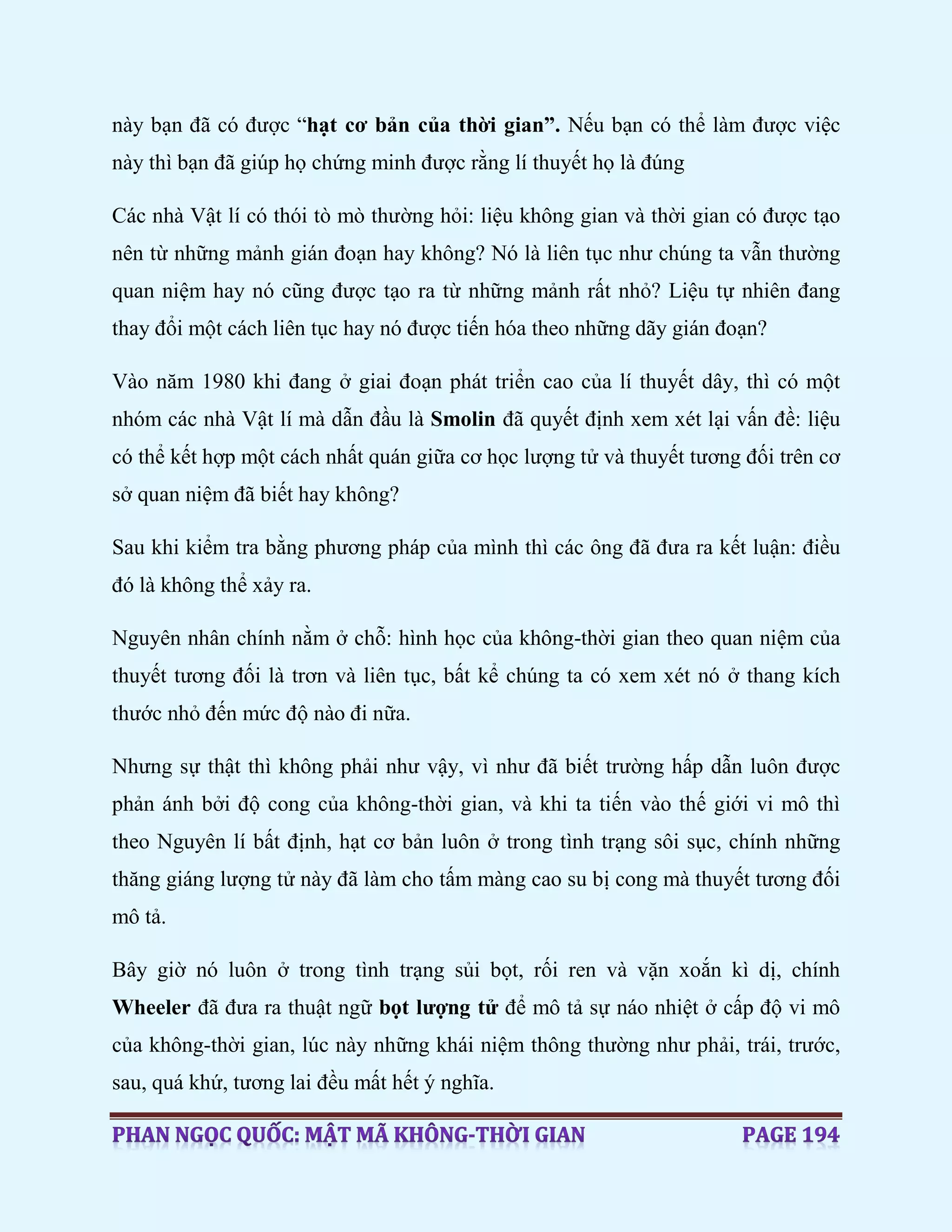 này bạn đã có được “hạt cơ bản của thời gian”. Nếu bạn có thể làm được việc
này thì bạn đã giúp họ chứng minh được rằng lí thuyết họ là đúng
Các nhà Vật lí có thói tò mò thường hỏi: liệu không gian và thời gian có được tạo
nên từ những mảnh gián đoạn hay không? Nó là liên tục như chúng ta vẫn thường
quan niệm hay nó cũng được tạo ra từ những mảnh rất nhỏ? Liệu tự nhiên đang
thay đổi một cách liên tục hay nó được tiến hóa theo những dãy gián đoạn?
Vào năm 1980 khi đang ở giai đoạn phát triển cao của lí thuyết dây, thì có một
nhóm các nhà Vật lí mà dẫn đầu là Smolin đã quyết định xem xét lại vấn đề: liệu
có thể kết hợp một cách nhất quán giữa cơ học lượng tử và thuyết tương đối trên cơ
sở quan niệm đã biết hay không?
Sau khi kiểm tra bằng phương pháp của mình thì các ông đã đưa ra kết luận: điều
đó là không thể xảy ra.
Nguyên nhân chính nằm ở chỗ: hình học của không-thời gian theo quan niệm của
thuyết tương đối là trơn và liên tục, bất kể chúng ta có xem xét nó ở thang kích
thước nhỏ đến mức độ nào đi nữa.
Nhưng sự thật thì không phải như vậy, vì như đã biết trường hấp dẫn luôn được
phản ánh bởi độ cong của không-thời gian, và khi ta tiến vào thế giới vi mô thì
theo Nguyên lí bất định, hạt cơ bản luôn ở trong tình trạng sôi sục, chính những
thăng giáng lượng tử này đã làm cho tấm màng cao su bị cong mà thuyết tương đối
mô tả.
Bây giờ nó luôn ở trong tình trạng sủi bọt, rối ren và vặn xoắn kì dị, chính
Wheeler đã đưa ra thuật ngữ bọt lượng tử để mô tả sự náo nhiệt ở cấp độ vi mô
của không-thời gian, lúc này những khái niệm thông thường như phải, trái, trước,
sau, quá khứ, tương lai đều mất hết ý nghĩa.
 
