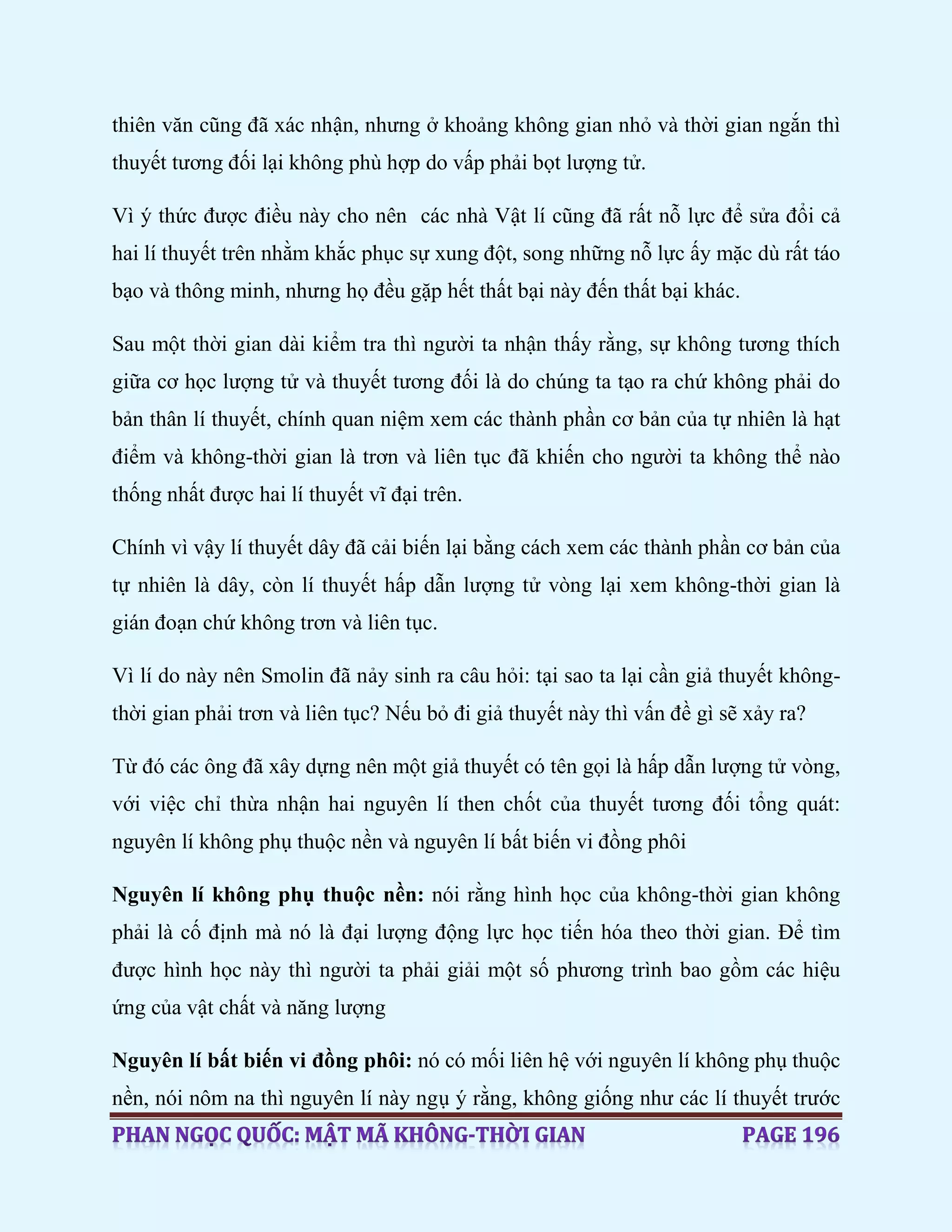 thiên văn cũng đã xác nhận, nhưng ở khoảng không gian nhỏ và thời gian ngắn thì
thuyết tương đối lại không phù hợp do vấp phải bọt lượng tử.
Vì ý thức được điều này cho nên các nhà Vật lí cũng đã rất nỗ lực để sửa đổi cả
hai lí thuyết trên nhằm khắc phục sự xung đột, song những nỗ lực ấy mặc dù rất táo
bạo và thông minh, nhưng họ đều gặp hết thất bại này đến thất bại khác.
Sau một thời gian dài kiểm tra thì người ta nhận thấy rằng, sự không tương thích
giữa cơ học lượng tử và thuyết tương đối là do chúng ta tạo ra chứ không phải do
bản thân lí thuyết, chính quan niệm xem các thành phần cơ bản của tự nhiên là hạt
điểm và không-thời gian là trơn và liên tục đã khiến cho người ta không thể nào
thống nhất được hai lí thuyết vĩ đại trên.
Chính vì vậy lí thuyết dây đã cải biến lại bằng cách xem các thành phần cơ bản của
tự nhiên là dây, còn lí thuyết hấp dẫn lượng tử vòng lại xem không-thời gian là
gián đoạn chứ không trơn và liên tục.
Vì lí do này nên Smolin đã nảy sinh ra câu hỏi: tại sao ta lại cần giả thuyết không-
thời gian phải trơn và liên tục? Nếu bỏ đi giả thuyết này thì vấn đề gì sẽ xảy ra?
Từ đó các ông đã xây dựng nên một giả thuyết có tên gọi là hấp dẫn lượng tử vòng,
với việc chỉ thừa nhận hai nguyên lí then chốt của thuyết tương đối tổng quát:
nguyên lí không phụ thuộc nền và nguyên lí bất biến vi đồng phôi
Nguyên lí không phụ thuộc nền: nói rằng hình học của không-thời gian không
phải là cố định mà nó là đại lượng động lực học tiến hóa theo thời gian. Để tìm
được hình học này thì người ta phải giải một số phương trình bao gồm các hiệu
ứng của vật chất và năng lượng
Nguyên lí bất biến vi đồng phôi: nó có mối liên hệ với nguyên lí không phụ thuộc
nền, nói nôm na thì nguyên lí này ngụ ý rằng, không giống như các lí thuyết trước
 