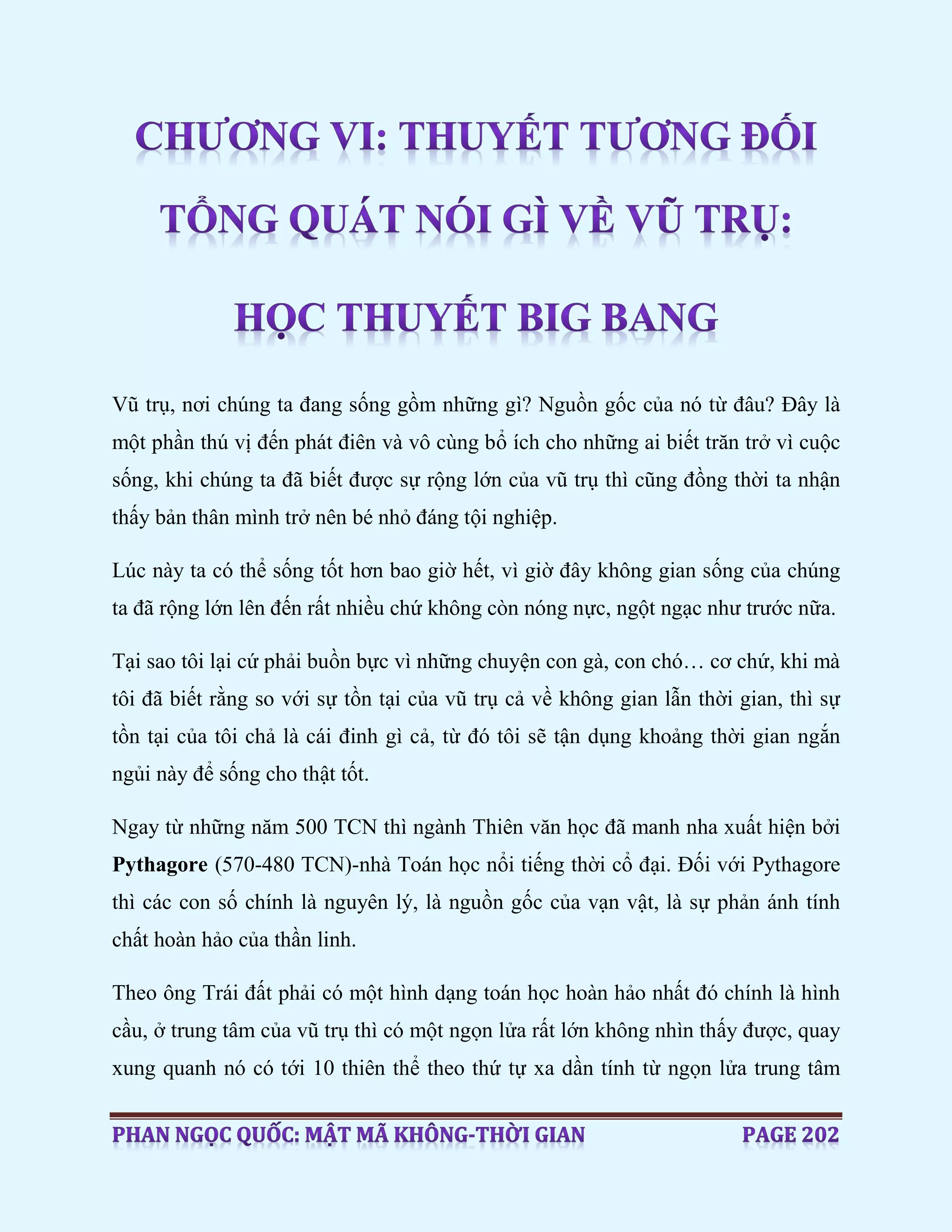 Vũ trụ, nơi chúng ta đang sống gồm những gì? Nguồn gốc của nó từ đâu? Đây là
một phần thú vị đến phát điên và vô cùng bổ ích cho những ai biết trăn trở vì cuộc
sống, khi chúng ta đã biết được sự rộng lớn của vũ trụ thì cũng đồng thời ta nhận
thấy bản thân mình trở nên bé nhỏ đáng tội nghiệp.
Lúc này ta có thể sống tốt hơn bao giờ hết, vì giờ đây không gian sống của chúng
ta đã rộng lớn lên đến rất nhiều chứ không còn nóng nực, ngột ngạc như trước nữa.
Tại sao tôi lại cứ phải buồn bực vì những chuyện con gà, con chó… cơ chứ, khi mà
tôi đã biết rằng so với sự tồn tại của vũ trụ cả về không gian lẫn thời gian, thì sự
tồn tại của tôi chả là cái đinh gì cả, từ đó tôi sẽ tận dụng khoảng thời gian ngắn
ngủi này để sống cho thật tốt.
Ngay từ những năm 500 TCN thì ngành Thiên văn học đã manh nha xuất hiện bởi
Pythagore (570-480 TCN)-nhà Toán học nổi tiếng thời cổ đại. Đối với Pythagore
thì các con số chính là nguyên lý, là nguồn gốc của vạn vật, là sự phản ánh tính
chất hoàn hảo của thần linh.
Theo ông Trái đất phải có một hình dạng toán học hoàn hảo nhất đó chính là hình
cầu, ở trung tâm của vũ trụ thì có một ngọn lửa rất lớn không nhìn thấy được, quay
xung quanh nó có tới 10 thiên thể theo thứ tự xa dần tính từ ngọn lửa trung tâm
 