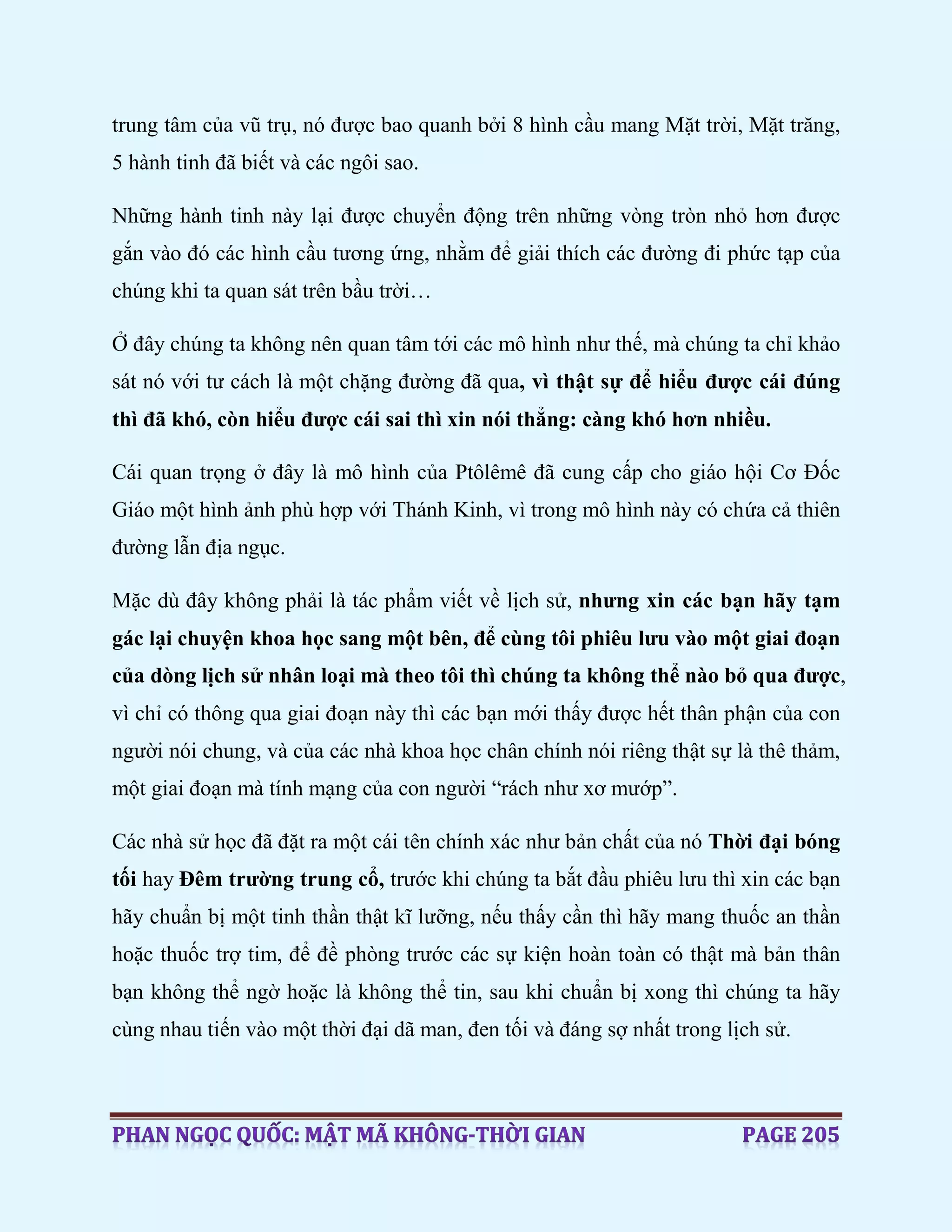 trung tâm của vũ trụ, nó được bao quanh bởi 8 hình cầu mang Mặt trời, Mặt trăng,
5 hành tinh đã biết và các ngôi sao.
Những hành tinh này lại được chuyển động trên những vòng tròn nhỏ hơn được
gắn vào đó các hình cầu tương ứng, nhằm để giải thích các đường đi phức tạp của
chúng khi ta quan sát trên bầu trời…
Ở đây chúng ta không nên quan tâm tới các mô hình như thế, mà chúng ta chỉ khảo
sát nó với tư cách là một chặng đường đã qua, vì thật sự để hiểu được cái đúng
thì đã khó, còn hiểu được cái sai thì xin nói thẳng: càng khó hơn nhiều.
Cái quan trọng ở đây là mô hình của Ptôlêmê đã cung cấp cho giáo hội Cơ Đốc
Giáo một hình ảnh phù hợp với Thánh Kinh, vì trong mô hình này có chứa cả thiên
đường lẫn địa ngục.
Mặc dù đây không phải là tác phẩm viết về lịch sử, nhưng xin các bạn hãy tạm
gác lại chuyện khoa học sang một bên, để cùng tôi phiêu lưu vào một giai đoạn
của dòng lịch sử nhân loại mà theo tôi thì chúng ta không thể nào bỏ qua được,
vì chỉ có thông qua giai đoạn này thì các bạn mới thấy được hết thân phận của con
người nói chung, và của các nhà khoa học chân chính nói riêng thật sự là thê thảm,
một giai đoạn mà tính mạng của con người “rách như xơ mướp”.
Các nhà sử học đã đặt ra một cái tên chính xác như bản chất của nó Thời đại bóng
tối hay Đêm trường trung cổ, trước khi chúng ta bắt đầu phiêu lưu thì xin các bạn
hãy chuẩn bị một tinh thần thật kĩ lưỡng, nếu thấy cần thì hãy mang thuốc an thần
hoặc thuốc trợ tim, để đề phòng trước các sự kiện hoàn toàn có thật mà bản thân
bạn không thể ngờ hoặc là không thể tin, sau khi chuẩn bị xong thì chúng ta hãy
cùng nhau tiến vào một thời đại dã man, đen tối và đáng sợ nhất trong lịch sử.
 