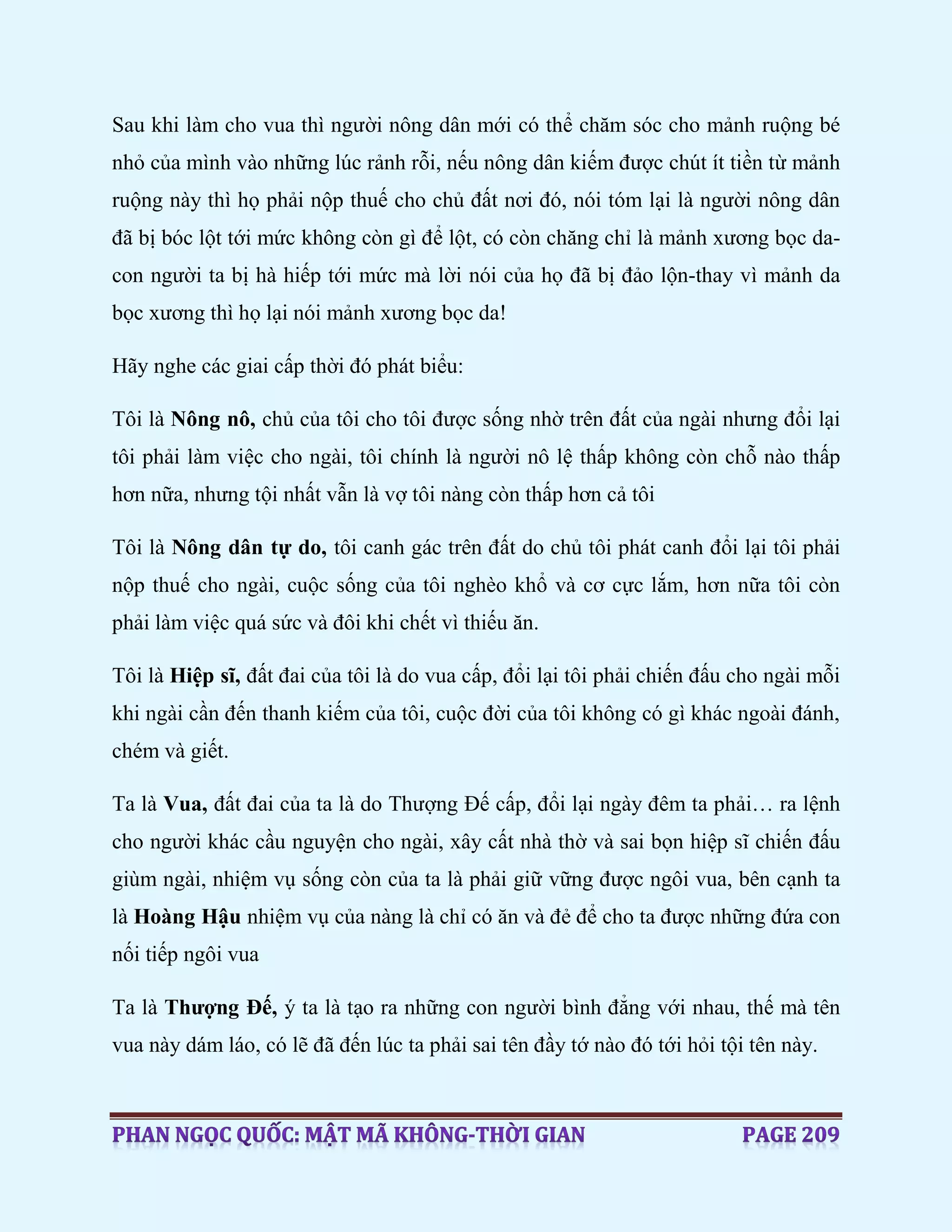 Sau khi làm cho vua thì người nông dân mới có thể chăm sóc cho mảnh ruộng bé
nhỏ của mình vào những lúc rảnh rỗi, nếu nông dân kiếm được chút ít tiền từ mảnh
ruộng này thì họ phải nộp thuế cho chủ đất nơi đó, nói tóm lại là người nông dân
đã bị bóc lột tới mức không còn gì để lột, có còn chăng chỉ là mảnh xương bọc da-
con người ta bị hà hiếp tới mức mà lời nói của họ đã bị đảo lộn-thay vì mảnh da
bọc xương thì họ lại nói mảnh xương bọc da!
Hãy nghe các giai cấp thời đó phát biểu:
Tôi là Nông nô, chủ của tôi cho tôi được sống nhờ trên đất của ngài nhưng đổi lại
tôi phải làm việc cho ngài, tôi chính là người nô lệ thấp không còn chỗ nào thấp
hơn nữa, nhưng tội nhất vẫn là vợ tôi nàng còn thấp hơn cả tôi
Tôi là Nông dân tự do, tôi canh gác trên đất do chủ tôi phát canh đổi lại tôi phải
nộp thuế cho ngài, cuộc sống của tôi nghèo khổ và cơ cực lắm, hơn nữa tôi còn
phải làm việc quá sức và đôi khi chết vì thiếu ăn.
Tôi là Hiệp sĩ, đất đai của tôi là do vua cấp, đổi lại tôi phải chiến đấu cho ngài mỗi
khi ngài cần đến thanh kiếm của tôi, cuộc đời của tôi không có gì khác ngoài đánh,
chém và giết.
Ta là Vua, đất đai của ta là do Thượng Đế cấp, đổi lại ngày đêm ta phải… ra lệnh
cho người khác cầu nguyện cho ngài, xây cất nhà thờ và sai bọn hiệp sĩ chiến đấu
giùm ngài, nhiệm vụ sống còn của ta là phải giữ vững được ngôi vua, bên cạnh ta
là Hoàng Hậu nhiệm vụ của nàng là chỉ có ăn và đẻ để cho ta được những đứa con
nối tiếp ngôi vua
Ta là Thượng Đế, ý ta là tạo ra những con người bình đẳng với nhau, thế mà tên
vua này dám láo, có lẽ đã đến lúc ta phải sai tên đầy tớ nào đó tới hỏi tội tên này.
 