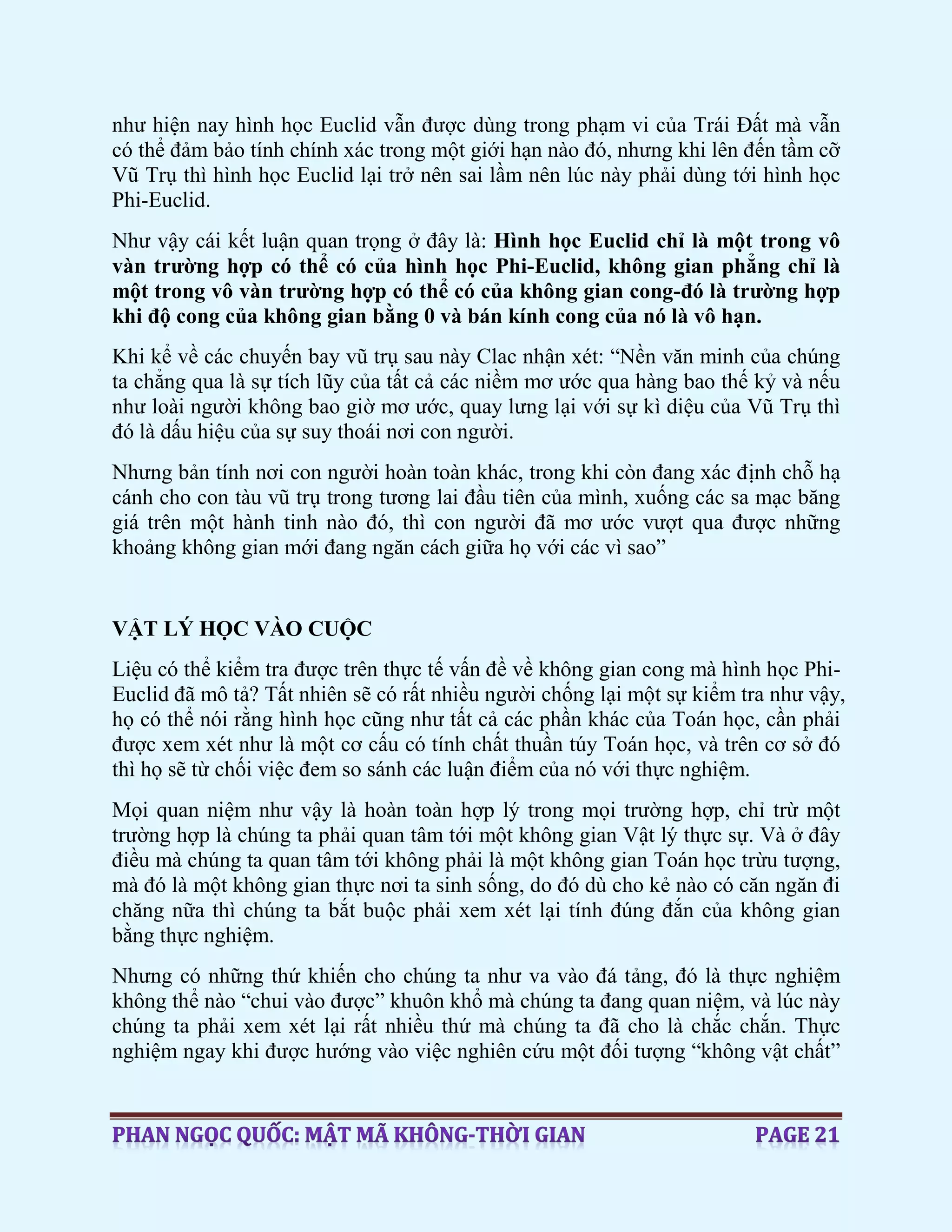 như hiện nay hình học Euclid vẫn được dùng trong phạm vi của Trái Đất mà vẫn
có thể đảm bảo tính chính xác trong một giới hạn nào đó, nhưng khi lên đến tầm cỡ
Vũ Trụ thì hình học Euclid lại trở nên sai lầm nên lúc này phải dùng tới hình học
Phi-Euclid.
Như vậy cái kết luận quan trọng ở đây là: Hình học Euclid chỉ là một trong vô
vàn trường hợp có thể có của hình học Phi-Euclid, không gian phẳng chỉ là
một trong vô vàn trường hợp có thể có của không gian cong-đó là trường hợp
khi độ cong của không gian bằng 0 và bán kính cong của nó là vô hạn.
Khi kể về các chuyến bay vũ trụ sau này Clac nhận xét: “Nền văn minh của chúng
ta chẳng qua là sự tích lũy của tất cả các niềm mơ ước qua hàng bao thế kỷ và nếu
như loài người không bao giờ mơ ước, quay lưng lại với sự kì diệu của Vũ Trụ thì
đó là dấu hiệu của sự suy thoái nơi con người.
Nhưng bản tính nơi con người hoàn toàn khác, trong khi còn đang xác định chỗ hạ
cánh cho con tàu vũ trụ trong tương lai đầu tiên của mình, xuống các sa mạc băng
giá trên một hành tinh nào đó, thì con người đã mơ ước vượt qua được những
khoảng không gian mới đang ngăn cách giữa họ với các vì sao”
VẬT LÝ HỌC VÀO CUỘC
Liệu có thể kiểm tra được trên thực tế vấn đề về không gian cong mà hình học Phi-
Euclid đã mô tả? Tất nhiên sẽ có rất nhiều người chống lại một sự kiểm tra như vậy,
họ có thể nói rằng hình học cũng như tất cả các phần khác của Toán học, cần phải
được xem xét như là một cơ cấu có tính chất thuần túy Toán học, và trên cơ sở đó
thì họ sẽ từ chối việc đem so sánh các luận điểm của nó với thực nghiệm.
Mọi quan niệm như vậy là hoàn toàn hợp lý trong mọi trường hợp, chỉ trừ một
trường hợp là chúng ta phải quan tâm tới một không gian Vật lý thực sự. Và ở đây
điều mà chúng ta quan tâm tới không phải là một không gian Toán học trừu tượng,
mà đó là một không gian thực nơi ta sinh sống, do đó dù cho kẻ nào có căn ngăn đi
chăng nữa thì chúng ta bắt buộc phải xem xét lại tính đúng đắn của không gian
bằng thực nghiệm.
Nhưng có những thứ khiến cho chúng ta như va vào đá tảng, đó là thực nghiệm
không thể nào “chui vào được” khuôn khổ mà chúng ta đang quan niệm, và lúc này
chúng ta phải xem xét lại rất nhiều thứ mà chúng ta đã cho là chắc chắn. Thực
nghiệm ngay khi được hướng vào việc nghiên cứu một đối tượng “không vật chất”
 