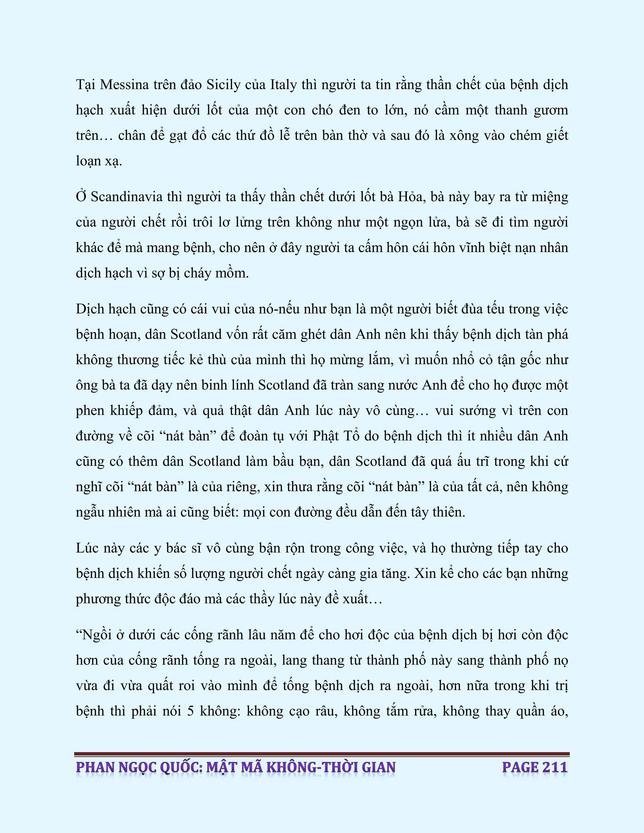 Tại Messina trên đảo Sicily của Italy thì người ta tin rằng thần chết của bệnh dịch
hạch xuất hiện dưới lốt của một con chó đen to lớn, nó cầm một thanh gươm
trên… chân để gạt đổ các thứ đồ lễ trên bàn thờ và sau đó là xông vào chém giết
loạn xạ.
Ở Scandinavia thì người ta thấy thần chết dưới lốt bà Hỏa, bà này bay ra từ miệng
của người chết rồi trôi lơ lửng trên không như một ngọn lửa, bà sẽ đi tìm người
khác để mà mang bệnh, cho nên ở đây người ta cấm hôn cái hôn vĩnh biệt nạn nhân
dịch hạch vì sợ bị cháy mồm.
Dịch hạch cũng có cái vui của nó-nếu như bạn là một người biết đùa tếu trong việc
bệnh hoạn, dân Scotland vốn rất căm ghét dân Anh nên khi thấy bệnh dịch tàn phá
không thương tiếc kẻ thù của mình thì họ mừng lắm, vì muốn nhổ cỏ tận gốc như
ông bà ta đã dạy nên binh lính Scotland đã tràn sang nước Anh để cho họ được một
phen khiếp đảm, và quả thật dân Anh lúc này vô cùng… vui sướng vì trên con
đường về cõi “nát bàn” để đoàn tụ với Phật Tổ do bệnh dịch thì ít nhiều dân Anh
cũng có thêm dân Scotland làm bầu bạn, dân Scotland đã quá ấu trĩ trong khi cứ
nghĩ cõi “nát bàn” là của riêng, xin thưa rằng cõi “nát bàn” là của tất cả, nên không
ngẫu nhiên mà ai cũng biết: mọi con đường đều dẫn đến tây thiên.
Lúc này các y bác sĩ vô cùng bận rộn trong công việc, và họ thường tiếp tay cho
bệnh dịch khiến số lượng người chết ngày càng gia tăng. Xin kể cho các bạn những
phương thức độc đáo mà các thầy lúc này đề xuất…
“Ngồi ở dưới các cống rãnh lâu năm để cho hơi độc của bệnh dịch bị hơi còn độc
hơn của cống rãnh tống ra ngoài, lang thang từ thành phố này sang thành phố nọ
vừa đi vừa quất roi vào mình để tống bệnh dịch ra ngoài, hơn nữa trong khi trị
bệnh thì phải nói 5 không: không cạo râu, không tắm rửa, không thay quần áo,
 