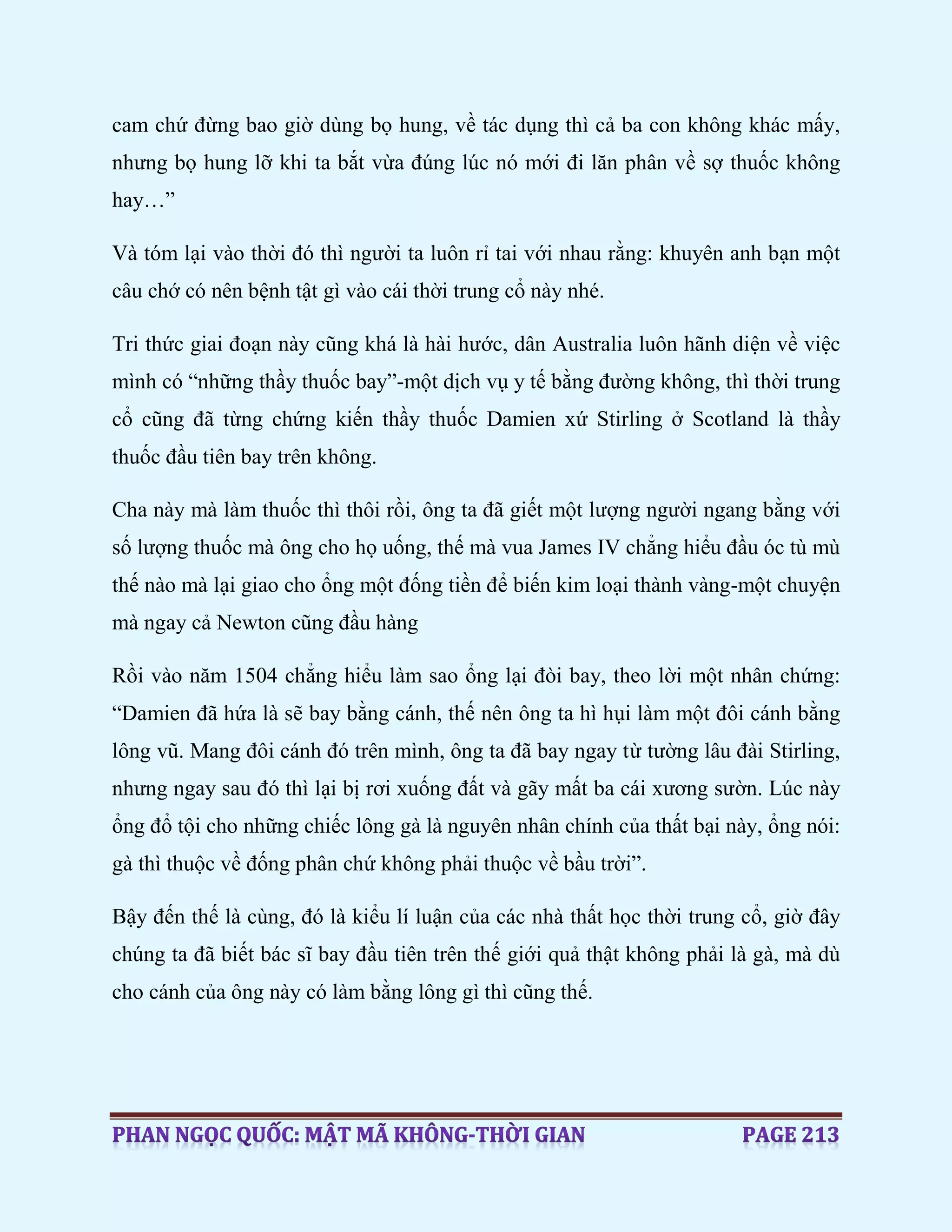 cam chứ đừng bao giờ dùng bọ hung, về tác dụng thì cả ba con không khác mấy,
nhưng bọ hung lỡ khi ta bắt vừa đúng lúc nó mới đi lăn phân về sợ thuốc không
hay…”
Và tóm lại vào thời đó thì người ta luôn rỉ tai với nhau rằng: khuyên anh bạn một
câu chớ có nên bệnh tật gì vào cái thời trung cổ này nhé.
Tri thức giai đoạn này cũng khá là hài hước, dân Australia luôn hãnh diện về việc
mình có “những thầy thuốc bay”-một dịch vụ y tế bằng đường không, thì thời trung
cổ cũng đã từng chứng kiến thầy thuốc Damien xứ Stirling ở Scotland là thầy
thuốc đầu tiên bay trên không.
Cha này mà làm thuốc thì thôi rồi, ông ta đã giết một lượng người ngang bằng với
số lượng thuốc mà ông cho họ uống, thế mà vua James IV chẳng hiểu đầu óc tù mù
thế nào mà lại giao cho ổng một đống tiền để biến kim loại thành vàng-một chuyện
mà ngay cả Newton cũng đầu hàng
Rồi vào năm 1504 chẳng hiểu làm sao ổng lại đòi bay, theo lời một nhân chứng:
“Damien đã hứa là sẽ bay bằng cánh, thế nên ông ta hì hụi làm một đôi cánh bằng
lông vũ. Mang đôi cánh đó trên mình, ông ta đã bay ngay từ tường lâu đài Stirling,
nhưng ngay sau đó thì lại bị rơi xuống đất và gãy mất ba cái xương sườn. Lúc này
ổng đổ tội cho những chiếc lông gà là nguyên nhân chính của thất bại này, ổng nói:
gà thì thuộc về đống phân chứ không phải thuộc về bầu trời”.
Bậy đến thế là cùng, đó là kiểu lí luận của các nhà thất học thời trung cổ, giờ đây
chúng ta đã biết bác sĩ bay đầu tiên trên thế giới quả thật không phải là gà, mà dù
cho cánh của ông này có làm bằng lông gì thì cũng thế.
 