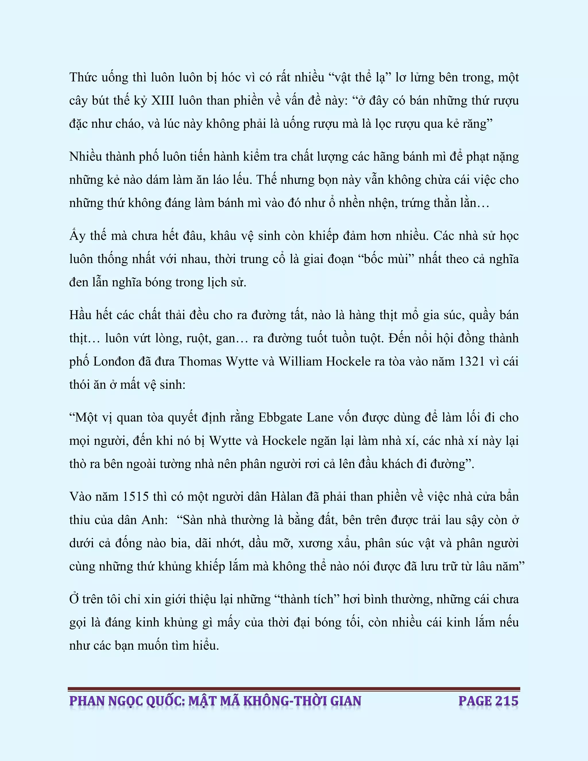Thức uống thì luôn luôn bị hóc vì có rất nhiều “vật thể lạ” lơ lửng bên trong, một
cây bút thế kỷ XIII luôn than phiền về vấn đề này: “ở đây có bán những thứ rượu
đặc như cháo, và lúc này không phải là uống rượu mà là lọc rượu qua kẻ răng”
Nhiều thành phố luôn tiến hành kiểm tra chất lượng các hãng bánh mì để phạt nặng
những kẻ nào dám làm ăn láo lếu. Thế nhưng bọn này vẫn không chừa cái việc cho
những thứ không đáng làm bánh mì vào đó như ổ nhền nhện, trứng thằn lằn…
Ấy thế mà chưa hết đâu, khâu vệ sinh còn khiếp đảm hơn nhiều. Các nhà sử học
luôn thống nhất với nhau, thời trung cổ là giai đoạn “bốc mùi” nhất theo cả nghĩa
đen lẫn nghĩa bóng trong lịch sử.
Hầu hết các chất thải đều cho ra đường tất, nào là hàng thịt mổ gia súc, quầy bán
thịt… luôn vứt lòng, ruột, gan… ra đường tuốt tuồn tuột. Đến nổi hội đồng thành
phố Lonđon đã đưa Thomas Wytte và William Hockele ra tòa vào năm 1321 vì cái
thói ăn ở mất vệ sinh:
“Một vị quan tòa quyết định rằng Ebbgate Lane vốn được dùng để làm lối đi cho
mọi người, đến khi nó bị Wytte và Hockele ngăn lại làm nhà xí, các nhà xí này lại
thò ra bên ngoài tường nhà nên phân người rơi cả lên đầu khách đi đường”.
Vào năm 1515 thì có một người dân Hàlan đã phải than phiền về việc nhà cửa bẩn
thỉu của dân Anh: “Sàn nhà thường là bằng đất, bên trên được trải lau sậy còn ở
dưới cả đống nào bia, dãi nhớt, dầu mỡ, xương xẩu, phân súc vật và phân người
cùng những thứ khủng khiếp lắm mà không thể nào nói được đã lưu trữ từ lâu năm”
Ở trên tôi chỉ xin giới thiệu lại những “thành tích” hơi bình thường, những cái chưa
gọi là đáng kinh khủng gì mấy của thời đại bóng tối, còn nhiều cái kinh lắm nếu
như các bạn muốn tìm hiểu.
 