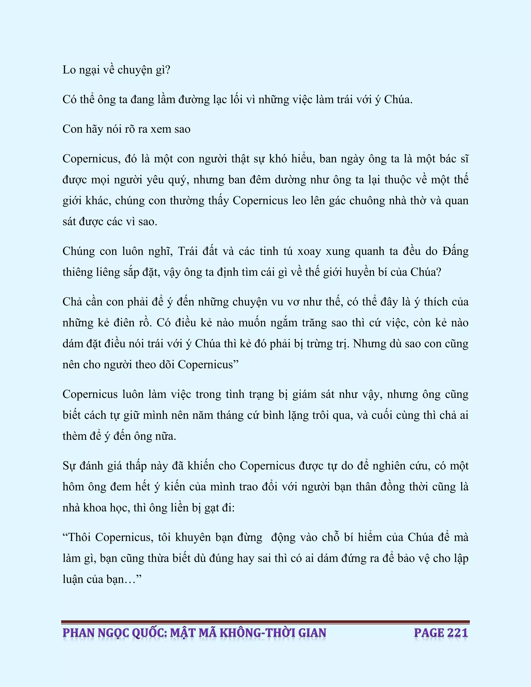 Lo ngại về chuyện gì?
Có thể ông ta đang lầm đường lạc lối vì những việc làm trái với ý Chúa.
Con hãy nói rõ ra xem sao
Copernicus, đó là một con người thật sự khó hiểu, ban ngày ông ta là một bác sĩ
được mọi người yêu quý, nhưng ban đêm dường như ông ta lại thuộc về một thế
giới khác, chúng con thường thấy Copernicus leo lên gác chuông nhà thờ và quan
sát được các vì sao.
Chúng con luôn nghĩ, Trái đất và các tinh tú xoay xung quanh ta đều do Đấng
thiêng liêng sắp đặt, vậy ông ta định tìm cái gì về thế giới huyền bí của Chúa?
Chả cần con phải để ý đến những chuyện vu vơ như thế, có thể đây là ý thích của
những kẻ điên rồ. Có điều kẻ nào muốn ngắm trăng sao thì cứ việc, còn kẻ nào
dám đặt điều nói trái với ý Chúa thì kẻ đó phải bị trừng trị. Nhưng dù sao con cũng
nên cho người theo dõi Copernicus”
Copernicus luôn làm việc trong tình trạng bị giám sát như vậy, nhưng ông cũng
biết cách tự giữ mình nên năm tháng cứ bình lặng trôi qua, và cuối cùng thì chả ai
thèm để ý đến ông nữa.
Sự đánh giá thấp này đã khiến cho Copernicus được tự do để nghiên cứu, có một
hôm ông đem hết ý kiến của mình trao đổi với người bạn thân đồng thời cũng là
nhà khoa học, thì ông liền bị gạt đi:
“Thôi Copernicus, tôi khuyên bạn đừng động vào chỗ bí hiểm của Chúa để mà
làm gì, bạn cũng thừa biết dù đúng hay sai thì có ai dám đứng ra để bảo vệ cho lập
luận của bạn…”
 