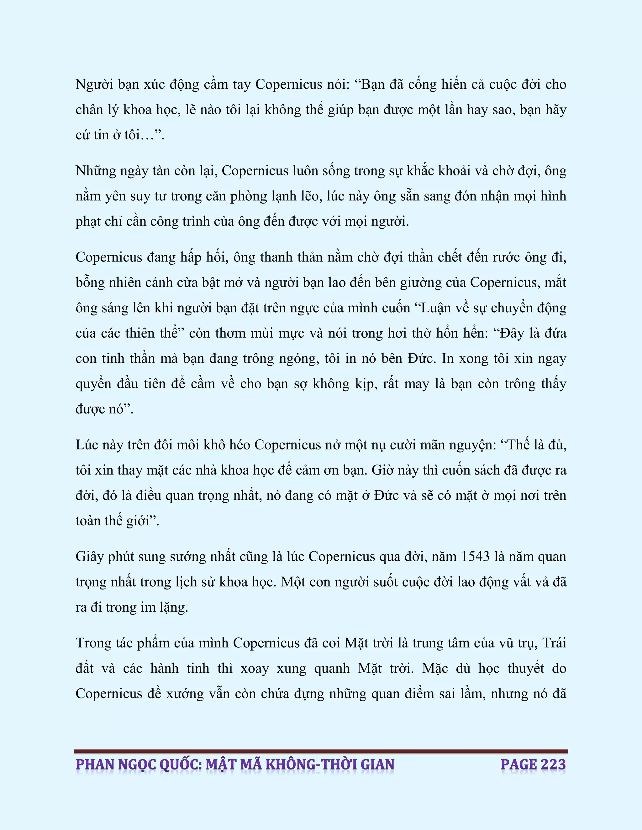 Người bạn xúc động cầm tay Copernicus nói: “Bạn đã cống hiến cả cuộc đời cho
chân lý khoa học, lẽ nào tôi lại không thể giúp bạn được một lần hay sao, bạn hãy
cứ tin ở tôi…”.
Những ngày tàn còn lại, Copernicus luôn sống trong sự khắc khoải và chờ đợi, ông
nằm yên suy tư trong căn phòng lạnh lẽo, lúc này ông sẵn sang đón nhận mọi hình
phạt chỉ cần công trình của ông đến được với mọi người.
Copernicus đang hấp hối, ông thanh thản nằm chờ đợi thần chết đến rước ông đi,
bỗng nhiên cánh cửa bật mở và người bạn lao đến bên giường của Copernicus, mắt
ông sáng lên khi người bạn đặt trên ngực của mình cuốn “Luận về sự chuyển động
của các thiên thể” còn thơm mùi mực và nói trong hơi thở hổn hển: “Đây là đứa
con tinh thần mà bạn đang trông ngóng, tôi in nó bên Đức. In xong tôi xin ngay
quyển đầu tiên để cầm về cho bạn sợ không kịp, rất may là bạn còn trông thấy
được nó”.
Lúc này trên đôi môi khô héo Copernicus nở một nụ cười mãn nguyện: “Thế là đủ,
tôi xin thay mặt các nhà khoa học để cảm ơn bạn. Giờ này thì cuốn sách đã được ra
đời, đó là điều quan trọng nhất, nó đang có mặt ở Đức và sẽ có mặt ở mọi nơi trên
toàn thế giới”.
Giây phút sung sướng nhất cũng là lúc Copernicus qua đời, năm 1543 là năm quan
trọng nhất trong lịch sử khoa học. Một con người suốt cuộc đời lao động vất vả đã
ra đi trong im lặng.
Trong tác phẩm của mình Copernicus đã coi Mặt trời là trung tâm của vũ trụ, Trái
đất và các hành tinh thì xoay xung quanh Mặt trời. Mặc dù học thuyết do
Copernicus đề xướng vẫn còn chứa đựng những quan điểm sai lầm, nhưng nó đã
 