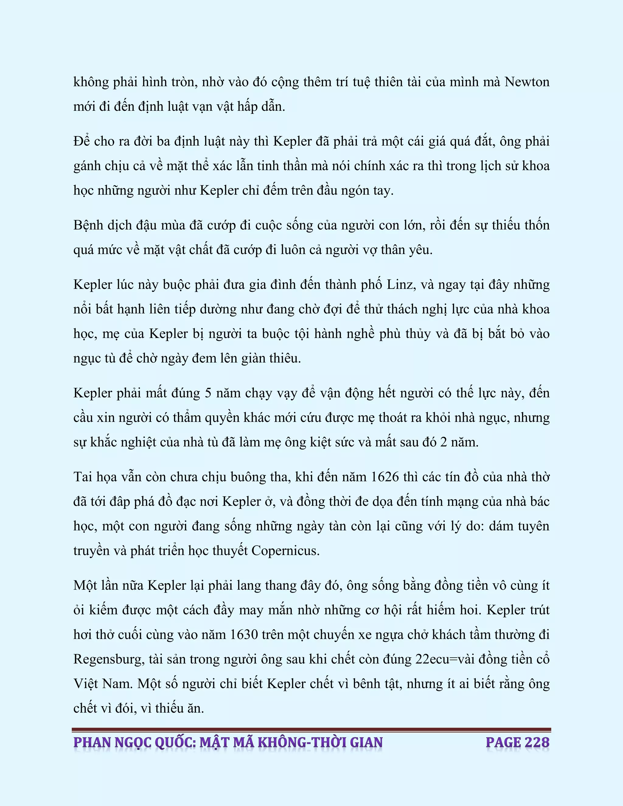 không phải hình tròn, nhờ vào đó cộng thêm trí tuệ thiên tài của mình mà Newton
mới đi đến định luật vạn vật hấp dẫn.
Để cho ra đời ba định luật này thì Kepler đã phải trả một cái giá quá đắt, ông phải
gánh chịu cả về mặt thể xác lẫn tinh thần mà nói chính xác ra thì trong lịch sử khoa
học những người như Kepler chỉ đếm trên đầu ngón tay.
Bệnh dịch đậu mùa đã cướp đi cuộc sống của người con lớn, rồi đến sự thiếu thốn
quá mức về mặt vật chất đã cướp đi luôn cả người vợ thân yêu.
Kepler lúc này buộc phải đưa gia đình đến thành phố Linz, và ngay tại đây những
nổi bất hạnh liên tiếp dường như đang chờ đợi để thử thách nghị lực của nhà khoa
học, mẹ của Kepler bị người ta buộc tội hành nghề phù thủy và đã bị bắt bỏ vào
ngục tù để chờ ngày đem lên giàn thiêu.
Kepler phải mất đúng 5 năm chạy vạy để vận động hết người có thế lực này, đến
cầu xin người có thẩm quyền khác mới cứu được mẹ thoát ra khỏi nhà ngục, nhưng
sự khắc nghiệt của nhà tù đã làm mẹ ông kiệt sức và mất sau đó 2 năm.
Tai họa vẫn còn chưa chịu buông tha, khi đến năm 1626 thì các tín đồ của nhà thờ
đã tới đâp phá đồ đạc nơi Kepler ở, và đồng thời đe dọa đến tính mạng của nhà bác
học, một con người đang sống những ngày tàn còn lại cũng với lý do: dám tuyên
truyền và phát triển học thuyết Copernicus.
Một lần nữa Kepler lại phải lang thang đây đó, ông sống bằng đồng tiền vô cùng ít
ỏi kiếm được một cách đầy may mắn nhờ những cơ hội rất hiếm hoi. Kepler trút
hơi thở cuối cùng vào năm 1630 trên một chuyến xe ngựa chở khách tầm thường đi
Regensburg, tài sản trong người ông sau khi chết còn đúng 22ecu=vài đồng tiền cổ
Việt Nam. Một số người chỉ biết Kepler chết vì bênh tật, nhưng ít ai biết rằng ông
chết vì đói, vì thiếu ăn.
 