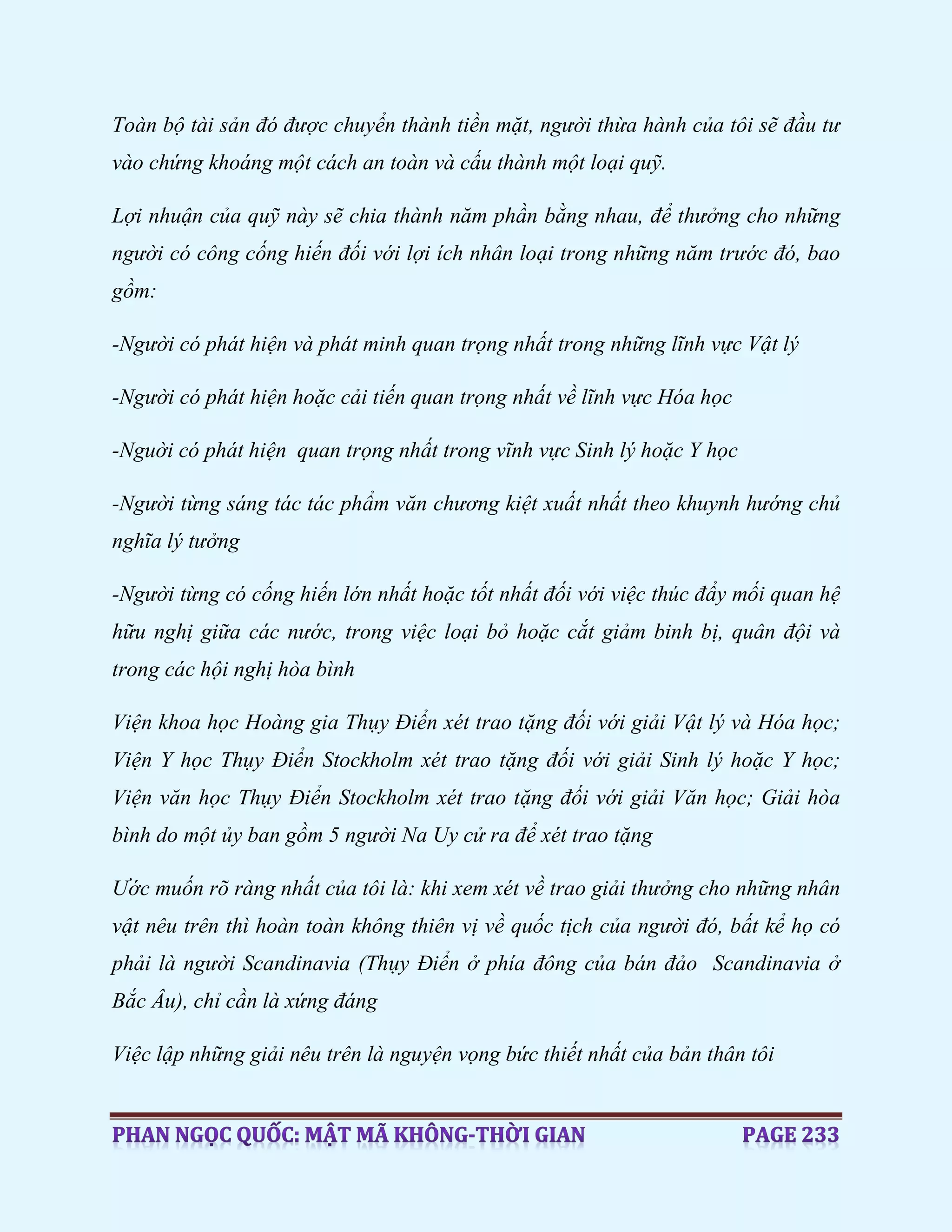 Toàn bộ tài sản đó được chuyển thành tiền mặt, người thừa hành của tôi sẽ đầu tư
vào chứng khoáng một cách an toàn và cấu thành một loại quỹ.
Lợi nhuận của quỹ này sẽ chia thành năm phần bằng nhau, để thưởng cho những
người có công cống hiến đối với lợi ích nhân loại trong những năm trước đó, bao
gồm:
-Người có phát hiện và phát minh quan trọng nhất trong những lĩnh vực Vật lý
-Người có phát hiện hoặc cải tiến quan trọng nhất về lĩnh vực Hóa học
-Nguời có phát hiện quan trọng nhất trong vĩnh vực Sinh lý hoặc Y học
-Người từng sáng tác tác phẩm văn chương kiệt xuất nhất theo khuynh hướng chủ
nghĩa lý tưởng
-Người từng có cống hiến lớn nhất hoặc tốt nhất đối với việc thúc đẩy mối quan hệ
hữu nghị giữa các nước, trong việc loại bỏ hoặc cắt giảm binh bị, quân đội và
trong các hội nghị hòa bình
Viện khoa học Hoàng gia Thụy Điển xét trao tặng đối với giải Vật lý và Hóa học;
Viện Y học Thụy Điển Stockholm xét trao tặng đối với giải Sinh lý hoặc Y học;
Viện văn học Thụy Điển Stockholm xét trao tặng đối với giải Văn học; Giải hòa
bình do một ủy ban gồm 5 người Na Uy cử ra để xét trao tặng
Ước muốn rõ ràng nhất của tôi là: khi xem xét về trao giải thưởng cho những nhân
vật nêu trên thì hoàn toàn không thiên vị về quốc tịch của người đó, bất kể họ có
phải là người Scandinavia (Thụy Điển ở phía đông của bán đảo Scandinavia ở
Bắc Âu), chỉ cần là xứng đáng
Việc lập những giải nêu trên là nguyện vọng bức thiết nhất của bản thân tôi
 