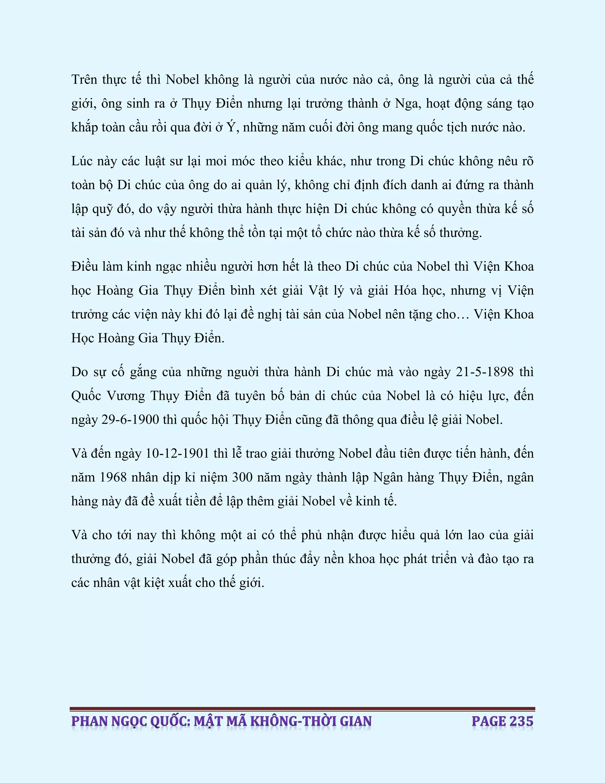 Trên thực tế thì Nobel không là người của nước nào cả, ông là người của cả thế
giới, ông sinh ra ở Thụy Điển nhưng lại trưởng thành ở Nga, hoạt động sáng tạo
khắp toàn cầu rồi qua đời ở Ý, những năm cuối đời ông mang quốc tịch nước nào.
Lúc này các luật sư lại moi móc theo kiểu khác, như trong Di chúc không nêu rõ
toàn bộ Di chúc của ông do ai quản lý, không chỉ định đích danh ai đứng ra thành
lập quỹ đó, do vậy người thừa hành thực hiện Di chúc không có quyền thừa kế số
tài sản đó và như thế không thể tồn tại một tổ chức nào thừa kế số thưởng.
Điều làm kinh ngạc nhiều người hơn hết là theo Di chúc của Nobel thì Viện Khoa
học Hoàng Gia Thụy Điển bình xét giải Vật lý và giải Hóa học, nhưng vị Viện
trưởng các viện này khi đó lại đề nghị tài sản của Nobel nên tặng cho… Viện Khoa
Học Hoàng Gia Thụy Điển.
Do sự cố gắng của những nguời thừa hành Di chúc mà vào ngày 21-5-1898 thì
Quốc Vương Thụy Điển đã tuyên bố bản di chúc của Nobel là có hiệu lực, đến
ngày 29-6-1900 thì quốc hội Thụy Điển cũng đã thông qua điều lệ giải Nobel.
Và đến ngày 10-12-1901 thì lễ trao giải thưởng Nobel đầu tiên được tiến hành, đến
năm 1968 nhân dịp kỉ niệm 300 năm ngày thành lập Ngân hàng Thụy Điển, ngân
hàng này đã đề xuất tiền để lập thêm giải Nobel về kinh tế.
Và cho tới nay thì không một ai có thể phủ nhận được hiểu quả lớn lao của giải
thưởng đó, giải Nobel đã góp phần thúc đẩy nền khoa học phát triển và đào tạo ra
các nhân vật kiệt xuất cho thế giới.
 