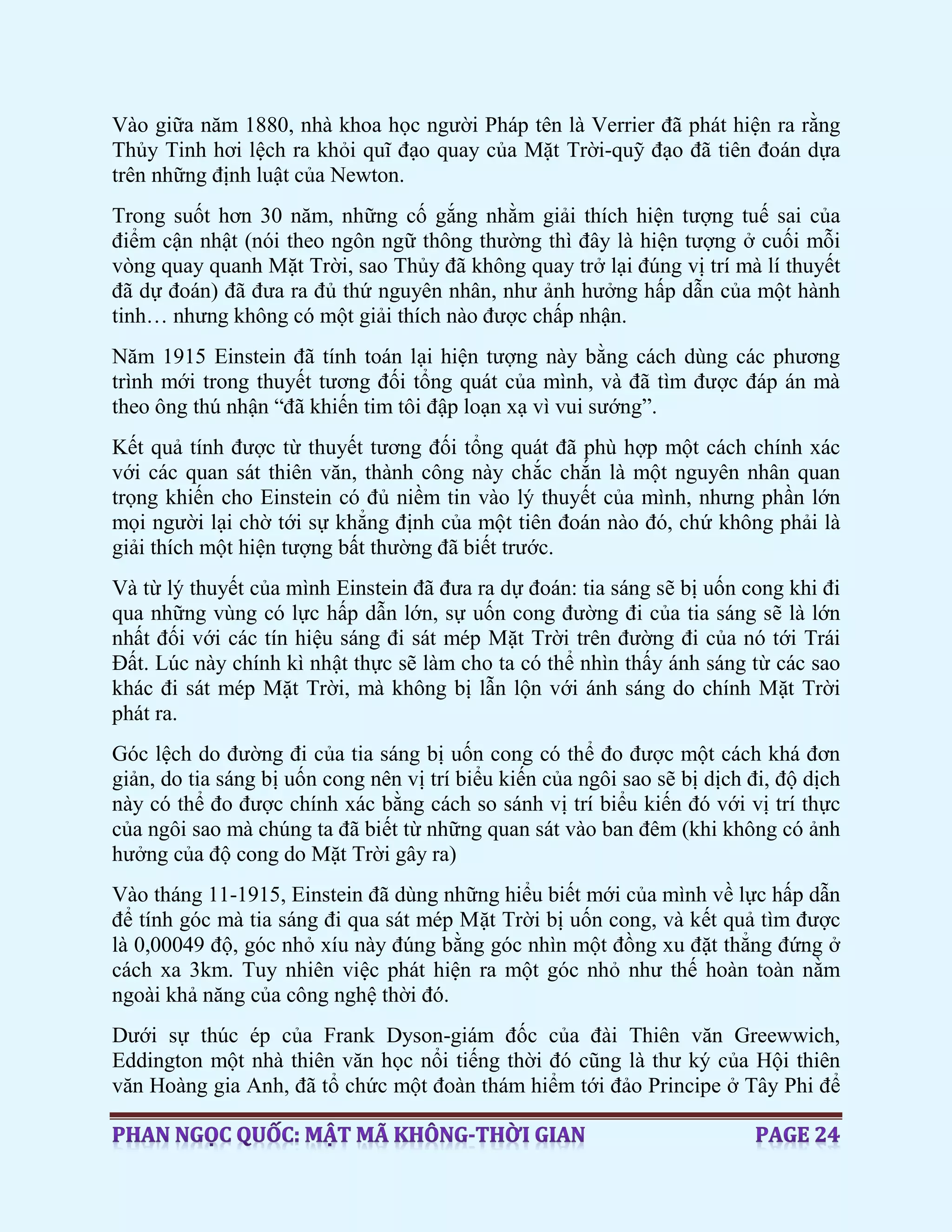 Vào giữa năm 1880, nhà khoa học người Pháp tên là Verrier đã phát hiện ra rằng
Thủy Tinh hơi lệch ra khỏi quĩ đạo quay của Mặt Trời-quỹ đạo đã tiên đoán dựa
trên những định luật của Newton.
Trong suốt hơn 30 năm, những cố gắng nhằm giải thích hiện tượng tuế sai của
điểm cận nhật (nói theo ngôn ngữ thông thường thì đây là hiện tượng ở cuối mỗi
vòng quay quanh Mặt Trời, sao Thủy đã không quay trở lại đúng vị trí mà lí thuyết
đã dự đoán) đã đưa ra đủ thứ nguyên nhân, như ảnh hưởng hấp dẫn của một hành
tinh… nhưng không có một giải thích nào được chấp nhận.
Năm 1915 Einstein đã tính toán lại hiện tượng này bằng cách dùng các phương
trình mới trong thuyết tương đối tổng quát của mình, và đã tìm được đáp án mà
theo ông thú nhận “đã khiến tim tôi đập loạn xạ vì vui sướng”.
Kết quả tính được từ thuyết tương đối tổng quát đã phù hợp một cách chính xác
với các quan sát thiên văn, thành công này chắc chắn là một nguyên nhân quan
trọng khiến cho Einstein có đủ niềm tin vào lý thuyết của mình, nhưng phần lớn
mọi người lại chờ tới sự khẳng định của một tiên đoán nào đó, chứ không phải là
giải thích một hiện tượng bất thường đã biết trước.
Và từ lý thuyết của mình Einstein đã đưa ra dự đoán: tia sáng sẽ bị uốn cong khi đi
qua những vùng có lực hấp dẫn lớn, sự uốn cong đường đi của tia sáng sẽ là lớn
nhất đối với các tín hiệu sáng đi sát mép Mặt Trời trên đường đi của nó tới Trái
Đất. Lúc này chính kì nhật thực sẽ làm cho ta có thể nhìn thấy ánh sáng từ các sao
khác đi sát mép Mặt Trời, mà không bị lẫn lộn với ánh sáng do chính Mặt Trời
phát ra.
Góc lệch do đường đi của tia sáng bị uốn cong có thể đo được một cách khá đơn
giản, do tia sáng bị uốn cong nên vị trí biểu kiến của ngôi sao sẽ bị dịch đi, độ dịch
này có thể đo được chính xác bằng cách so sánh vị trí biểu kiến đó với vị trí thực
của ngôi sao mà chúng ta đã biết từ những quan sát vào ban đêm (khi không có ảnh
hưởng của độ cong do Mặt Trời gây ra)
Vào tháng 11-1915, Einstein đã dùng những hiểu biết mới của mình về lực hấp dẫn
để tính góc mà tia sáng đi qua sát mép Mặt Trời bị uốn cong, và kết quả tìm được
là 0,00049 độ, góc nhỏ xíu này đúng bằng góc nhìn một đồng xu đặt thẳng đứng ở
cách xa 3km. Tuy nhiên việc phát hiện ra một góc nhỏ như thế hoàn toàn nằm
ngoài khả năng của công nghệ thời đó.
Dưới sự thúc ép của Frank Dyson-giám đốc của đài Thiên văn Greewwich,
Eddington một nhà thiên văn học nổi tiếng thời đó cũng là thư ký của Hội thiên
văn Hoàng gia Anh, đã tổ chức một đoàn thám hiểm tới đảo Principe ở Tây Phi để
 