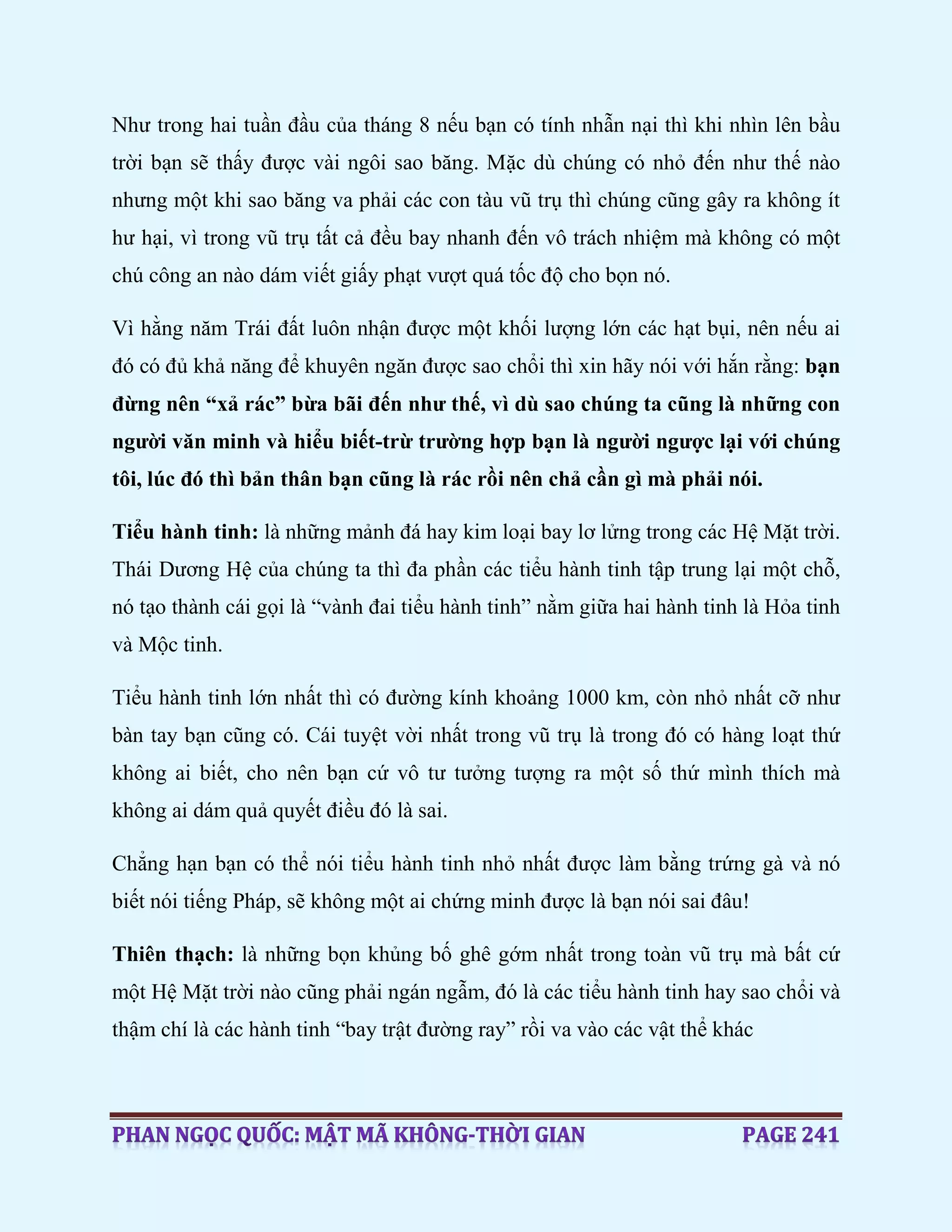 Như trong hai tuần đầu của tháng 8 nếu bạn có tính nhẫn nại thì khi nhìn lên bầu
trời bạn sẽ thấy được vài ngôi sao băng. Mặc dù chúng có nhỏ đến như thế nào
nhưng một khi sao băng va phải các con tàu vũ trụ thì chúng cũng gây ra không ít
hư hại, vì trong vũ trụ tất cả đều bay nhanh đến vô trách nhiệm mà không có một
chú công an nào dám viết giấy phạt vượt quá tốc độ cho bọn nó.
Vì hằng năm Trái đất luôn nhận được một khối lượng lớn các hạt bụi, nên nếu ai
đó có đủ khả năng để khuyên ngăn được sao chổi thì xin hãy nói với hắn rằng: bạn
đừng nên “xả rác” bừa bãi đến như thế, vì dù sao chúng ta cũng là những con
người văn minh và hiểu biết-trừ trường hợp bạn là người ngược lại với chúng
tôi, lúc đó thì bản thân bạn cũng là rác rồi nên chả cần gì mà phải nói.
Tiểu hành tinh: là những mảnh đá hay kim loại bay lơ lửng trong các Hệ Mặt trời.
Thái Dương Hệ của chúng ta thì đa phần các tiểu hành tinh tập trung lại một chỗ,
nó tạo thành cái gọi là “vành đai tiểu hành tinh” nằm giữa hai hành tinh là Hỏa tinh
và Mộc tinh.
Tiểu hành tinh lớn nhất thì có đường kính khoảng 1000 km, còn nhỏ nhất cỡ như
bàn tay bạn cũng có. Cái tuyệt vời nhất trong vũ trụ là trong đó có hàng loạt thứ
không ai biết, cho nên bạn cứ vô tư tưởng tượng ra một số thứ mình thích mà
không ai dám quả quyết điều đó là sai.
Chẳng hạn bạn có thể nói tiểu hành tinh nhỏ nhất được làm bằng trứng gà và nó
biết nói tiếng Pháp, sẽ không một ai chứng minh được là bạn nói sai đâu!
Thiên thạch: là những bọn khủng bố ghê gớm nhất trong toàn vũ trụ mà bất cứ
một Hệ Mặt trời nào cũng phải ngán ngẫm, đó là các tiểu hành tinh hay sao chổi và
thậm chí là các hành tinh “bay trật đường ray” rồi va vào các vật thể khác
 