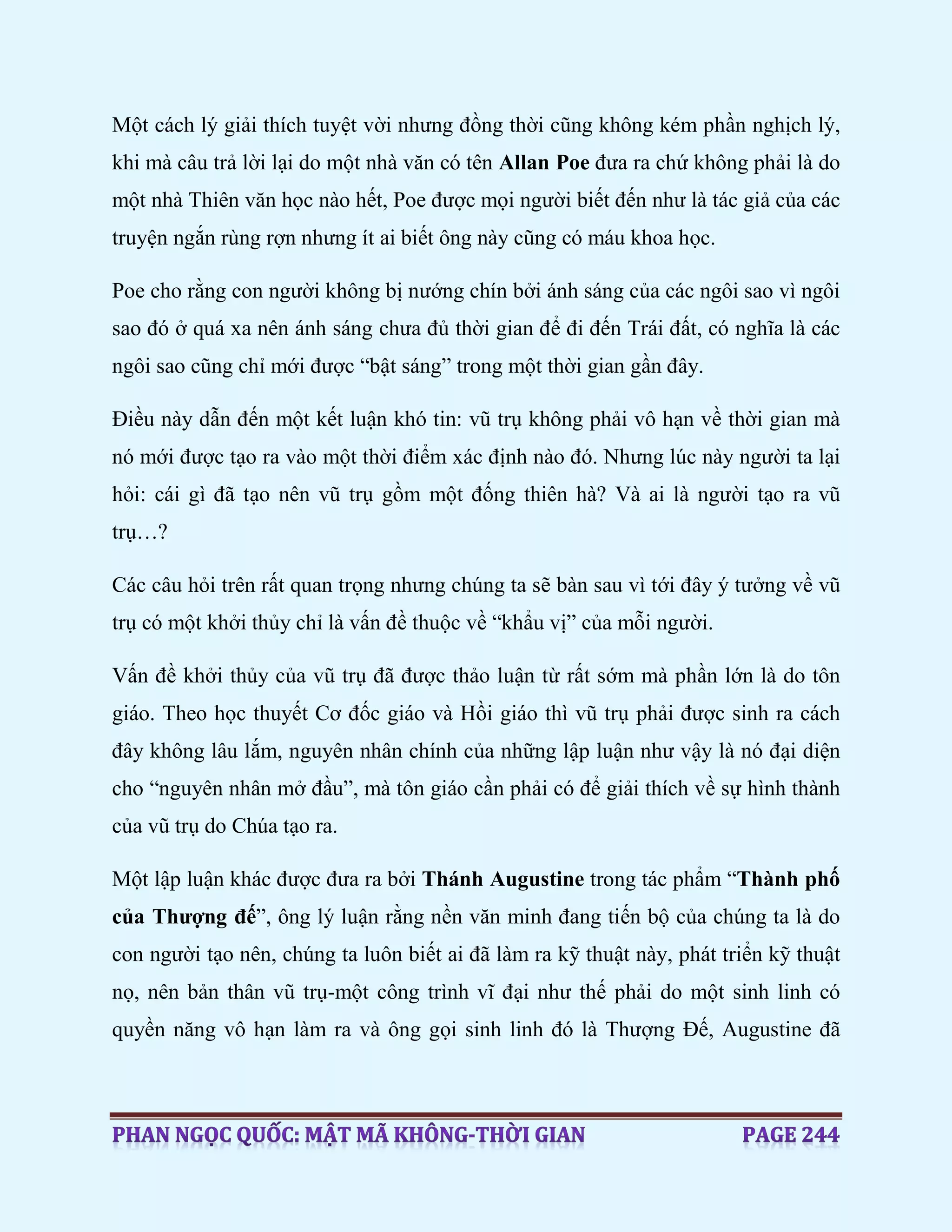 Một cách lý giải thích tuyệt vời nhưng đồng thời cũng không kém phần nghịch lý,
khi mà câu trả lời lại do một nhà văn có tên Allan Poe đưa ra chứ không phải là do
một nhà Thiên văn học nào hết, Poe được mọi người biết đến như là tác giả của các
truyện ngắn rùng rợn nhưng ít ai biết ông này cũng có máu khoa học.
Poe cho rằng con người không bị nướng chín bởi ánh sáng của các ngôi sao vì ngôi
sao đó ở quá xa nên ánh sáng chưa đủ thời gian để đi đến Trái đất, có nghĩa là các
ngôi sao cũng chỉ mới được “bật sáng” trong một thời gian gần đây.
Điều này dẫn đến một kết luận khó tin: vũ trụ không phải vô hạn về thời gian mà
nó mới được tạo ra vào một thời điểm xác định nào đó. Nhưng lúc này người ta lại
hỏi: cái gì đã tạo nên vũ trụ gồm một đống thiên hà? Và ai là người tạo ra vũ
trụ…?
Các câu hỏi trên rất quan trọng nhưng chúng ta sẽ bàn sau vì tới đây ý tưởng về vũ
trụ có một khởi thủy chỉ là vấn đề thuộc về “khẩu vị” của mỗi người.
Vấn đề khởi thủy của vũ trụ đã được thảo luận từ rất sớm mà phần lớn là do tôn
giáo. Theo học thuyết Cơ đốc giáo và Hồi giáo thì vũ trụ phải được sinh ra cách
đây không lâu lắm, nguyên nhân chính của những lập luận như vậy là nó đại diện
cho “nguyên nhân mở đầu”, mà tôn giáo cần phải có để giải thích về sự hình thành
của vũ trụ do Chúa tạo ra.
Một lập luận khác được đưa ra bởi Thánh Augustine trong tác phẩm “Thành phố
của Thượng đế”, ông lý luận rằng nền văn minh đang tiến bộ của chúng ta là do
con người tạo nên, chúng ta luôn biết ai đã làm ra kỹ thuật này, phát triển kỹ thuật
nọ, nên bản thân vũ trụ-một công trình vĩ đại như thế phải do một sinh linh có
quyền năng vô hạn làm ra và ông gọi sinh linh đó là Thượng Đế, Augustine đã
 