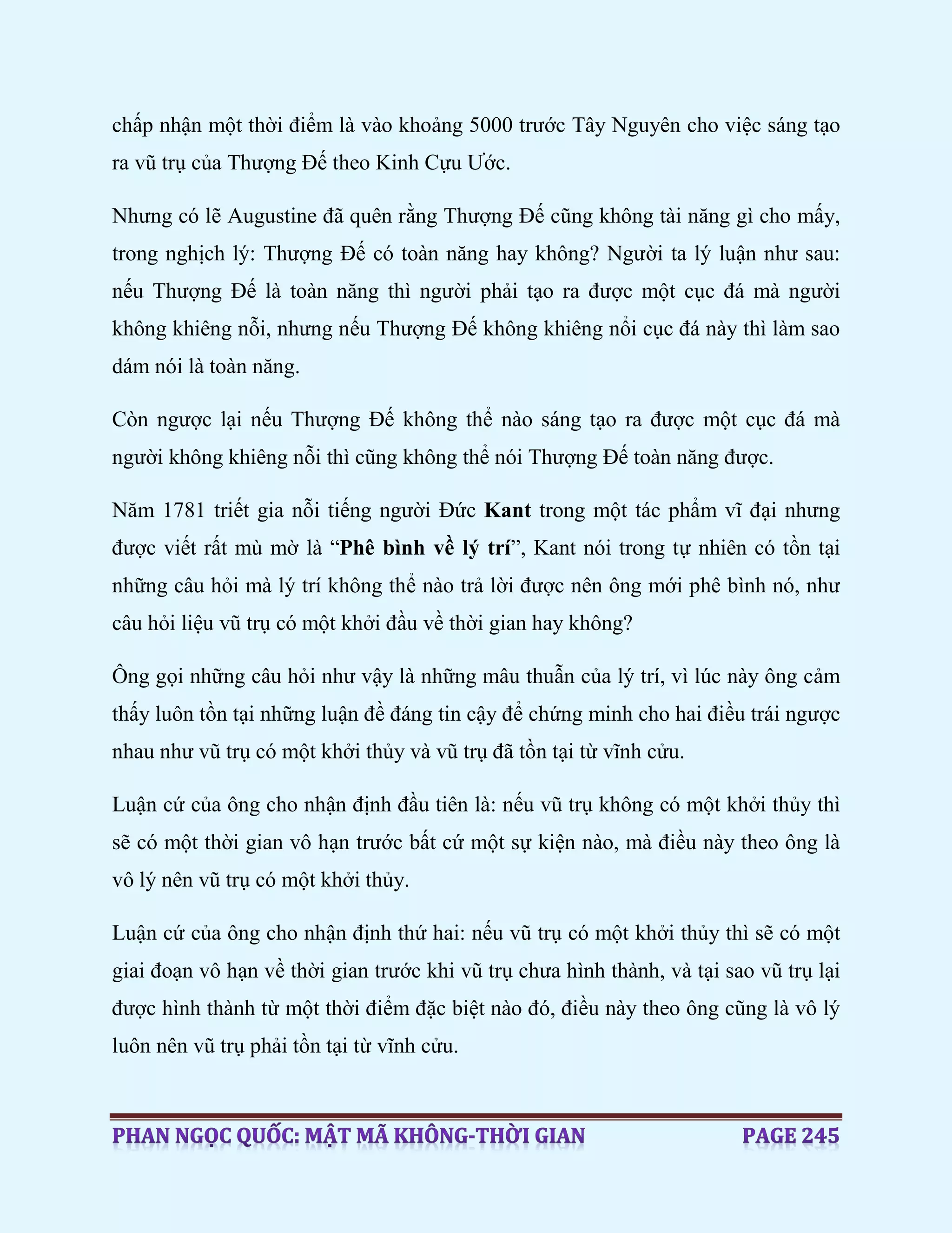 chấp nhận một thời điểm là vào khoảng 5000 trước Tây Nguyên cho việc sáng tạo
ra vũ trụ của Thượng Đế theo Kinh Cựu Ước.
Nhưng có lẽ Augustine đã quên rằng Thượng Đế cũng không tài năng gì cho mấy,
trong nghịch lý: Thượng Đế có toàn năng hay không? Người ta lý luận như sau:
nếu Thượng Đế là toàn năng thì người phải tạo ra được một cục đá mà người
không khiêng nỗi, nhưng nếu Thượng Đế không khiêng nổi cục đá này thì làm sao
dám nói là toàn năng.
Còn ngược lại nếu Thượng Đế không thể nào sáng tạo ra được một cục đá mà
người không khiêng nỗi thì cũng không thể nói Thượng Đế toàn năng được.
Năm 1781 triết gia nỗi tiếng người Đức Kant trong một tác phẩm vĩ đại nhưng
được viết rất mù mờ là “Phê bình về lý trí”, Kant nói trong tự nhiên có tồn tại
những câu hỏi mà lý trí không thể nào trả lời được nên ông mới phê bình nó, như
câu hỏi liệu vũ trụ có một khởi đầu về thời gian hay không?
Ông gọi những câu hỏi như vậy là những mâu thuẫn của lý trí, vì lúc này ông cảm
thấy luôn tồn tại những luận đề đáng tin cậy để chứng minh cho hai điều trái ngược
nhau như vũ trụ có một khởi thủy và vũ trụ đã tồn tại từ vĩnh cửu.
Luận cứ của ông cho nhận định đầu tiên là: nếu vũ trụ không có một khởi thủy thì
sẽ có một thời gian vô hạn trước bất cứ một sự kiện nào, mà điều này theo ông là
vô lý nên vũ trụ có một khởi thủy.
Luận cứ của ông cho nhận định thứ hai: nếu vũ trụ có một khởi thủy thì sẽ có một
giai đoạn vô hạn về thời gian trước khi vũ trụ chưa hình thành, và tại sao vũ trụ lại
được hình thành từ một thời điểm đặc biệt nào đó, điều này theo ông cũng là vô lý
luôn nên vũ trụ phải tồn tại từ vĩnh cửu.
 