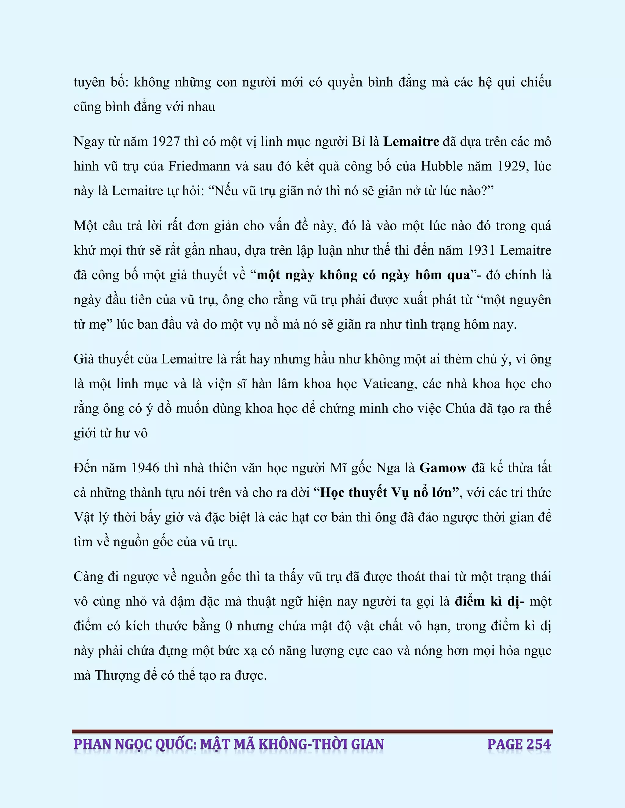 tuyên bố: không những con người mới có quyền bình đẳng mà các hệ qui chiếu
cũng bình đẳng với nhau
Ngay từ năm 1927 thì có một vị linh mục người Bỉ là Lemaitre đã dựa trên các mô
hình vũ trụ của Friedmann và sau đó kết quả công bố của Hubble năm 1929, lúc
này là Lemaitre tự hỏi: “Nếu vũ trụ giãn nở thì nó sẽ giãn nở từ lúc nào?”
Một câu trả lời rất đơn giản cho vấn đề này, đó là vào một lúc nào đó trong quá
khứ mọi thứ sẽ rất gần nhau, dựa trên lập luận như thế thì đến năm 1931 Lemaitre
đã công bố một giả thuyết về “một ngày không có ngày hôm qua”- đó chính là
ngày đầu tiên của vũ trụ, ông cho rằng vũ trụ phải được xuất phát từ “một nguyên
tử mẹ” lúc ban đầu và do một vụ nổ mà nó sẽ giãn ra như tình trạng hôm nay.
Giả thuyết của Lemaitre là rất hay nhưng hầu như không một ai thèm chú ý, vì ông
là một linh mục và là viện sĩ hàn lâm khoa học Vaticang, các nhà khoa học cho
rằng ông có ý đồ muốn dùng khoa học để chứng minh cho việc Chúa đã tạo ra thế
giới từ hư vô
Đến năm 1946 thì nhà thiên văn học người Mĩ gốc Nga là Gamow đã kế thừa tất
cả những thành tựu nói trên và cho ra đời “Học thuyết Vụ nổ lớn”, với các tri thức
Vật lý thời bấy giờ và đặc biệt là các hạt cơ bản thì ông đã đảo ngược thời gian để
tìm về nguồn gốc của vũ trụ.
Càng đi ngược về nguồn gốc thì ta thấy vũ trụ đã được thoát thai từ một trạng thái
vô cùng nhỏ và đậm đặc mà thuật ngữ hiện nay người ta gọi là điểm kì dị- một
điểm có kích thước bằng 0 nhưng chứa mật độ vật chất vô hạn, trong điểm kì dị
này phải chứa đựng một bức xạ có năng lượng cực cao và nóng hơn mọi hỏa ngục
mà Thượng đế có thể tạo ra được.
 