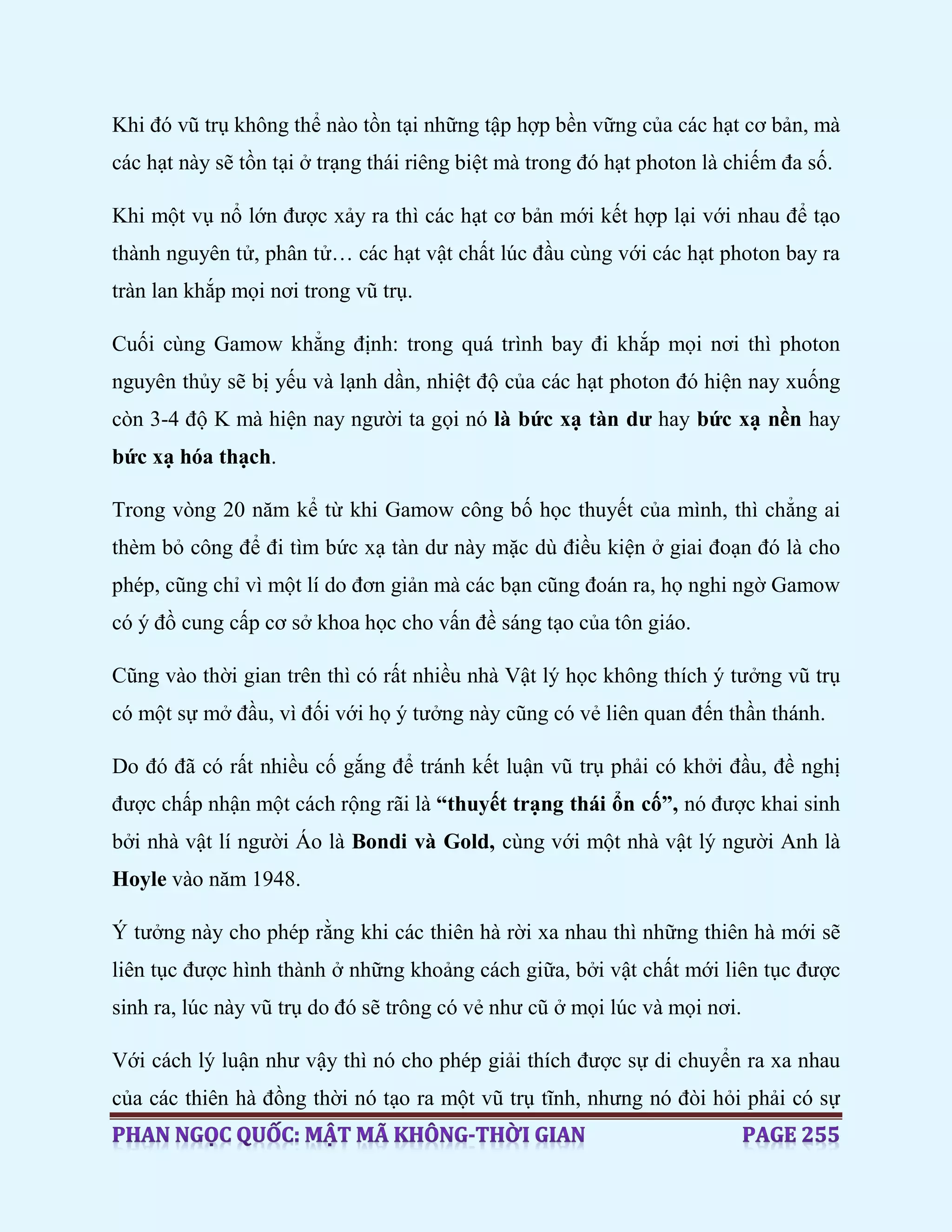 Khi đó vũ trụ không thể nào tồn tại những tập hợp bền vững của các hạt cơ bản, mà
các hạt này sẽ tồn tại ở trạng thái riêng biệt mà trong đó hạt photon là chiếm đa số.
Khi một vụ nổ lớn được xảy ra thì các hạt cơ bản mới kết hợp lại với nhau để tạo
thành nguyên tử, phân tử… các hạt vật chất lúc đầu cùng với các hạt photon bay ra
tràn lan khắp mọi nơi trong vũ trụ.
Cuối cùng Gamow khẳng định: trong quá trình bay đi khắp mọi nơi thì photon
nguyên thủy sẽ bị yếu và lạnh dần, nhiệt độ của các hạt photon đó hiện nay xuống
còn 3-4 độ K mà hiện nay người ta gọi nó là bức xạ tàn dư hay bức xạ nền hay
bức xạ hóa thạch.
Trong vòng 20 năm kể từ khi Gamow công bố học thuyết của mình, thì chẳng ai
thèm bỏ công để đi tìm bức xạ tàn dư này mặc dù điều kiện ở giai đoạn đó là cho
phép, cũng chỉ vì một lí do đơn giản mà các bạn cũng đoán ra, họ nghi ngờ Gamow
có ý đồ cung cấp cơ sở khoa học cho vấn đề sáng tạo của tôn giáo.
Cũng vào thời gian trên thì có rất nhiều nhà Vật lý học không thích ý tưởng vũ trụ
có một sự mở đầu, vì đối với họ ý tưởng này cũng có vẻ liên quan đến thần thánh.
Do đó đã có rất nhiều cố gắng để tránh kết luận vũ trụ phải có khởi đầu, đề nghị
được chấp nhận một cách rộng rãi là “thuyết trạng thái ổn cố”, nó được khai sinh
bởi nhà vật lí người Áo là Bondi và Gold, cùng với một nhà vật lý người Anh là
Hoyle vào năm 1948.
Ý tưởng này cho phép rằng khi các thiên hà rời xa nhau thì những thiên hà mới sẽ
liên tục được hình thành ở những khoảng cách giữa, bởi vật chất mới liên tục được
sinh ra, lúc này vũ trụ do đó sẽ trông có vẻ như cũ ở mọi lúc và mọi nơi.
Với cách lý luận như vậy thì nó cho phép giải thích được sự di chuyển ra xa nhau
của các thiên hà đồng thời nó tạo ra một vũ trụ tĩnh, nhưng nó đòi hỏi phải có sự
 