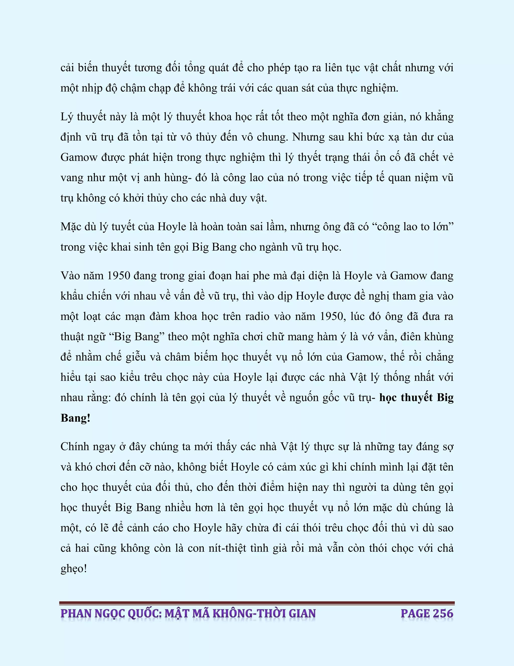 cải biến thuyết tương đối tổng quát để cho phép tạo ra liên tục vật chất nhưng với
một nhịp độ chậm chạp để không trái với các quan sát của thực nghiệm.
Lý thuyết này là một lý thuyết khoa học rất tốt theo một nghĩa đơn giản, nó khẳng
định vũ trụ đã tồn tại từ vô thủy đến vô chung. Nhưng sau khi bức xạ tàn dư của
Gamow được phát hiện trong thực nghiệm thì lý thyết trạng thái ổn cố đã chết vẻ
vang như một vị anh hùng- đó là công lao của nó trong việc tiếp tế quan niệm vũ
trụ không có khởi thủy cho các nhà duy vật.
Mặc dù lý tuyết của Hoyle là hoàn toàn sai lầm, nhưng ông đã có “công lao to lớn”
trong việc khai sinh tên gọi Big Bang cho ngành vũ trụ học.
Vào năm 1950 đang trong giai đoạn hai phe mà đại diện là Hoyle và Gamow đang
khẩu chiến với nhau về vấn đề vũ trụ, thì vào dịp Hoyle được đề nghị tham gia vào
một loạt các mạn đàm khoa học trên radio vào năm 1950, lúc đó ông đã đưa ra
thuật ngữ “Big Bang” theo một nghĩa chơi chữ mang hàm ý là vớ vẩn, điên khùng
để nhằm chế giễu và châm biếm học thuyết vụ nổ lớn của Gamow, thế rồi chẳng
hiểu tại sao kiểu trêu chọc này của Hoyle lại được các nhà Vật lý thống nhất với
nhau rằng: đó chính là tên gọi của lý thuyết về nguốn gốc vũ trụ- học thuyết Big
Bang!
Chính ngay ở đây chúng ta mới thấy các nhà Vật lý thực sự là những tay đáng sợ
và khó chơi đến cỡ nào, không biết Hoyle có cảm xúc gì khi chính mình lại đặt tên
cho học thuyết của đối thủ, cho đến thời điểm hiện nay thì người ta dùng tên gọi
học thuyết Big Bang nhiều hơn là tên gọi học thuyết vụ nổ lớn mặc dù chúng là
một, có lẽ để cảnh cáo cho Hoyle hãy chừa đi cái thói trêu chọc đối thủ vì dù sao
cả hai cũng không còn là con nít-thiệt tình già rồi mà vẫn còn thói chọc với chả
ghẹo!
 