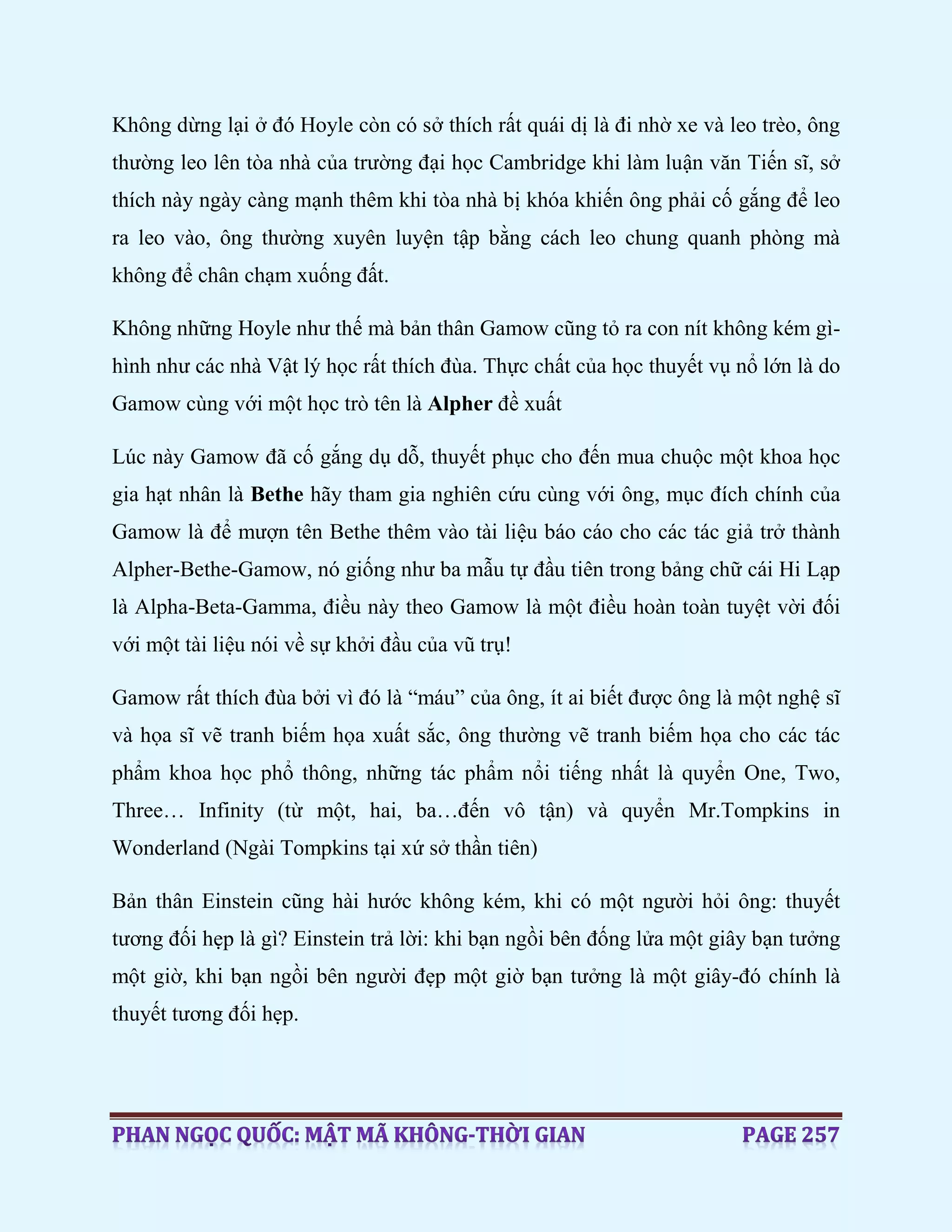 Không dừng lại ở đó Hoyle còn có sở thích rất quái dị là đi nhờ xe và leo trèo, ông
thường leo lên tòa nhà của trường đại học Cambridge khi làm luận văn Tiến sĩ, sở
thích này ngày càng mạnh thêm khi tòa nhà bị khóa khiến ông phải cố gắng để leo
ra leo vào, ông thường xuyên luyện tập bằng cách leo chung quanh phòng mà
không để chân chạm xuống đất.
Không những Hoyle như thế mà bản thân Gamow cũng tỏ ra con nít không kém gì-
hình như các nhà Vật lý học rất thích đùa. Thực chất của học thuyết vụ nổ lớn là do
Gamow cùng với một học trò tên là Alpher đề xuất
Lúc này Gamow đã cố gắng dụ dỗ, thuyết phục cho đến mua chuộc một khoa học
gia hạt nhân là Bethe hãy tham gia nghiên cứu cùng với ông, mục đích chính của
Gamow là để mượn tên Bethe thêm vào tài liệu báo cáo cho các tác giả trở thành
Alpher-Bethe-Gamow, nó giống như ba mẫu tự đầu tiên trong bảng chữ cái Hi Lạp
là Alpha-Beta-Gamma, điều này theo Gamow là một điều hoàn toàn tuyệt vời đối
với một tài liệu nói về sự khởi đầu của vũ trụ!
Gamow rất thích đùa bởi vì đó là “máu” của ông, ít ai biết được ông là một nghệ sĩ
và họa sĩ vẽ tranh biếm họa xuất sắc, ông thường vẽ tranh biếm họa cho các tác
phẩm khoa học phổ thông, những tác phẩm nổi tiếng nhất là quyển One, Two,
Three… Infinity (từ một, hai, ba…đến vô tận) và quyển Mr.Tompkins in
Wonderland (Ngài Tompkins tại xứ sở thần tiên)
Bản thân Einstein cũng hài hước không kém, khi có một người hỏi ông: thuyết
tương đối hẹp là gì? Einstein trả lời: khi bạn ngồi bên đống lửa một giây bạn tưởng
một giờ, khi bạn ngồi bên người đẹp một giờ bạn tưởng là một giây-đó chính là
thuyết tương đối hẹp.
 