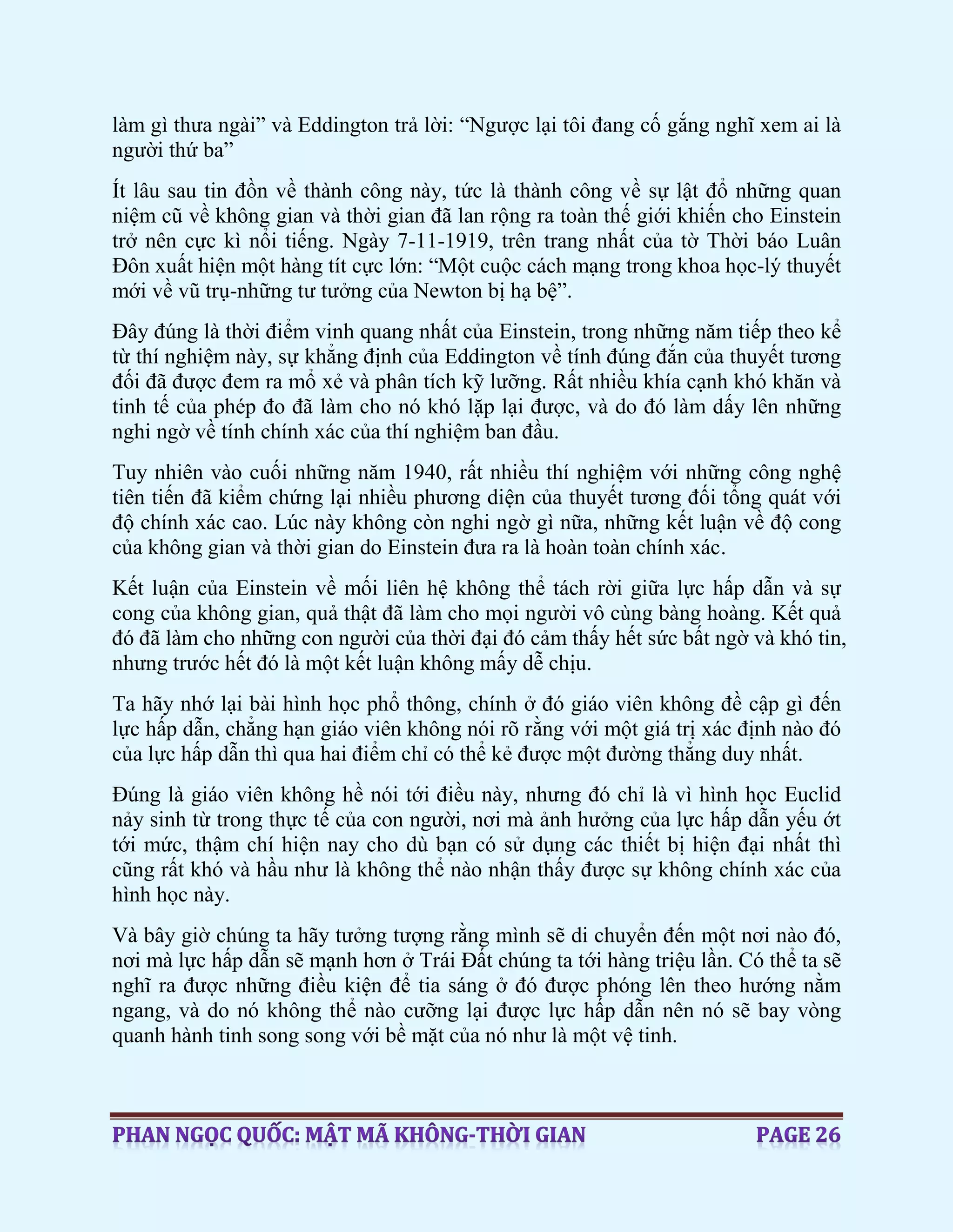 làm gì thưa ngài” và Eddington trả lời: “Ngược lại tôi đang cố gắng nghĩ xem ai là
người thứ ba”
Ít lâu sau tin đồn về thành công này, tức là thành công về sự lật đổ những quan
niệm cũ về không gian và thời gian đã lan rộng ra toàn thế giới khiến cho Einstein
trở nên cực kì nổi tiếng. Ngày 7-11-1919, trên trang nhất của tờ Thời báo Luân
Đôn xuất hiện một hàng tít cực lớn: “Một cuộc cách mạng trong khoa học-lý thuyết
mới về vũ trụ-những tư tưởng của Newton bị hạ bệ”.
Đây đúng là thời điểm vinh quang nhất của Einstein, trong những năm tiếp theo kể
từ thí nghiệm này, sự khẳng định của Eddington về tính đúng đắn của thuyết tương
đối đã được đem ra mổ xẻ và phân tích kỹ lưỡng. Rất nhiều khía cạnh khó khăn và
tinh tế của phép đo đã làm cho nó khó lặp lại được, và do đó làm dấy lên những
nghi ngờ về tính chính xác của thí nghiệm ban đầu.
Tuy nhiên vào cuối những năm 1940, rất nhiều thí nghiệm với những công nghệ
tiên tiến đã kiểm chứng lại nhiều phương diện của thuyết tương đối tổng quát với
độ chính xác cao. Lúc này không còn nghi ngờ gì nữa, những kết luận về độ cong
của không gian và thời gian do Einstein đưa ra là hoàn toàn chính xác.
Kết luận của Einstein về mối liên hệ không thể tách rời giữa lực hấp dẫn và sự
cong của không gian, quả thật đã làm cho mọi người vô cùng bàng hoàng. Kết quả
đó đã làm cho những con người của thời đại đó cảm thấy hết sức bất ngờ và khó tin,
nhưng trước hết đó là một kết luận không mấy dễ chịu.
Ta hãy nhớ lại bài hình học phổ thông, chính ở đó giáo viên không đề cập gì đến
lực hấp dẫn, chẳng hạn giáo viên không nói rõ rằng với một giá trị xác định nào đó
của lực hấp dẫn thì qua hai điểm chỉ có thể kẻ được một đường thẳng duy nhất.
Đúng là giáo viên không hề nói tới điều này, nhưng đó chỉ là vì hình học Euclid
nảy sinh từ trong thực tế của con người, nơi mà ảnh hưởng của lực hấp dẫn yếu ớt
tới mức, thậm chí hiện nay cho dù bạn có sử dụng các thiết bị hiện đại nhất thì
cũng rất khó và hầu như là không thể nào nhận thấy được sự không chính xác của
hình học này.
Và bây giờ chúng ta hãy tưởng tượng rằng mình sẽ di chuyển đến một nơi nào đó,
nơi mà lực hấp dẫn sẽ mạnh hơn ở Trái Đất chúng ta tới hàng triệu lần. Có thể ta sẽ
nghĩ ra được những điều kiện để tia sáng ở đó được phóng lên theo hướng nằm
ngang, và do nó không thể nào cưỡng lại được lực hấp dẫn nên nó sẽ bay vòng
quanh hành tinh song song với bề mặt của nó như là một vệ tinh.
 