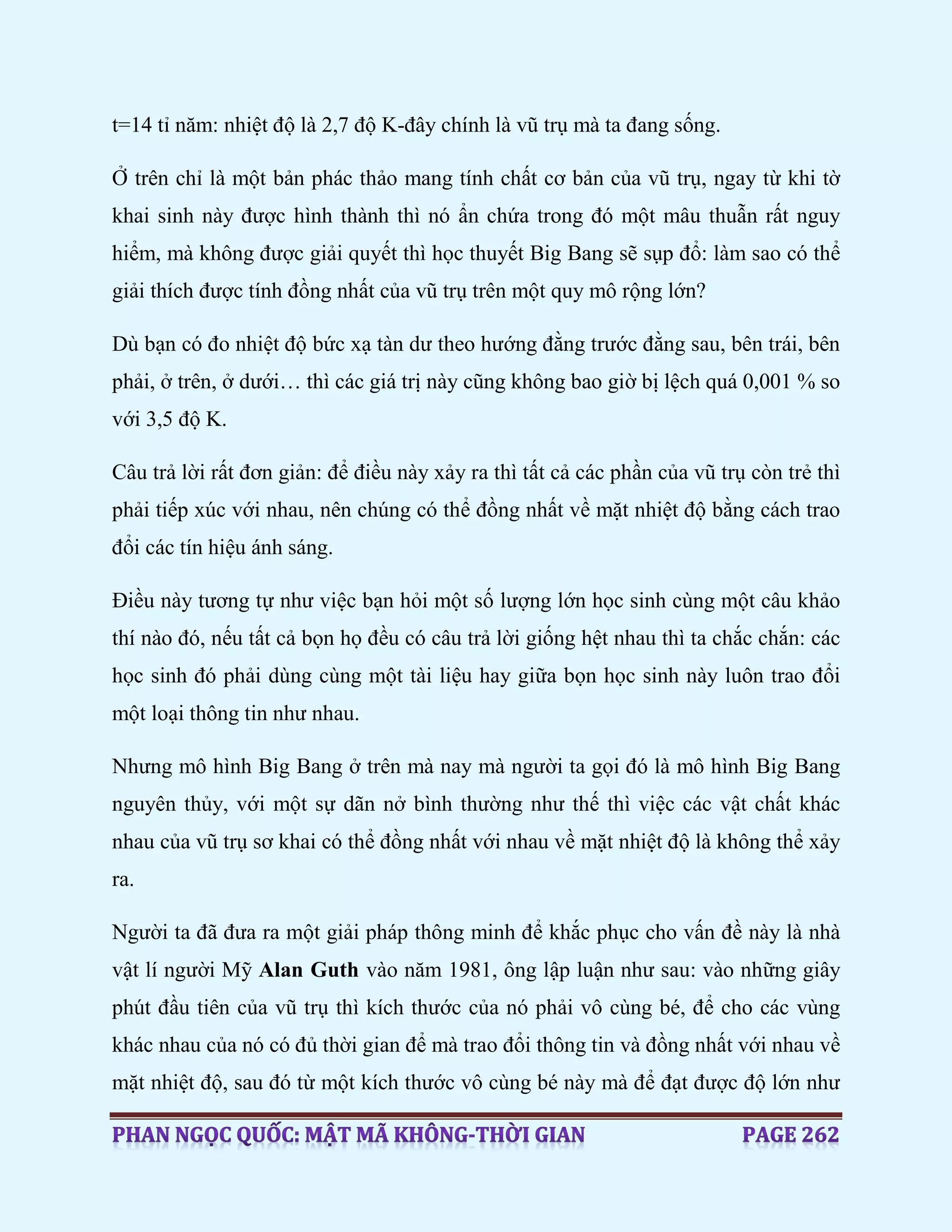 t=14 tỉ năm: nhiệt độ là 2,7 độ K-đây chính là vũ trụ mà ta đang sống.
Ở trên chỉ là một bản phác thảo mang tính chất cơ bản của vũ trụ, ngay từ khi tờ
khai sinh này được hình thành thì nó ẩn chứa trong đó một mâu thuẫn rất nguy
hiểm, mà không được giải quyết thì học thuyết Big Bang sẽ sụp đổ: làm sao có thể
giải thích được tính đồng nhất của vũ trụ trên một quy mô rộng lớn?
Dù bạn có đo nhiệt độ bức xạ tàn dư theo hướng đằng trước đằng sau, bên trái, bên
phải, ở trên, ở dưới… thì các giá trị này cũng không bao giờ bị lệch quá 0,001 % so
với 3,5 độ K.
Câu trả lời rất đơn giản: để điều này xảy ra thì tất cả các phần của vũ trụ còn trẻ thì
phải tiếp xúc với nhau, nên chúng có thể đồng nhất về mặt nhiệt độ bằng cách trao
đổi các tín hiệu ánh sáng.
Điều này tương tự như việc bạn hỏi một số lượng lớn học sinh cùng một câu khảo
thí nào đó, nếu tất cả bọn họ đều có câu trả lời giống hệt nhau thì ta chắc chắn: các
học sinh đó phải dùng cùng một tài liệu hay giữa bọn học sinh này luôn trao đổi
một loại thông tin như nhau.
Nhưng mô hình Big Bang ở trên mà nay mà người ta gọi đó là mô hình Big Bang
nguyên thủy, với một sự dãn nở bình thường như thế thì việc các vật chất khác
nhau của vũ trụ sơ khai có thể đồng nhất với nhau về mặt nhiệt độ là không thể xảy
ra.
Người ta đã đưa ra một giải pháp thông minh để khắc phục cho vấn đề này là nhà
vật lí người Mỹ Alan Guth vào năm 1981, ông lập luận như sau: vào những giây
phút đầu tiên của vũ trụ thì kích thước của nó phải vô cùng bé, để cho các vùng
khác nhau của nó có đủ thời gian để mà trao đổi thông tin và đồng nhất với nhau về
mặt nhiệt độ, sau đó từ một kích thước vô cùng bé này mà để đạt được độ lớn như
 
