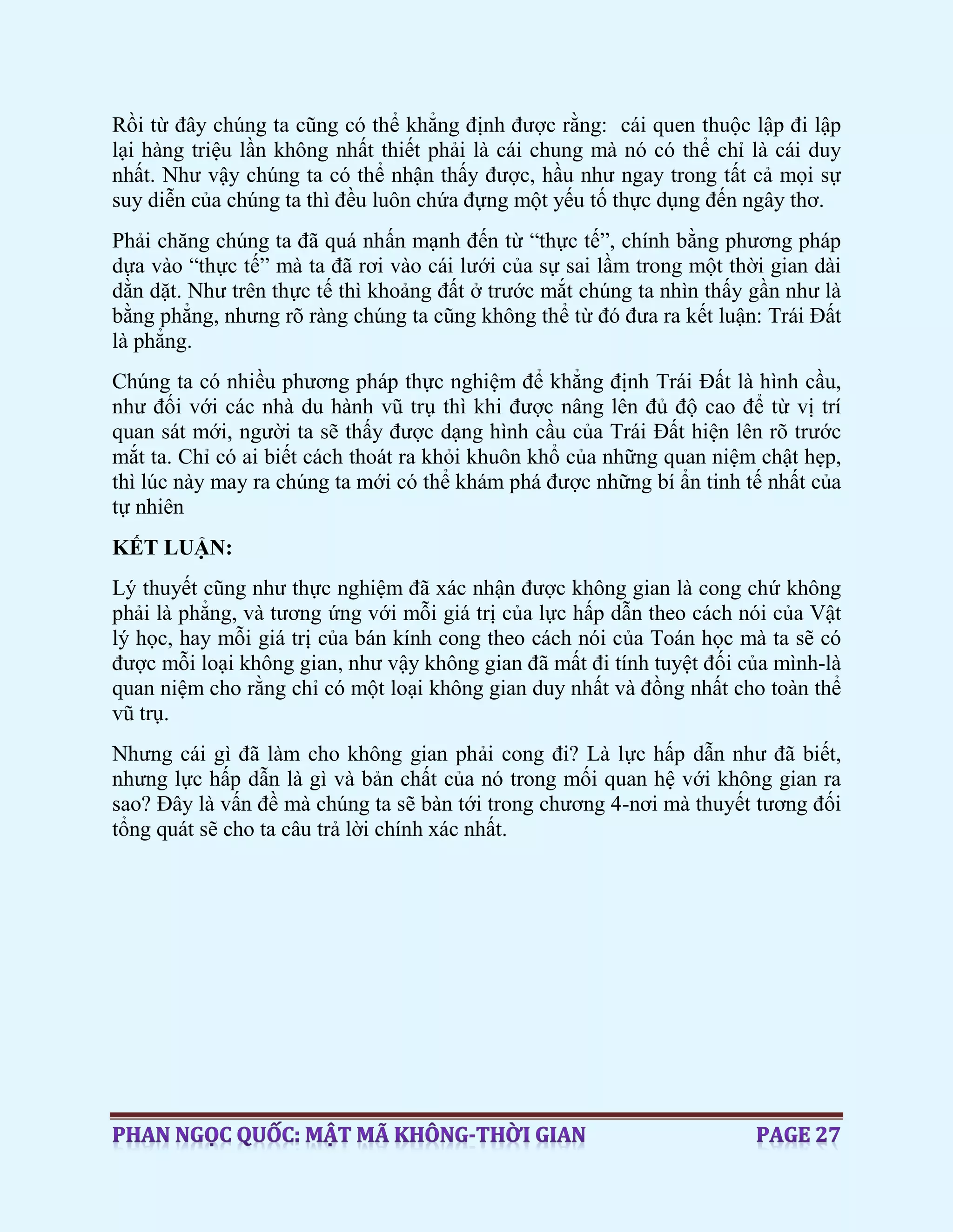 Rồi từ đây chúng ta cũng có thể khẳng định được rằng: cái quen thuộc lập đi lập
lại hàng triệu lần không nhất thiết phải là cái chung mà nó có thể chỉ là cái duy
nhất. Như vậy chúng ta có thể nhận thấy được, hầu như ngay trong tất cả mọi sự
suy diễn của chúng ta thì đều luôn chứa đựng một yếu tố thực dụng đến ngây thơ.
Phải chăng chúng ta đã quá nhấn mạnh đến từ “thực tế”, chính bằng phương pháp
dựa vào “thực tế” mà ta đã rơi vào cái lưới của sự sai lầm trong một thời gian dài
dằn dặt. Như trên thực tế thì khoảng đất ở trước mắt chúng ta nhìn thấy gần như là
bằng phẳng, nhưng rõ ràng chúng ta cũng không thể từ đó đưa ra kết luận: Trái Đất
là phẳng.
Chúng ta có nhiều phương pháp thực nghiệm để khẳng định Trái Đất là hình cầu,
như đối với các nhà du hành vũ trụ thì khi được nâng lên đủ độ cao để từ vị trí
quan sát mới, người ta sẽ thấy được dạng hình cầu của Trái Đất hiện lên rõ trước
mắt ta. Chỉ có ai biết cách thoát ra khỏi khuôn khổ của những quan niệm chật hẹp,
thì lúc này may ra chúng ta mới có thể khám phá được những bí ẩn tinh tế nhất của
tự nhiên
KẾT LUẬN:
Lý thuyết cũng như thực nghiệm đã xác nhận được không gian là cong chứ không
phải là phẳng, và tương ứng với mỗi giá trị của lực hấp dẫn theo cách nói của Vật
lý học, hay mỗi giá trị của bán kính cong theo cách nói của Toán học mà ta sẽ có
được mỗi loại không gian, như vậy không gian đã mất đi tính tuyệt đối của mình-là
quan niệm cho rằng chỉ có một loại không gian duy nhất và đồng nhất cho toàn thể
vũ trụ.
Nhưng cái gì đã làm cho không gian phải cong đi? Là lực hấp dẫn như đã biết,
nhưng lực hấp dẫn là gì và bản chất của nó trong mối quan hệ với không gian ra
sao? Đây là vấn đề mà chúng ta sẽ bàn tới trong chương 4-nơi mà thuyết tương đối
tổng quát sẽ cho ta câu trả lời chính xác nhất.
 