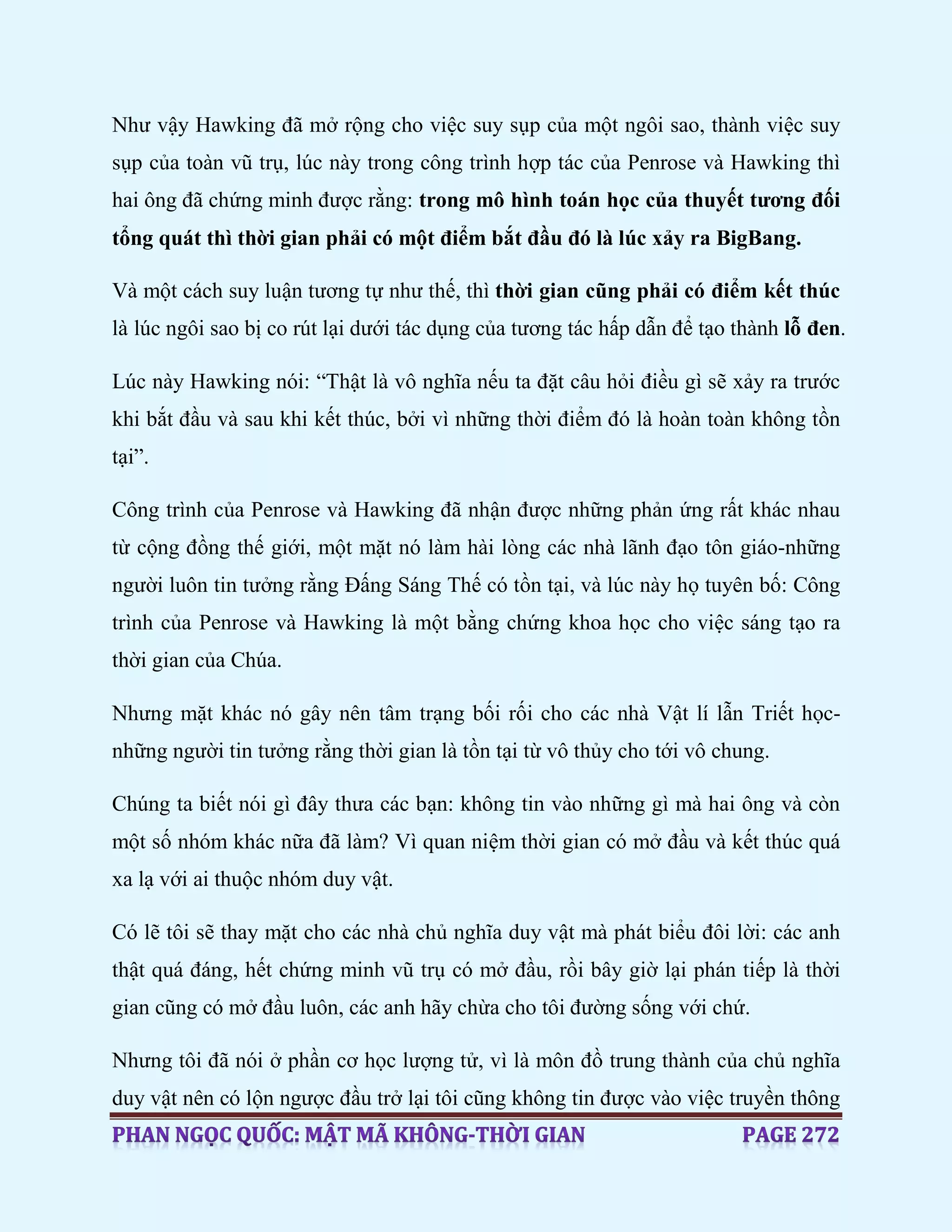 Như vậy Hawking đã mở rộng cho việc suy sụp của một ngôi sao, thành việc suy
sụp của toàn vũ trụ, lúc này trong công trình hợp tác của Penrose và Hawking thì
hai ông đã chứng minh được rằng: trong mô hình toán học của thuyết tương đối
tổng quát thì thời gian phải có một điểm bắt đầu đó là lúc xảy ra BigBang.
Và một cách suy luận tương tự như thế, thì thời gian cũng phải có điểm kết thúc
là lúc ngôi sao bị co rút lại dưới tác dụng của tương tác hấp dẫn để tạo thành lỗ đen.
Lúc này Hawking nói: “Thật là vô nghĩa nếu ta đặt câu hỏi điều gì sẽ xảy ra trước
khi bắt đầu và sau khi kết thúc, bởi vì những thời điểm đó là hoàn toàn không tồn
tại”.
Công trình của Penrose và Hawking đã nhận được những phản ứng rất khác nhau
từ cộng đồng thế giới, một mặt nó làm hài lòng các nhà lãnh đạo tôn giáo-những
người luôn tin tưởng rằng Đấng Sáng Thế có tồn tại, và lúc này họ tuyên bố: Công
trình của Penrose và Hawking là một bằng chứng khoa học cho việc sáng tạo ra
thời gian của Chúa.
Nhưng mặt khác nó gây nên tâm trạng bối rối cho các nhà Vật lí lẫn Triết học-
những người tin tưởng rằng thời gian là tồn tại từ vô thủy cho tới vô chung.
Chúng ta biết nói gì đây thưa các bạn: không tin vào những gì mà hai ông và còn
một số nhóm khác nữa đã làm? Vì quan niệm thời gian có mở đầu và kết thúc quá
xa lạ với ai thuộc nhóm duy vật.
Có lẽ tôi sẽ thay mặt cho các nhà chủ nghĩa duy vật mà phát biểu đôi lời: các anh
thật quá đáng, hết chứng minh vũ trụ có mở đầu, rồi bây giờ lại phán tiếp là thời
gian cũng có mở đầu luôn, các anh hãy chừa cho tôi đường sống với chứ.
Nhưng tôi đã nói ở phần cơ học lượng tử, vì là môn đồ trung thành của chủ nghĩa
duy vật nên có lộn ngược đầu trở lại tôi cũng không tin được vào việc truyền thông
 