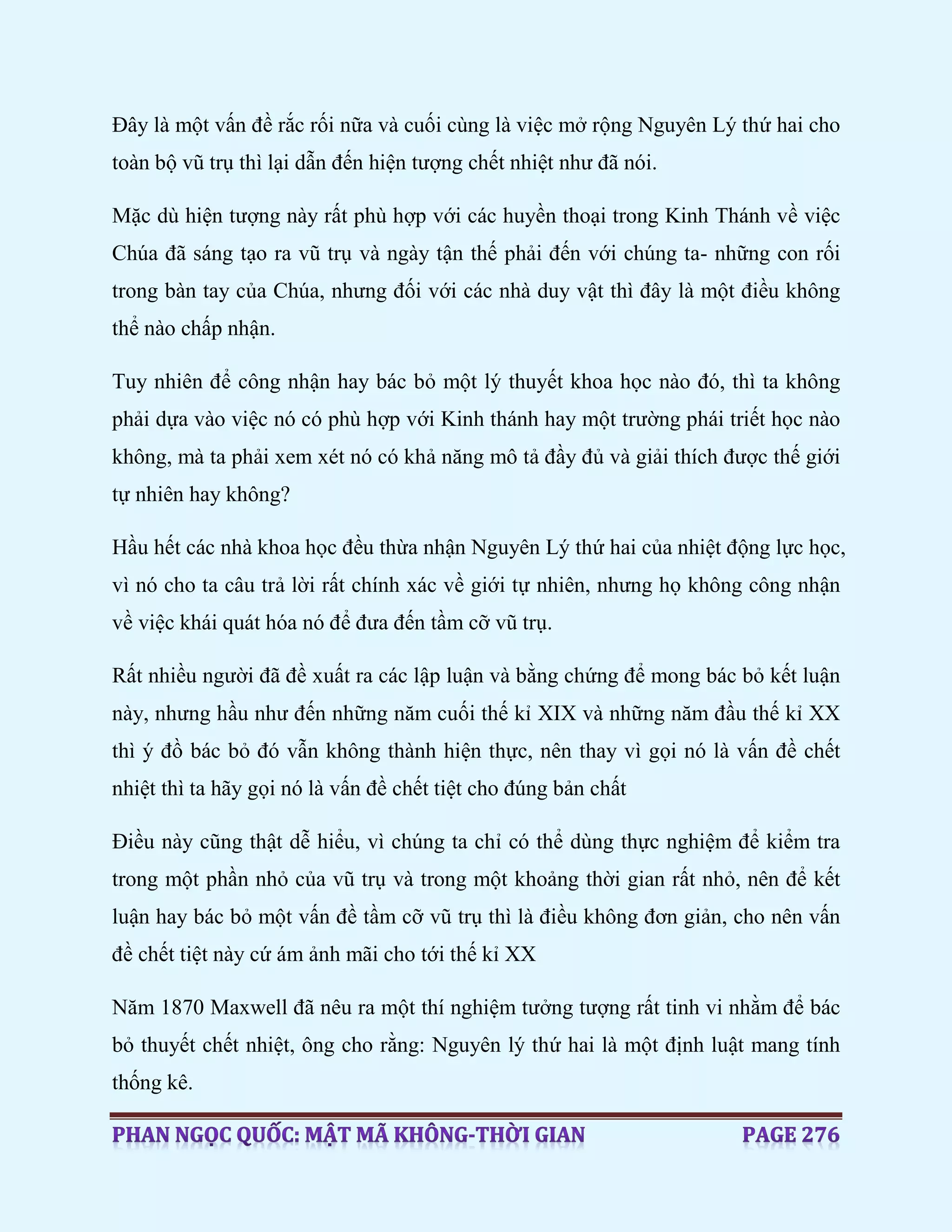 Đây là một vấn đề rắc rối nữa và cuối cùng là việc mở rộng Nguyên Lý thứ hai cho
toàn bộ vũ trụ thì lại dẫn đến hiện tượng chết nhiệt như đã nói.
Mặc dù hiện tượng này rất phù hợp với các huyền thoại trong Kinh Thánh về việc
Chúa đã sáng tạo ra vũ trụ và ngày tận thế phải đến với chúng ta- những con rối
trong bàn tay của Chúa, nhưng đối với các nhà duy vật thì đây là một điều không
thể nào chấp nhận.
Tuy nhiên để công nhận hay bác bỏ một lý thuyết khoa học nào đó, thì ta không
phải dựa vào việc nó có phù hợp với Kinh thánh hay một trường phái triết học nào
không, mà ta phải xem xét nó có khả năng mô tả đầy đủ và giải thích được thế giới
tự nhiên hay không?
Hầu hết các nhà khoa học đều thừa nhận Nguyên Lý thứ hai của nhiệt động lực học,
vì nó cho ta câu trả lời rất chính xác về giới tự nhiên, nhưng họ không công nhận
về việc khái quát hóa nó để đưa đến tầm cỡ vũ trụ.
Rất nhiều người đã đề xuất ra các lập luận và bằng chứng để mong bác bỏ kết luận
này, nhưng hầu như đến những năm cuối thế kỉ XIX và những năm đầu thế kỉ XX
thì ý đồ bác bỏ đó vẫn không thành hiện thực, nên thay vì gọi nó là vấn đề chết
nhiệt thì ta hãy gọi nó là vấn đề chết tiệt cho đúng bản chất
Điều này cũng thật dễ hiểu, vì chúng ta chỉ có thể dùng thực nghiệm để kiểm tra
trong một phần nhỏ của vũ trụ và trong một khoảng thời gian rất nhỏ, nên để kết
luận hay bác bỏ một vấn đề tầm cỡ vũ trụ thì là điều không đơn giản, cho nên vấn
đề chết tiệt này cứ ám ảnh mãi cho tới thế kỉ XX
Năm 1870 Maxwell đã nêu ra một thí nghiệm tưởng tượng rất tinh vi nhằm để bác
bỏ thuyết chết nhiệt, ông cho rằng: Nguyên lý thứ hai là một định luật mang tính
thống kê.
 