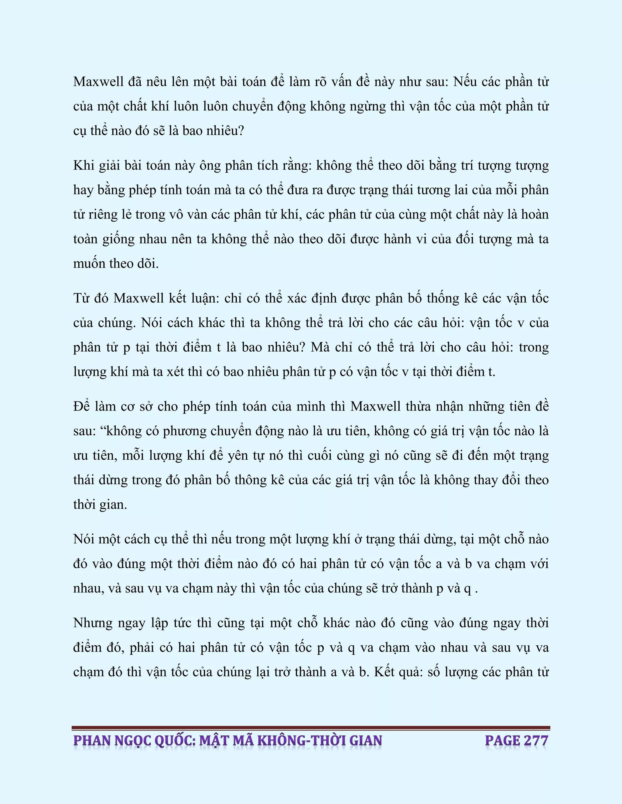 Maxwell đã nêu lên một bài toán để làm rõ vấn đề này như sau: Nếu các phần tử
của một chất khí luôn luôn chuyển động không ngừng thì vận tốc của một phần tử
cụ thể nào đó sẽ là bao nhiêu?
Khi giải bài toán này ông phân tích rằng: không thể theo dõi bằng trí tượng tượng
hay bằng phép tính toán mà ta có thể đưa ra được trạng thái tương lai của mỗi phân
tử riêng lẻ trong vô vàn các phân tử khí, các phân tử của cùng một chất này là hoàn
toàn giống nhau nên ta không thể nào theo dõi được hành vi của đối tượng mà ta
muốn theo dõi.
Từ đó Maxwell kết luận: chỉ có thể xác định được phân bố thống kê các vận tốc
của chúng. Nói cách khác thì ta không thể trả lời cho các câu hỏi: vận tốc v của
phân tử p tại thời điểm t là bao nhiêu? Mà chỉ có thể trả lời cho câu hỏi: trong
lượng khí mà ta xét thì có bao nhiêu phân tử p có vận tốc v tại thời điểm t.
Để làm cơ sở cho phép tính toán của mình thì Maxwell thừa nhận những tiên đề
sau: “không có phương chuyển động nào là ưu tiên, không có giá trị vận tốc nào là
ưu tiên, mỗi lượng khí để yên tự nó thì cuối cùng gì nó cũng sẽ đi đến một trạng
thái dừng trong đó phân bố thông kê của các giá trị vận tốc là không thay đổi theo
thời gian.
Nói một cách cụ thể thì nếu trong một lượng khí ở trạng thái dừng, tại một chỗ nào
đó vào đúng một thời điểm nào đó có hai phân tử có vận tốc a và b va chạm với
nhau, và sau vụ va chạm này thì vận tốc của chúng sẽ trở thành p và q .
Nhưng ngay lập tức thì cũng tại một chỗ khác nào đó cũng vào đúng ngay thời
điểm đó, phải có hai phân tử có vận tốc p và q va chạm vào nhau và sau vụ va
chạm đó thì vận tốc của chúng lại trở thành a và b. Kết quả: số lượng các phân tử
 