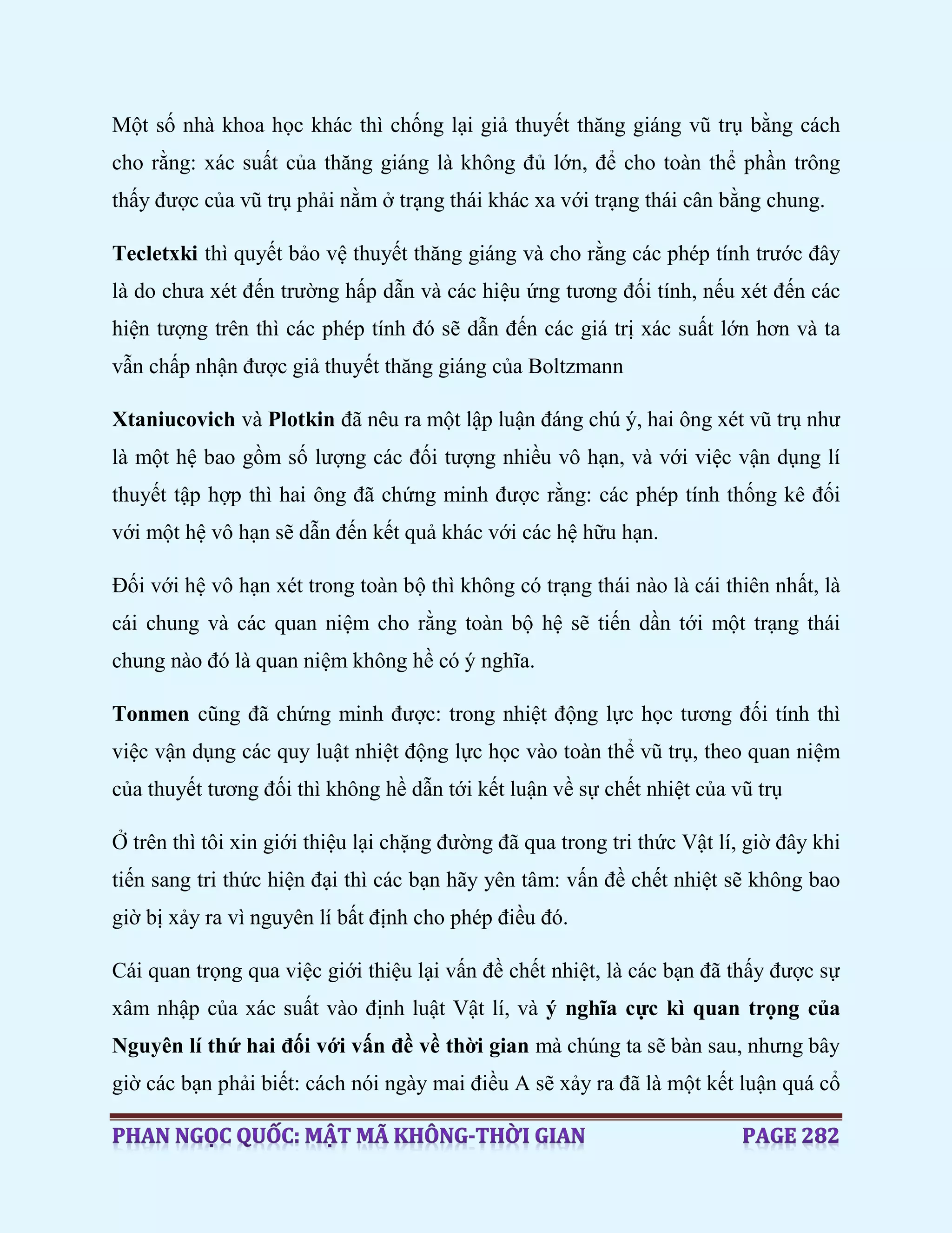 Một số nhà khoa học khác thì chống lại giả thuyết thăng giáng vũ trụ bằng cách
cho rằng: xác suất của thăng giáng là không đủ lớn, để cho toàn thể phần trông
thấy được của vũ trụ phải nằm ở trạng thái khác xa với trạng thái cân bằng chung.
Tecletxki thì quyết bảo vệ thuyết thăng giáng và cho rằng các phép tính trước đây
là do chưa xét đến trường hấp dẫn và các hiệu ứng tương đối tính, nếu xét đến các
hiện tượng trên thì các phép tính đó sẽ dẫn đến các giá trị xác suất lớn hơn và ta
vẫn chấp nhận được giả thuyết thăng giáng của Boltzmann
Xtaniucovich và Plotkin đã nêu ra một lập luận đáng chú ý, hai ông xét vũ trụ như
là một hệ bao gồm số lượng các đối tượng nhiều vô hạn, và với việc vận dụng lí
thuyết tập hợp thì hai ông đã chứng minh được rằng: các phép tính thống kê đối
với một hệ vô hạn sẽ dẫn đến kết quả khác với các hệ hữu hạn.
Đối với hệ vô hạn xét trong toàn bộ thì không có trạng thái nào là cái thiên nhất, là
cái chung và các quan niệm cho rằng toàn bộ hệ sẽ tiến dần tới một trạng thái
chung nào đó là quan niệm không hề có ý nghĩa.
Tonmen cũng đã chứng minh được: trong nhiệt động lực học tương đối tính thì
việc vận dụng các quy luật nhiệt động lực học vào toàn thể vũ trụ, theo quan niệm
của thuyết tương đối thì không hề dẫn tới kết luận về sự chết nhiệt của vũ trụ
Ở trên thì tôi xin giới thiệu lại chặng đường đã qua trong tri thức Vật lí, giờ đây khi
tiến sang tri thức hiện đại thì các bạn hãy yên tâm: vấn đề chết nhiệt sẽ không bao
giờ bị xảy ra vì nguyên lí bất định cho phép điều đó.
Cái quan trọng qua việc giới thiệu lại vấn đề chết nhiệt, là các bạn đã thấy được sự
xâm nhập của xác suất vào định luật Vật lí, và ý nghĩa cực kì quan trọng của
Nguyên lí thứ hai đối với vấn đề về thời gian mà chúng ta sẽ bàn sau, nhưng bây
giờ các bạn phải biết: cách nói ngày mai điều A sẽ xảy ra đã là một kết luận quá cổ
 