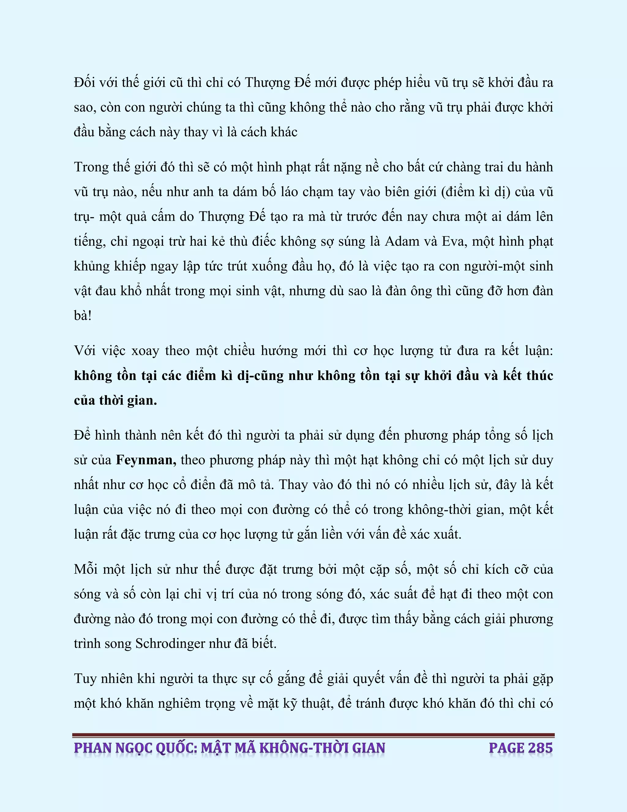 Đối với thế giới cũ thì chỉ có Thượng Đế mới được phép hiểu vũ trụ sẽ khởi đầu ra
sao, còn con người chúng ta thì cũng không thể nào cho rằng vũ trụ phải được khởi
đầu bằng cách này thay vì là cách khác
Trong thế giới đó thì sẽ có một hình phạt rất nặng nề cho bất cứ chàng trai du hành
vũ trụ nào, nếu như anh ta dám bố láo chạm tay vào biên giới (điểm kì dị) của vũ
trụ- một quả cấm do Thượng Đế tạo ra mà từ trước đến nay chưa một ai dám lên
tiếng, chỉ ngoại trừ hai kẻ thù điếc không sợ súng là Adam và Eva, một hình phạt
khủng khiếp ngay lập tức trút xuống đầu họ, đó là việc tạo ra con người-một sinh
vật đau khổ nhất trong mọi sinh vật, nhưng dù sao là đàn ông thì cũng đỡ hơn đàn
bà!
Với việc xoay theo một chiều hướng mới thì cơ học lượng tử đưa ra kết luận:
không tồn tại các điểm kì dị-cũng như không tồn tại sự khởi đầu và kết thúc
của thời gian.
Để hình thành nên kết đó thì người ta phải sử dụng đến phương pháp tổng số lịch
sử của Feynman, theo phương pháp này thì một hạt không chỉ có một lịch sử duy
nhất như cơ học cổ điển đã mô tả. Thay vào đó thì nó có nhiều lịch sử, đây là kết
luận của việc nó đi theo mọi con đường có thể có trong không-thời gian, một kết
luận rất đặc trưng của cơ học lượng tử gắn liền với vấn đề xác xuất.
Mỗi một lịch sử như thế được đặt trưng bởi một cặp số, một số chỉ kích cỡ của
sóng và số còn lại chỉ vị trí của nó trong sóng đó, xác suất để hạt đi theo một con
đường nào đó trong mọi con đường có thể đi, được tìm thấy bằng cách giải phương
trình song Schrodinger như đã biết.
Tuy nhiên khi người ta thực sự cố gắng để giải quyết vấn đề thì người ta phải gặp
một khó khăn nghiêm trọng về mặt kỹ thuật, để tránh được khó khăn đó thì chỉ có
 