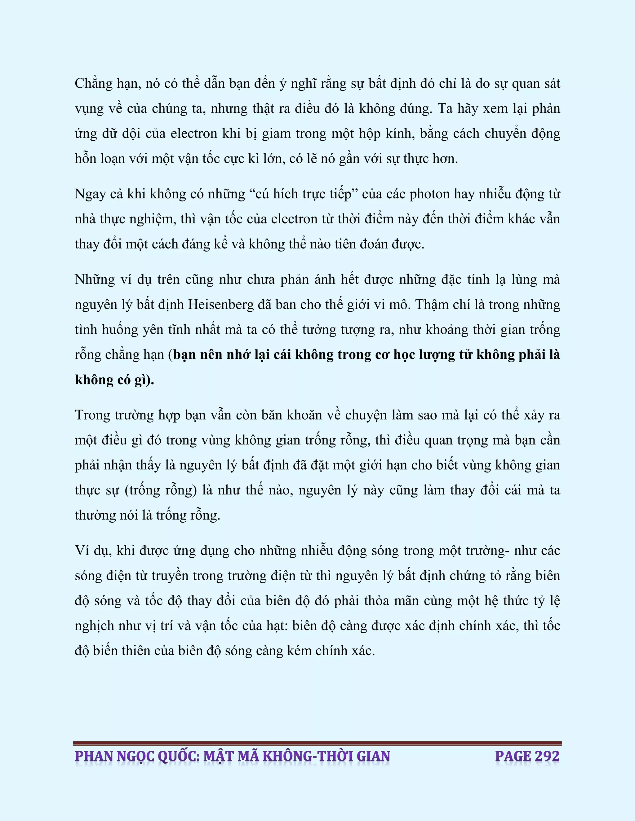 Chẳng hạn, nó có thể dẫn bạn đến ý nghĩ rằng sự bất định đó chỉ là do sự quan sát
vụng về của chúng ta, nhưng thật ra điều đó là không đúng. Ta hãy xem lại phản
ứng dữ dội của electron khi bị giam trong một hộp kính, bằng cách chuyển động
hỗn loạn với một vận tốc cực kì lớn, có lẽ nó gần với sự thực hơn.
Ngay cả khi không có những “cú hích trực tiếp” của các photon hay nhiễu động từ
nhà thực nghiệm, thì vận tốc của electron từ thời điểm này đến thời điểm khác vẫn
thay đổi một cách đáng kể và không thể nào tiên đoán được.
Những ví dụ trên cũng như chưa phản ánh hết được những đặc tính lạ lùng mà
nguyên lý bất định Heisenberg đã ban cho thế giới vi mô. Thậm chí là trong những
tình huống yên tĩnh nhất mà ta có thể tưởng tượng ra, như khoảng thời gian trống
rỗng chẳng hạn (bạn nên nhớ lại cái không trong cơ học lượng tử không phải là
không có gì).
Trong trường hợp bạn vẫn còn băn khoăn về chuyện làm sao mà lại có thể xảy ra
một điều gì đó trong vùng không gian trống rỗng, thì điều quan trọng mà bạn cần
phải nhận thấy là nguyên lý bất định đã đặt một giới hạn cho biết vùng không gian
thực sự (trống rỗng) là như thế nào, nguyên lý này cũng làm thay đổi cái mà ta
thường nói là trống rỗng.
Ví dụ, khi được ứng dụng cho những nhiễu động sóng trong một trường- như các
sóng điện từ truyền trong trường điện từ thì nguyên lý bất định chứng tỏ rằng biên
độ sóng và tốc độ thay đổi của biên độ đó phải thỏa mãn cùng một hệ thức tỷ lệ
nghịch như vị trí và vận tốc của hạt: biên độ càng được xác định chính xác, thì tốc
độ biến thiên của biên độ sóng càng kém chính xác.
 