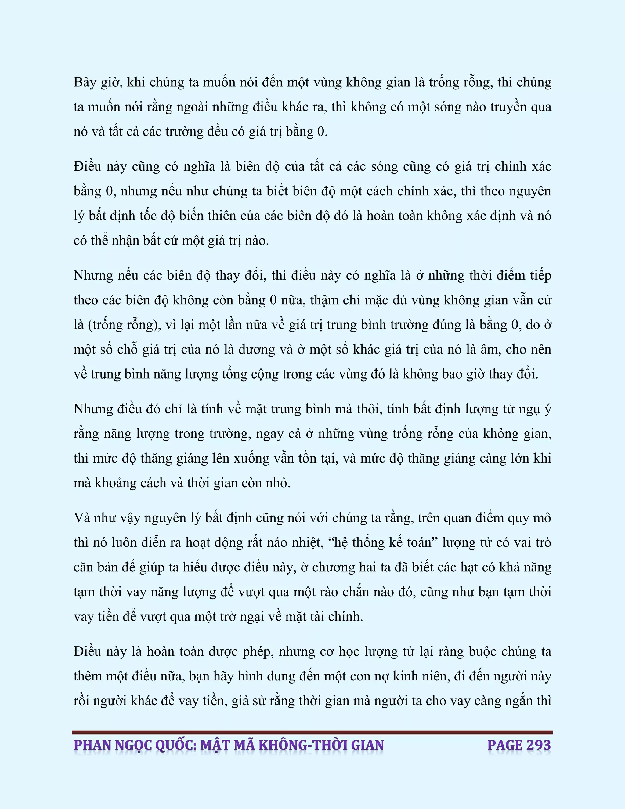 Bây giờ, khi chúng ta muốn nói đến một vùng không gian là trống rỗng, thì chúng
ta muốn nói rằng ngoài những điều khác ra, thì không có một sóng nào truyền qua
nó và tất cả các trường đều có giá trị bằng 0.
Điều này cũng có nghĩa là biên độ của tất cả các sóng cũng có giá trị chính xác
bằng 0, nhưng nếu như chúng ta biết biên độ một cách chính xác, thì theo nguyên
lý bất định tốc độ biến thiên của các biên độ đó là hoàn toàn không xác định và nó
có thể nhận bất cứ một giá trị nào.
Nhưng nếu các biên độ thay đổi, thì điều này có nghĩa là ở những thời điểm tiếp
theo các biên độ không còn bằng 0 nữa, thậm chí mặc dù vùng không gian vẫn cứ
là (trống rỗng), vì lại một lần nữa về giá trị trung bình trường đúng là bằng 0, do ở
một số chỗ giá trị của nó là dương và ở một số khác giá trị của nó là âm, cho nên
về trung bình năng lượng tổng cộng trong các vùng đó là không bao giờ thay đổi.
Nhưng điều đó chỉ là tính về mặt trung bình mà thôi, tính bất định lượng tử ngụ ý
rằng năng lượng trong trường, ngay cả ở những vùng trống rỗng của không gian,
thì mức độ thăng giáng lên xuống vẫn tồn tại, và mức độ thăng giáng càng lớn khi
mà khoảng cách và thời gian còn nhỏ.
Và như vậy nguyên lý bất định cũng nói với chúng ta rằng, trên quan điểm quy mô
thì nó luôn diễn ra hoạt động rất náo nhiệt, “hệ thống kế toán” lượng tử có vai trò
căn bản để giúp ta hiểu được điều này, ở chương hai ta đã biết các hạt có khả năng
tạm thời vay năng lượng để vượt qua một rào chắn nào đó, cũng như bạn tạm thời
vay tiền để vượt qua một trở ngại về mặt tài chính.
Điều này là hoàn toàn được phép, nhưng cơ học lượng tử lại ràng buộc chúng ta
thêm một điều nữa, bạn hãy hình dung đến một con nợ kinh niên, đi đến người này
rồi người khác để vay tiền, giả sử rằng thời gian mà người ta cho vay càng ngắn thì
 