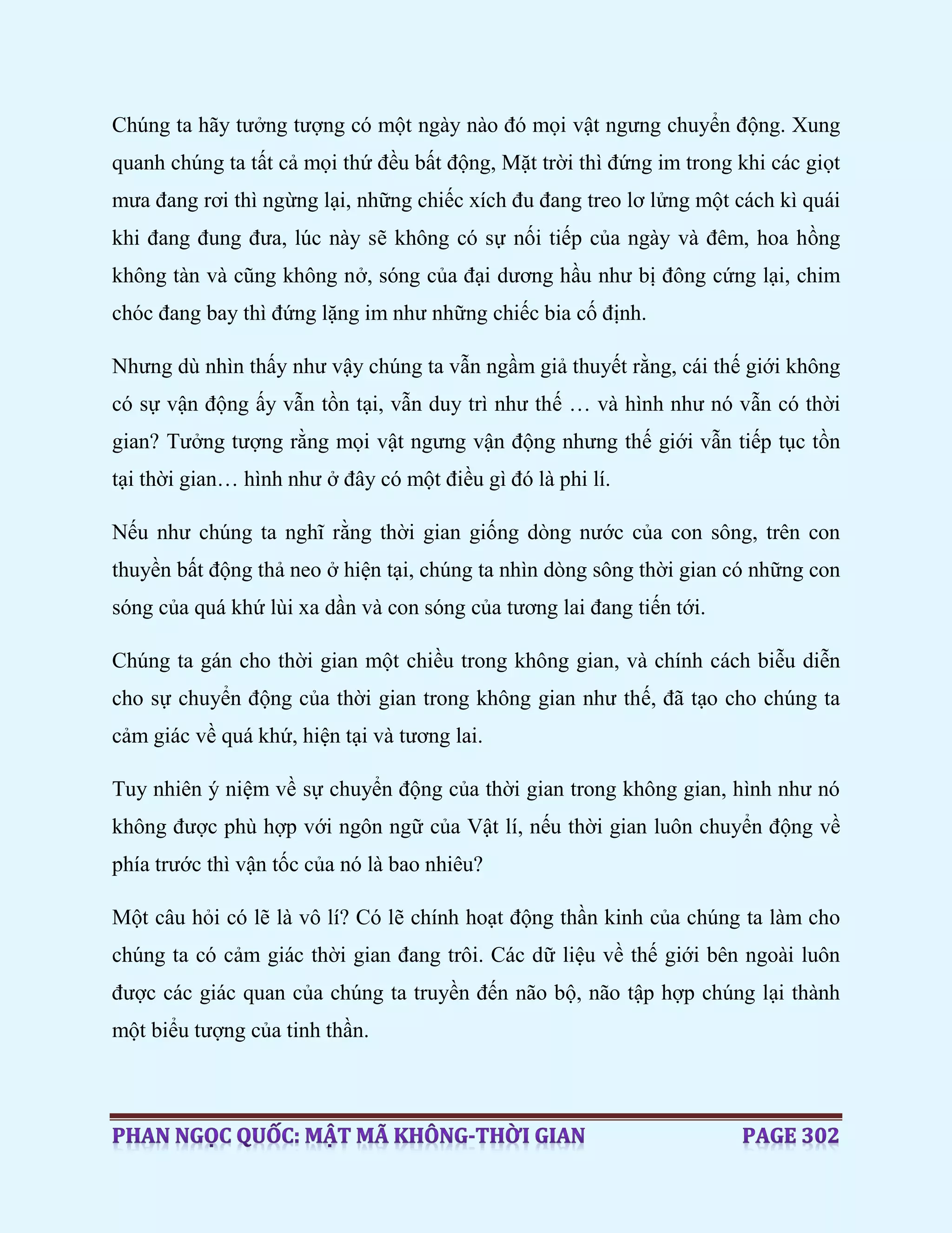 Chúng ta hãy tưởng tượng có một ngày nào đó mọi vật ngưng chuyển động. Xung
quanh chúng ta tất cả mọi thứ đều bất động, Mặt trời thì đứng im trong khi các giọt
mưa đang rơi thì ngừng lại, những chiếc xích đu đang treo lơ lửng một cách kì quái
khi đang đung đưa, lúc này sẽ không có sự nối tiếp của ngày và đêm, hoa hồng
không tàn và cũng không nở, sóng của đại dương hầu như bị đông cứng lại, chim
chóc đang bay thì đứng lặng im như những chiếc bia cố định.
Nhưng dù nhìn thấy như vậy chúng ta vẫn ngầm giả thuyết rằng, cái thế giới không
có sự vận động ấy vẫn tồn tại, vẫn duy trì như thế … và hình như nó vẫn có thời
gian? Tưởng tượng rằng mọi vật ngưng vận động nhưng thế giới vẫn tiếp tục tồn
tại thời gian… hình như ở đây có một điều gì đó là phi lí.
Nếu như chúng ta nghĩ rằng thời gian giống dòng nước của con sông, trên con
thuyền bất động thả neo ở hiện tại, chúng ta nhìn dòng sông thời gian có những con
sóng của quá khứ lùi xa dần và con sóng của tương lai đang tiến tới.
Chúng ta gán cho thời gian một chiều trong không gian, và chính cách biễu diễn
cho sự chuyển động của thời gian trong không gian như thế, đã tạo cho chúng ta
cảm giác về quá khứ, hiện tại và tương lai.
Tuy nhiên ý niệm về sự chuyển động của thời gian trong không gian, hình như nó
không được phù hợp với ngôn ngữ của Vật lí, nếu thời gian luôn chuyển động về
phía trước thì vận tốc của nó là bao nhiêu?
Một câu hỏi có lẽ là vô lí? Có lẽ chính hoạt động thần kinh của chúng ta làm cho
chúng ta có cảm giác thời gian đang trôi. Các dữ liệu về thế giới bên ngoài luôn
được các giác quan của chúng ta truyền đến não bộ, não tập hợp chúng lại thành
một biểu tượng của tinh thần.
 