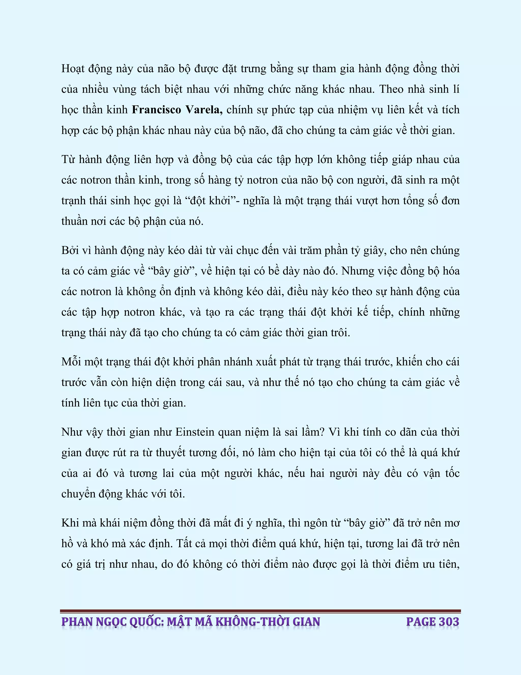 Hoạt động này của não bộ được đặt trưng bằng sự tham gia hành động đồng thời
của nhiều vùng tách biệt nhau với những chức năng khác nhau. Theo nhà sinh lí
học thần kinh Francisco Varela, chính sự phức tạp của nhiệm vụ liên kết và tích
hợp các bộ phận khác nhau này của bộ não, đã cho chúng ta cảm giác về thời gian.
Từ hành động liên hợp và đồng bộ của các tập hợp lớn không tiếp giáp nhau của
các notron thần kinh, trong số hàng tỷ notron của não bộ con người, đã sinh ra một
trạnh thái sinh học gọi là “đột khởi”- nghĩa là một trạng thái vượt hơn tổng số đơn
thuần nơi các bộ phận của nó.
Bởi vì hành động này kéo dài từ vài chục đến vài trăm phần tỷ giây, cho nên chúng
ta có cảm giác về “bây giờ”, về hiện tại có bề dày nào đó. Nhưng việc đồng bộ hóa
các notron là không ổn định và không kéo dài, điều này kéo theo sự hành động của
các tập hợp notron khác, và tạo ra các trạng thái đột khởi kế tiếp, chính những
trạng thái này đã tạo cho chúng ta có cảm giác thời gian trôi.
Mỗi một trạng thái đột khởi phân nhánh xuất phát từ trạng thái trước, khiến cho cái
trước vẫn còn hiện diện trong cái sau, và như thế nó tạo cho chúng ta cảm giác về
tính liên tục của thời gian.
Như vậy thời gian như Einstein quan niệm là sai lầm? Vì khi tính co dãn của thời
gian được rút ra từ thuyết tương đối, nó làm cho hiện tại của tôi có thể là quá khứ
của ai đó và tương lai của một người khác, nếu hai người này đều có vận tốc
chuyển động khác với tôi.
Khi mà khái niệm đồng thời đã mất đi ý nghĩa, thì ngôn từ “bây giờ” đã trở nên mơ
hồ và khó mà xác định. Tất cả mọi thời điểm quá khứ, hiện tại, tương lai đã trở nên
có giá trị như nhau, do đó không có thời điểm nào được gọi là thời điểm ưu tiên,
 