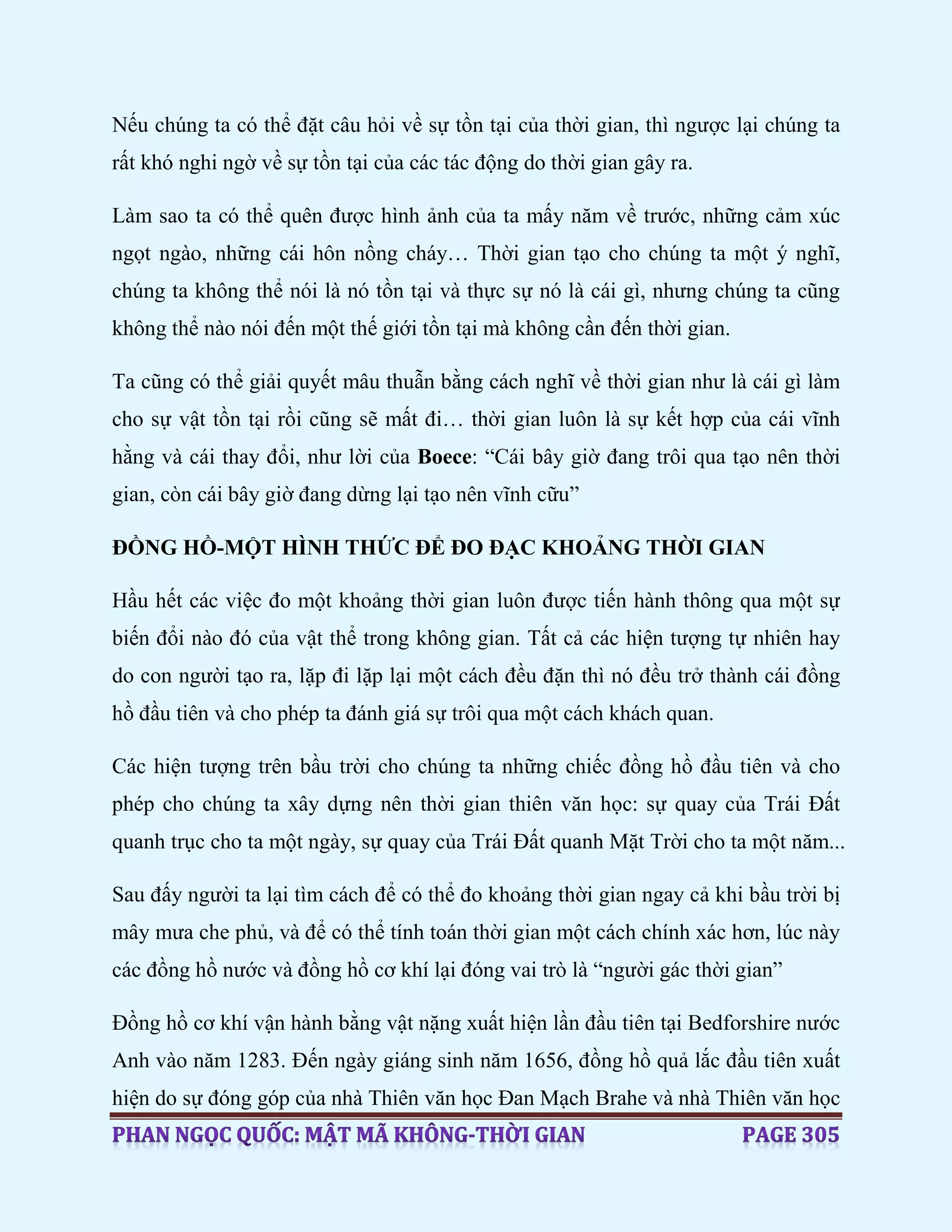 Nếu chúng ta có thể đặt câu hỏi về sự tồn tại của thời gian, thì ngược lại chúng ta
rất khó nghi ngờ về sự tồn tại của các tác động do thời gian gây ra.
Làm sao ta có thể quên được hình ảnh của ta mấy năm về trước, những cảm xúc
ngọt ngào, những cái hôn nồng cháy… Thời gian tạo cho chúng ta một ý nghĩ,
chúng ta không thể nói là nó tồn tại và thực sự nó là cái gì, nhưng chúng ta cũng
không thể nào nói đến một thế giới tồn tại mà không cần đến thời gian.
Ta cũng có thể giải quyết mâu thuẫn bằng cách nghĩ về thời gian như là cái gì làm
cho sự vật tồn tại rồi cũng sẽ mất đi… thời gian luôn là sự kết hợp của cái vĩnh
hằng và cái thay đổi, như lời của Boece: “Cái bây giờ đang trôi qua tạo nên thời
gian, còn cái bây giờ đang dừng lại tạo nên vĩnh cữu”
ĐỒNG HỒ-MỘT HÌNH THỨC ĐỂ ĐO ĐẠC KHOẢNG THỜI GIAN
Hầu hết các việc đo một khoảng thời gian luôn được tiến hành thông qua một sự
biến đổi nào đó của vật thể trong không gian. Tất cả các hiện tượng tự nhiên hay
do con người tạo ra, lặp đi lặp lại một cách đều đặn thì nó đều trở thành cái đồng
hồ đầu tiên và cho phép ta đánh giá sự trôi qua một cách khách quan.
Các hiện tượng trên bầu trời cho chúng ta những chiếc đồng hồ đầu tiên và cho
phép cho chúng ta xây dựng nên thời gian thiên văn học: sự quay của Trái Đất
quanh trục cho ta một ngày, sự quay của Trái Đất quanh Mặt Trời cho ta một năm...
Sau đấy người ta lại tìm cách để có thể đo khoảng thời gian ngay cả khi bầu trời bị
mây mưa che phủ, và để có thể tính toán thời gian một cách chính xác hơn, lúc này
các đồng hồ nước và đồng hồ cơ khí lại đóng vai trò là “người gác thời gian”
Đồng hồ cơ khí vận hành bằng vật nặng xuất hiện lần đầu tiên tại Bedforshire nước
Anh vào năm 1283. Đến ngày giáng sinh năm 1656, đồng hồ quả lắc đầu tiên xuất
hiện do sự đóng góp của nhà Thiên văn học Đan Mạch Brahe và nhà Thiên văn học
 